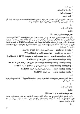 37
‫ه‬ّ‫املوج‬ ‫هوية‬ *
‫االستنهاض‬ ‫ملفات‬ ‫أماكن‬ *
‫كول‬‫الربوتو‬ ‫معلومات‬ *
‫اجهة‬‫و‬‫ال‬ ‫تكاوين‬ *
.‫ه‬ّ‫املوج‬ ‫عمل‬ ‫لتخصيص‬ ‫امر‬‫و‬‫أ‬ ‫على‬ ‫التكوين‬ ‫ملف‬ ‫حيتوي‬‫عندما‬ ‫املعلومات‬ ‫هذه‬ ‫ه‬ّ‫املوج‬ ‫يستعمل‬‫تشغيله‬ ‫يتم‬‫إذا‬ .‫يكن‬ ‫مل‬
.‫احد‬‫و‬ ‫إنشاء‬ ‫عملية‬ ‫يف‬ ‫النظام‬ ‫تكوين‬ ‫ار‬‫و‬‫ح‬ ‫إعداد‬ ‫يرشدك‬ ،‫متوفر‬ ‫تكوين‬ ‫ملف‬ ‫هناك‬
601
‫ه‬ّ‫املوج‬ ‫تكوين‬ ‫ملفات‬
60102
‫تكوين‬ ‫ملفات‬ ‫مع‬ ‫العمل‬‫اإلصدار‬11.x
‫توليد‬ ‫ميكن‬‫بعدة‬ ‫ه‬ّ‫املوج‬ ‫تكوين‬ ‫معلومات‬‫وسائل‬‫ا‬ ‫استعمال‬ ‫ميكنك‬ .‫ألمر‬EXEC configure‫ات‬‫ز‬‫االمتيا‬ ‫ذو‬
‫لضبط‬‫ال‬‫تكوين‬‫من‬‫ومهي‬ ‫طرفية‬ ‫حمطة‬‫ة‬‫(بعيد‬‫ة‬،)‫من‬ ‫أو‬‫أو‬ ،‫مودمي‬ ‫اتصال‬‫من‬‫لك‬ ‫يتيح‬ ‫هذا‬ .‫حتكم‬ ‫لوحدة‬ ‫طرفية‬ ‫حمطة‬‫اء‬‫ر‬‫إج‬
‫ع‬ ‫ات‬‫ي‬‫تغي‬‫األمر‬ ‫استعمال‬ ً‫ا‬‫أيض‬ ‫ميكنك‬ .‫وقت‬ ‫أي‬ ‫يف‬ ‫موجود‬ ‫تكوين‬ ‫لى‬EXEC configure‫لتحميل‬ ‫ات‬‫ز‬‫االمتيا‬ ‫ذو‬
‫ملقم‬ ‫من‬ ‫تكوين‬PTFT‫لك‬ ‫يتيح‬ ‫الذي‬ ،‫لشبكة‬‫صيانة‬‫و‬‫خت‬‫ز‬‫ي‬.‫كزي‬‫مر‬ ‫موقع‬ ‫يف‬ ‫التكوين‬ ‫معلومات‬ ‫ن‬‫تشرح‬‫التالية‬ ‫الالئحة‬
:‫بإجياز‬ ‫التكوين‬ ‫امر‬‫و‬‫أ‬ ‫بعض‬
*configure termial--‫يضبط‬‫ال‬‫التحكم‬ ‫لوحدة‬ ‫الطرفية‬ ‫احملطة‬ ‫من‬ ً‫ا‬‫يدوي‬ ‫تكوين‬
*configure memory--‫من‬ ‫التكوين‬ ‫معلومات‬ ‫ل‬ّ‫حيم‬‫الذاكرة‬NVRAM
*config-ftp runningcopy t--‫شبكة‬ ‫ملقم‬ ‫من‬ ‫التكوين‬ ‫معلومات‬ ‫ل‬ّ‫حيم‬TFTP‫الذاكرة‬ ‫إىل‬RAM
*config-show running--‫يف‬ ‫احلايل‬ ‫التكوين‬ ‫يعرض‬‫الذاكرة‬RAM
*config-config startup-copy running--‫من‬ ‫احلايل‬ ‫التكوين‬ ‫ن‬ّ‫خيز‬RAM‫إىل‬NVRAM
*config tftp-copy running--‫التك‬ ‫ن‬ّ‫خيز‬‫من‬ ‫احلايل‬ ‫وين‬RAM‫يف‬‫شبكة‬ ‫ملقم‬TFTP
*config-show startup--،‫احملفوظ‬ ‫التكوين‬ ‫يعرض‬‫و‬‫حمتويات‬ ‫هو‬NVRAM
*config-erase startup--‫حمتويات‬ ‫ميحو‬NVRAM
‫ين‬‫ر‬‫مت‬
‫الطرفية‬ ‫احملطة‬ ‫مضاهاة‬ ‫نامج‬‫ر‬‫ب‬ ‫ستستعمل‬ ‫ين‬‫ر‬‫التم‬ ‫هذا‬ ‫يف‬‫ل‬،‫ويندوز‬HyperTerminal‫ال‬ ،‫ه‬ّ‫موج‬ ‫تكوين‬ ‫وإيدا‬ ‫لتقاط‬
‫ك‬.‫آسكي‬ ‫نصي‬ ‫ملف‬
601
‫ه‬ّ‫املوج‬ ‫تكوين‬ ‫ملفات‬
60103
‫قبل‬ ‫ما‬ ‫التكوين‬ ‫ملفات‬ ‫مع‬ ‫العمل‬‫اإلصدار‬1101
‫ن‬ّ‫املبي‬ ‫امر‬‫و‬‫األ‬‫ة‬‫الشكل‬ ‫يف‬ُ‫ت‬‫ستعمل‬‫مع‬‫سيسكو‬ ‫نظام‬IOS،‫اإلصدار‬1103‫و‬‫قبله‬ ‫ما‬.‫مت‬ ‫لقد‬‫استبداهل‬‫ا‬‫ب‬.‫جديدة‬ ‫امر‬‫و‬‫أ‬
‫ال‬ ‫القدمية‬ ‫امر‬‫و‬‫األ‬‫يت‬‫مت‬‫استبداهل‬‫ا‬‫ب‬ ‫تستمر‬‫وظائفه‬ ‫تنفيذ‬‫ا‬‫العادية‬‫لكن‬ ،‫احلايل‬ ‫اإلصدار‬ ‫يف‬‫ها‬‫تعد‬ ‫مل‬‫ق‬ّ‫ث‬‫مو‬‫ة‬.‫سيتوقف‬‫تلك‬ ‫دعم‬
.‫مستقبلي‬ ‫إصدار‬ ‫يف‬ ‫امر‬‫و‬‫األ‬
601
 