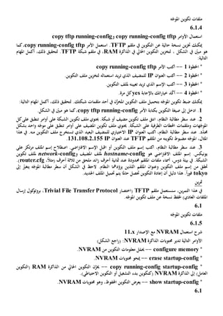 ‫ه‬ّ‫املوج‬ ‫تكوين‬ ‫ملفات‬
60104
‫امر‬‫و‬‫األ‬ ‫استعمال‬config tftp-copy running‫و‬config-copy tftp running
‫حالية‬ ‫نسخة‬ ‫ين‬‫ز‬‫خت‬ ‫ميكنك‬‫عن‬‫ملقم‬ ‫يف‬ ‫التكوين‬TFTP.‫ا‬‫األمر‬ ‫ستعمل‬fig tftpcon-copy running‫كما‬،
‫يف‬ ‫احلايل‬ ‫التكوين‬ ‫ين‬‫ز‬‫لتخ‬ ، ‫الشكل‬ ‫يف‬ ّ‫مبني‬ ‫هو‬‫الذاكرة‬RAM‫شبكة‬ ‫ملقم‬ ‫يف‬ ،TFTP،‫ذلك‬ ‫لتحقيق‬ .‫أكمل‬‫املهام‬
:‫التالية‬
‫اخلطوة‬ *1--‫األمر‬ ‫اكتب‬config tftp-copy running
‫اخلطوة‬ *2--‫اكتب‬‫ال‬‫ان‬‫و‬‫عن‬IP‫استعمال‬ ‫يد‬‫ر‬‫ت‬ ‫الذي‬ ‫للمضيف‬‫ه‬.‫التكوين‬ ‫ملف‬ ‫ين‬‫ز‬‫لتخ‬
‫اخلط‬ *‫وة‬3--‫اإلسم‬ ‫اكتب‬‫الذي‬‫تعيين‬ ‫يد‬‫ر‬‫ت‬‫ه‬‫مل‬.‫التكوين‬ ‫لف‬
‫اخلطوة‬ *4--‫أ‬ّ‫ك‬‫باإلجابة‬ ‫اتك‬‫ر‬‫خيا‬ ‫د‬yes‫كل‬‫مرة‬.
:‫التالية‬ ‫املهام‬ ‫أكمل‬ ،‫ذلك‬ ‫لتحقيق‬ .‫شبكتك‬ ‫ملقمات‬ ‫أحد‬ ‫يف‬ ‫ن‬َّ‫املخز‬ ‫التكوين‬ ‫ملف‬ ‫بتحميل‬ ‫ه‬ّ‫املوج‬ ‫تكوين‬ ‫ضبط‬ ‫ميكنك‬
1.‫إىل‬ ‫ادخل‬‫األمر‬ ‫بكتابة‬ ‫التكوين‬ ‫صيغة‬config-ingcopy tftp runn.‫الشكل‬ ‫يف‬ ّ‫مبني‬ ‫هو‬ ‫كما‬،
2.‫عند‬‫امر‬‫و‬‫أ‬ ‫على‬ ‫الشبكة‬ ‫تكوين‬ ‫ملف‬ ‫حيتوي‬ .‫شبكة‬ ‫أو‬ ‫مضيف‬ ‫تكوين‬ ‫ملف‬ ‫انتق‬ ،‫النظام‬ ‫مطالبة‬ ‫سطر‬‫ت‬‫كل‬‫على‬ ‫نطبق‬
‫امر‬‫و‬‫أ‬ ‫على‬ ‫املضيف‬ ‫تكوين‬ ‫ملف‬ ‫حيتوي‬ .‫الشبكة‬ ‫على‬ ‫الطرفية‬ ‫احملطات‬ ‫وملقمات‬ ‫هات‬ّ‫املوج‬‫ت‬‫احد‬‫و‬ ‫ه‬ّ‫موج‬ ‫على‬ ‫نطبق‬‫بشكل‬
‫د‬ّ‫د‬‫حم‬.‫عند‬‫سطر‬‫اكتب‬ ،‫النظام‬ ‫مطالبة‬‫ال‬‫ان‬‫و‬‫عن‬IP‫الذي‬ ‫البعيد‬ ‫للمضيف‬ ‫االختياري‬‫ت‬‫التكوين‬ ‫ملف‬ ‫ستخرج‬‫منه‬‫هذا‬ ‫يف‬ .
‫تكوينه‬ ‫مضبوط‬ ‫ه‬ّ‫املوج‬ ،‫املثال‬‫من‬‫امللقم‬TFTP‫ال‬ ‫عند‬‫ان‬‫و‬‫عن‬IP131.108.2.155.
3.‫عند‬‫مر‬ ‫امللف‬ ‫إسم‬ ‫اصطالح‬ .‫اضي‬‫رت‬‫االف‬ ‫اإلسم‬ ‫اقبل‬ ‫أو‬ ‫التكوين‬ ‫ملف‬ ‫إسم‬ ‫اكتب‬ ،‫النظام‬ ‫مطالبة‬ ‫سطر‬‫على‬ ‫تكز‬
‫هو‬ ‫اضي‬‫رت‬‫االف‬ ‫امللف‬ ‫إسم‬ .‫يونيكس‬config-hostname‫و‬ ‫املضيف‬ ‫مللف‬config-network‫تكوين‬ ‫مللف‬
‫حمدود‬ ‫امللقم‬ ‫ملفات‬ ‫أمساء‬ ،‫دوس‬ ‫بيئة‬ ‫يف‬ .‫الشبكة‬‫ة‬‫مثانية‬ ‫عند‬‫أحرف‬‫ائد‬‫ز‬‫ملحق‬‫من‬‫ثالث‬‫أ‬ ‫ة‬،ً‫ال‬‫(مث‬ ‫حرف‬router.cfg.)
‫من‬ ‫حتقق‬‫امللقم‬ ‫ان‬‫و‬‫وعن‬ ‫التكوين‬ ‫ملف‬ ‫إسم‬‫اللذين‬‫د‬ّ‫يزو‬‫مها‬‫أن‬ ‫الشكل‬ ‫يف‬ ‫الح‬ .‫النظام‬‫مطالبة‬ ‫سطر‬ّ‫يتغي‬ ‫ه‬ّ‫املوج‬‫إىل‬
tokyo‫إعادة‬ ‫أن‬ ‫دليل‬ ‫هذا‬ .ً‫ا‬‫ر‬‫فو‬‫ال‬‫تكوين‬‫حت‬‫حاملا‬ ‫صل‬‫حتميل‬ ‫يتم‬.‫اجلديد‬ ‫امللف‬
‫ين‬‫ر‬‫مت‬
‫ين‬‫ر‬‫التم‬ ‫هذا‬ ‫يف‬،‫س‬‫ن‬‫ستعمل‬‫ملقم‬TFTP(‫اختصار‬Trivial File Transfer Protocol،‫إرسال‬ ‫كول‬‫بروتو‬
‫نسخة‬ ‫حلف‬ )‫العادي‬ ‫امللفات‬‫عن‬‫ملف‬.‫ه‬ّ‫املوج‬ ‫تكوين‬
601
‫ه‬ّ‫املوج‬ ‫تكوين‬ ‫ملفات‬
60105
‫استعمال‬ ‫شرح‬NVRAM‫مع‬‫اإلصدار‬11.x
‫امر‬‫و‬‫األ‬‫تدير‬ ‫التالية‬‫حمتويات‬‫الذاكرة‬NVRAM)‫الشكل‬ ‫اجع‬‫ر‬( :
*configure memory--‫من‬ ‫التكوين‬ ‫معلومات‬ ‫ل‬ّ‫حيم‬NVRAM.
*config-erase startup--‫حمتويات‬ ‫ميحو‬NVRAM.
*config-ig startupconf-copy running--‫من‬ ‫احلايل‬ ‫التكوين‬ ‫ن‬ّ‫خيز‬‫الذاكرة‬RAM(‫التكوين‬
‫العامل‬)‫الذاكرة‬ ‫إىل‬NVRAM(‫ك‬‫أو‬ ‫التشغيل‬ ‫بدء‬ ‫تكوين‬‫التكوين‬.)‫االحتياطي‬
*config-show startup--،‫احملفوظ‬ ‫التكوين‬ ‫يعرض‬‫و‬‫حمتويات‬ ‫هو‬NVRAM.
6.1
 