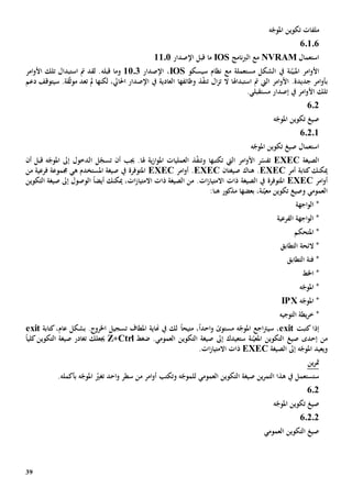 39
‫ه‬ّ‫املوج‬ ‫تكوين‬ ‫ملفات‬
60106
‫استعمال‬NVRAM‫نامج‬‫رب‬‫ال‬ ‫مع‬IOS‫قبل‬ ‫ما‬‫اإلصدار‬1101
‫ن‬ّ‫املبي‬ ‫امر‬‫و‬‫األ‬‫ة‬‫مستعمل‬ ‫الشكل‬ ‫يف‬‫ة‬‫مع‬‫سيسكو‬ ‫نظام‬IOS،‫اإلصدار‬1103‫و‬‫قبله‬ ‫ما‬‫امر‬‫و‬‫األ‬ ‫تلك‬ ‫استبدال‬ ‫مت‬ ‫لقد‬ .
‫ب‬‫استبداهلا‬ ‫مت‬ ‫اليت‬ ‫امر‬‫و‬‫األ‬ .‫جديدة‬ ‫امر‬‫و‬‫أ‬‫ال‬‫ز‬‫ت‬ ‫ال‬ّ‫ف‬‫تن‬‫ذ‬‫وظائفها‬‫دعم‬ ‫سيتوقف‬ .‫قة‬ّ‫ث‬‫مو‬ ‫تعد‬ ‫مل‬ ‫لكنها‬ ،‫احلايل‬ ‫اإلصدار‬ ‫يف‬ ‫العادية‬
‫األ‬ ‫تلك‬.‫مستقبلي‬ ‫إصدار‬ ‫يف‬ ‫امر‬‫و‬
602
‫ه‬ّ‫املوج‬ ‫تكوين‬ ‫صيغ‬
6.2.1
‫ه‬ّ‫املوج‬ ‫تكوين‬ ‫صيغ‬ ‫استعمال‬
‫الصيغة‬EXEC‫ت‬‫امر‬‫و‬‫األ‬ ‫ر‬ّ‫فس‬‫اليت‬‫تكتب‬‫ها‬‫و‬‫ذ‬ّ‫ف‬‫تن‬‫قبل‬ ‫ه‬ّ‫املوج‬ ‫إىل‬ ‫الدخول‬ ‫ل‬ّ‫تسج‬ ‫أن‬ ‫جيب‬ .‫هلا‬ ‫ية‬‫ز‬‫ا‬‫و‬‫امل‬ ‫العمليات‬‫أن‬
‫أمر‬ ‫كتابة‬‫ميكنك‬EXEC‫هناك‬ .‫صيغتان‬EXEC.‫امر‬‫و‬‫أ‬EXEC‫املتوفر‬‫ة‬‫املس‬ ‫صيغة‬ ‫يف‬‫ه‬ ‫تخدم‬‫ي‬‫فرعية‬ ‫جمموعة‬‫من‬
‫امر‬‫و‬‫أ‬EXEC‫املتوفر‬‫ة‬‫التكوين‬ ‫صيغة‬ ‫إىل‬ ‫الوصول‬ ً‫ا‬‫أيض‬ ‫ميكنك‬ ،‫ات‬‫ز‬‫االمتيا‬ ‫ذات‬ ‫الصيغة‬ ‫من‬ .‫ات‬‫ز‬‫االمتيا‬ ‫ذات‬ ‫الصيغة‬ ‫يف‬
‫مذكور‬ ‫بعضها‬ ،‫نة‬ّ‫معي‬ ‫تكوين‬ ‫وصيغ‬ ‫العمومي‬‫هنا‬:
‫اجهة‬‫و‬‫ال‬ *
‫الفرعية‬ ‫اجهة‬‫و‬‫ال‬ *
‫املتحكم‬ *
‫التطابق‬ ‫الئحة‬ *
‫التطابق‬ ‫فئة‬ *
‫اخلط‬ *
‫امل‬ *‫ه‬ّ‫وج‬
‫ه‬ّ‫املوج‬ *IPX
‫التوجيه‬ ‫يطة‬‫ر‬‫خ‬ *
‫كتبت‬ ‫إذا‬exit،‫اجع‬‫رت‬‫سي‬ً‫مستوى‬ ‫ه‬ّ‫املوج‬‫احد‬‫و‬ً‫ا‬،ً‫ا‬‫متيح‬‫كتابة‬،‫عام‬ ‫بشكل‬ .‫اخلروج‬ ‫تسجيل‬ ‫املطاف‬ ‫هناية‬ ‫يف‬ ‫لك‬exit
‫من‬‫إ‬‫حد‬‫ى‬‫س‬ ‫نة‬ّ‫املعي‬ ‫التكوين‬ ‫صيغ‬‫ت‬‫عيدك‬‫إىل‬‫ضغط‬ .‫العمومي‬ ‫التكوين‬ ‫صيغة‬Ctrl+Z‫تغادر‬ ‫جيعلك‬ً‫ا‬‫كلي‬‫التكوين‬ ‫صيغة‬
‫املو‬ ‫ويعيد‬‫ه‬ّ‫ج‬‫إىل‬‫الصيغة‬EXEC.‫ات‬‫ز‬‫االمتيا‬ ‫ذات‬
‫ين‬‫ر‬‫مت‬
‫صيغة‬ ‫ين‬‫ر‬‫التم‬ ‫هذا‬ ‫يف‬ ‫ستستعمل‬‫ال‬‫العمومي‬ ‫تكوين‬‫ل‬‫و‬ ‫ه‬ّ‫لموج‬‫تكتب‬‫احد‬‫و‬ ‫سطر‬ ‫من‬ ‫امر‬‫و‬‫أ‬‫ت‬‫ه‬ّ‫املوج‬ ّ‫غي‬‫بأكمله‬.
602
‫ه‬ّ‫املوج‬ ‫تكوين‬ ‫صيغ‬
6.2.2
‫العمومي‬ ‫التكوين‬ ‫صيغ‬
 