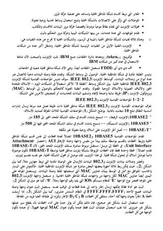‫املع‬‫ابر‬‫ال‬‫يت‬‫بط‬‫ر‬‫ت‬‫و‬ ‫احمللية‬ ‫املناطق‬ ‫شبكة‬ ‫أقسام‬‫ت‬‫ساعد‬‫على‬‫املرور‬ ‫كة‬‫حر‬ ‫تصفية‬.
‫امل‬‫ال‬ ‫الت‬ّ‫وص‬‫يت‬‫ت‬‫ز‬ّ‫ك‬‫ر‬‫على‬‫ا‬‫ال‬‫تصاالت‬‫ب‬‫و‬ ‫احمللية‬ ‫الشبكة‬‫ت‬‫حناس‬ ‫وسائط‬ ‫استعمال‬ ‫تيح‬‫ية‬‫زوج‬‫ية‬‫مفتول‬.‫ة‬
‫حموالت‬‫ال‬ ‫نت‬‫ر‬‫اإليث‬‫يت‬‫نطاق‬ ‫م‬ّ‫د‬‫تق‬ً‫ا‬ً‫ا‬‫موجي‬‫مزدوج‬ً‫ا‬‫املكات‬‫و‬ ‫لألقسام‬ ‫البيانات‬ ‫مرور‬ ‫كة‬‫حلر‬ ً‫ا‬‫وخمصص‬.‫ب‬
‫تقدم‬‫ال‬ ‫هات‬ّ‫املوج‬‫يت‬،‫خدمات‬ ‫عدة‬‫بينها‬ ‫من‬‫الشبكات‬‫البينية‬‫بالبث‬ ‫التحكم‬ ‫مرور‬ ‫كة‬‫وحر‬
o:‫هي‬ ‫التقنيات‬ ‫هذه‬ ‫عن‬ ‫خترج‬ ‫ال‬ ‫احمللية‬ ‫الشبكات‬‫و‬ ،)‫الرسم‬ ‫يف‬ ‫(املبينة‬ ‫احمللية‬ ‫املناطق‬ ‫لشبكة‬ ‫تقنيات‬ ‫ثالثة‬ ‫وهناك‬
‫نت:التقني‬‫ر‬‫اإليث‬‫ة‬‫األوىل‬‫التقنيات‬ ‫من‬‫ئيسي‬‫ر‬‫ال‬‫ة‬‫احمللية‬ ‫املناطق‬ ‫لشبكة‬،‫وت‬‫عدد‬ ‫أكرب‬ ‫ل‬ّ‫غ‬‫ش‬‫من‬‫شبكات‬
.‫احمللية‬ ‫املناطق‬
:‫ينغ‬‫ر‬‫كن‬‫تو‬(token..‫صنع‬ )‫احللقات‬ ‫دائرة‬ ‫(ومعناها‬ )IBM،‫تلت‬‫و‬ ‫نت‬‫ر‬‫اإليث‬‫أصبحت‬‫شائع‬ ‫اآلن‬‫ة‬
‫كبي‬‫عدد‬ ‫يف‬ ‫االستعمال‬‫من‬‫شبكات‬IBM.
‫أي‬ ‫دي‬ ‫دي‬ ‫أف‬FDDI:‫ت‬‫ستعمل‬‫احللقات‬‫و‬ ،ً‫ا‬‫أيض‬‫هي‬‫اآلن‬‫حملية‬ ‫مناطق‬ ‫شبكة‬‫شعبي‬.‫اجلامعات‬ ‫يف‬ ‫ة‬
‫ال‬ ‫وتيسر‬‫يف‬ ‫املادية‬ ‫طبقة‬‫شبكة‬‫امل‬‫ناطق‬‫ية‬‫احمل‬،‫لية‬‫ال‬‫وصو‬‫ل‬.‫الشبكة‬ ‫وسائط‬ ‫إىل‬‫وتقدم‬‫دعم‬ ‫البيانات‬ ‫وصلة‬ ‫طبقة‬ً‫ا‬‫لالتصال‬‫عرب‬
‫ا‬‫و‬‫أن‬ ‫عدة‬‫من‬،‫البيانات‬ ‫وصالت‬‫ك‬/‫نت‬‫ر‬‫اإليث‬ ‫وسائط‬IEEE 802.3‫س‬ .‫وف‬‫نت‬‫ر‬‫اإليث‬ ‫لشبكة‬ ‫القياسية‬ ‫اصفات‬‫و‬‫امل‬ ‫تدرس‬
IEEE 802.3‫وسائط‬ ‫الشكل‬ ّ‫يبني‬ .‫احمللية‬ ‫املناطقية‬"‫الطبقة‬1"‫األكثر‬ً‫ال‬‫استعما‬‫يف‬‫الشبكات‬‫اليوم‬-‫األ‬‫سال‬‫املتحد‬ ‫ك‬‫ة‬
‫احملور‬‫و‬‫و‬ ‫الضوئية‬ ‫األلياف‬‫األسالك‬‫الزوج‬‫ية‬‫املفتول‬‫ة‬.‫وتقدم‬( ‫الوسائط‬ ‫إىل‬ ‫بالوصول‬ ‫كالتحكم‬ ‫العنونة‬ ‫أنظمة‬MAC)
‫كول‬‫وبروتو‬‫نت‬‫رت‬‫اإلن‬(IP‫يقة‬‫ر‬‫ط‬ )‫اضحة‬‫و‬ ‫بنائية‬‫وتسليم‬ ‫إلجياد‬‫ال‬‫بيانات‬‫للحاسبات‬‫أو‬‫ل‬‫لمضيفني‬‫ا‬‫آل‬‫ين‬‫ر‬‫خ‬‫على‬.‫الشبكة‬
2-2-1‫و‬ ‫نت‬‫ر‬‫اإليث‬ ‫القياسية‬ ‫اصفات‬‫و‬‫امل‬IEEE 802.3
‫تعرف‬‫و‬ ‫نت‬‫ر‬‫اإليث‬ ‫القياسية‬ ‫اصفات‬‫و‬‫امل‬IEEE 802.3‫حملية‬ ‫مناطق‬ ‫شبكة‬‫طبيعة‬ ‫ذات‬‫تعمل‬‫عند‬‫إشار‬ ‫إرسال‬ ‫سرعة‬‫ات‬
‫أساسي‬‫ة‬‫النطاق‬‫تبلغ‬11‫الشكل‬ ‫ح‬ّ‫ض‬‫يو‬ .‫بالثانية‬ ‫ميغابت‬(1)‫القياسية‬ ‫اصفات‬‫و‬‫امل‬‫ال‬‫ف‬َّ‫املعر‬ ‫ثالث‬‫ة‬‫ل‬‫األسالك‬ ‫تمديد‬:
*10BASE2)‫الرفيعة‬ ‫نت‬‫ر‬‫(اإليث‬--‫بإنشاء‬ ‫تسمح‬‫أقسام‬‫سلك‬ ‫يف‬‫إىل‬ ‫احملور‬ ‫املتحد‬ ‫الشبكة‬185.‫مرت‬
*10BASE5)‫السميكة‬ ‫نت‬‫ر‬‫(اإليث‬--‫بإنشاء‬ ‫تسمح‬‫أقسام‬‫سلك‬ ‫يف‬‫احملور‬ ‫املتحد‬ ‫الشبكة‬‫فيها‬‫إىل‬511.‫مرت‬
*T-10BASE--‫حت‬‫مل‬‫أطر‬‫نت‬‫ر‬‫اإليث‬‫أسالك‬ ‫على‬‫زوج‬‫ية‬‫مفتول‬‫ة‬‫مكلف‬ ‫غي‬‫ة‬
‫تقدم‬‫القياسية‬ ‫اصفات‬‫و‬‫امل‬10BASE5‫و‬10BASE2ً‫ال‬‫اتصا‬‫لعدة‬‫حمطات‬‫إىل‬‫نفس‬‫قسم‬‫املناطق‬ ‫شبكة‬
‫احمللية‬.‫بط‬‫ر‬‫وت‬‫احملطات‬‫ب‬‫القسم‬‫اسطة‬‫و‬‫ب‬‫سلك‬‫يبدأ‬‫من‬‫مقبس‬‫اإلرفاق‬ ‫وحدة‬ ‫اجهة‬‫و‬AUI‫(اختصار‬Attachment
Unit Interface،)/‫مرسل‬ ‫إىل‬ ‫احملطة‬ ‫يف‬‫مستقبل‬‫بوط‬‫ر‬‫م‬‫مباشرة‬‫ب‬‫اإل‬ ‫سلك‬‫احملور‬ ‫املتحد‬ ‫نت‬‫ر‬‫يث‬،‫ألن‬T-10BASE
ًًً‫ال‬‫اتصا‬ ‫تقدم‬‫فقط‬ ‫احدة‬‫و‬ ‫حملطة‬‫فإن‬‫احملطات‬‫بوطة‬‫ر‬‫امل‬‫ب‬‫ب‬ ‫حملية‬ ‫مناطق‬ ‫نت‬‫ر‬‫إيث‬ ‫شبكة‬‫اسطة‬‫و‬T-10BASE‫موصولة‬ ‫تكون‬
‫مب‬ ً‫ا‬‫دائم‬‫أو‬ ‫أسالك‬ ‫ل‬ّ‫وص‬.‫حملية‬ ‫شبكة‬ ‫مبحول‬‫هذا‬ ‫يف‬،‫احمللية‬ ‫الشبكة‬ ‫حمول‬ ‫أو‬ ‫موصل‬ ‫فإن‬ ،‫تيب‬‫رت‬‫ال‬‫نفس‬ ‫هو‬‫ه‬‫م‬‫نت‬‫ر‬‫إيث‬ ‫قسم‬.
‫وحتضر‬‫و‬ ‫نت‬‫ر‬‫اإليث‬ ‫بيانات‬ ‫وصالت‬81203‫البيانات‬‫ل‬‫على‬ ‫إلرسال‬‫الوصلة‬‫املادي‬‫ة‬‫ال‬‫يت‬‫بط‬‫ر‬‫ت‬‫ين‬‫ز‬‫جها‬ّ‫يبني‬ ‫كما‬،ً‫ال‬‫مث‬
‫الشكل‬(2،)‫بط‬‫ر‬ ‫ميكن‬ ‫حيث‬‫ثالث‬‫ة‬‫أجهزة‬‫ب‬‫مباشرة‬ ‫البعض‬ ‫بعضها‬‫عرب‬‫احمللية‬ ‫املناطقية‬ ‫نت‬‫ر‬‫اإليث‬ ‫شبكة‬.‫على‬ ‫املاكنتوش‬‫اليسار‬
‫احلاسب‬‫و‬‫أتتل‬ ‫مع‬ ‫افق‬‫و‬‫املت‬‫ن‬ّ‫يبي‬ ‫الوسط‬ ‫يف‬‫ان‬‫ع‬‫ناوين‬MAC‫ت‬ ‫اليت‬‫ستعمله‬‫ا‬.‫البيانات‬ ‫وصلة‬ ‫طبقة‬‫ويستعمل‬‫على‬ ‫ه‬ّ‫املوج‬
‫اليمني‬‫عناوين‬ ً‫ا‬‫أيض‬MAC‫لكل‬‫اجهة‬‫و‬‫احمللية‬ ‫املناطق‬ ‫شبكة‬ ‫اجهات‬‫و‬ ‫من‬‫اجلانبية‬‫و‬ .‫ت‬‫ستعمل‬‫و‬/‫نت‬‫ر‬‫اإليث‬ ‫اجهة‬81203
" ‫اجهة‬‫و‬‫ال‬ ‫نو‬ ‫خمتصر‬ ‫ه‬ّ‫املوج‬ ‫على‬E"‫ل‬‫لنظام‬‫سيسكو‬IOS‫اليت‬،ً‫ال‬‫(مث‬ ‫اجهة‬‫و‬‫ال‬ ‫رقم‬ ‫يليه‬"1"‫ك‬،‫الشكل‬ ‫يف‬ ّ‫مبني‬ ‫هو‬ ‫ما‬2.)
‫ال‬‫ميكن‬ ‫الة‬ّ‫فع‬ ‫أداة‬ ‫هو‬ ‫بث‬‫ها‬‫إ‬‫رس‬‫ا‬‫ل‬‫إطار‬‫احد‬‫و‬‫إىل‬.‫نفسه‬ ‫الوقت‬ ‫يف‬ ‫حمطات‬ ‫عدة‬‫ال‬ ‫يستعمل‬‫وصلة‬ ‫وجهة‬ ‫ان‬‫و‬‫عن‬ ‫بث‬
‫البيانات‬( ‫اآلحاد‬ ‫جلميع‬FFFF.FFFF.FFFF‫يف‬‫النظام‬‫الشكل‬ ّ‫يبني‬ ‫كما‬ .)‫عشري‬ ‫السدس‬(3،)‫إذا‬‫أرسلت‬
‫احملطة‬A‫ب‬ ً‫ا‬‫ر‬‫إطا‬‫كل‬‫وجهة‬ ‫ان‬‫و‬‫عن‬‫آحاد‬ ‫ه‬،‫س‬‫ت‬‫تلقى‬‫كل‬‫احملطات‬B‫و‬C‫و‬D‫اإلطار‬‫و‬‫مت‬‫ر‬ّ‫ر‬‫ه‬‫طبقاهت‬ ‫إىل‬‫ا‬‫من‬ ‫يد‬‫ز‬‫مل‬ ‫العليا‬‫امل‬‫عاجلة‬.
‫عند‬‫البث‬ ‫استعمال‬،‫صحيح‬ ‫غي‬ ‫بشكل‬‫ميكن‬ ‫ذلك‬ ‫فإن‬‫ب‬ ‫احملطات‬ ‫أداء‬ ‫على‬ ً‫ا‬‫جدي‬ ‫يؤثر‬ ‫أن‬‫أن‬‫يقطع‬‫عملها‬ ‫سي‬
‫جيب‬ ‫لذا‬ .‫ضروري‬ ‫غي‬ ‫بشكل‬‫ا‬‫ستعم‬‫ا‬‫ل‬‫البث‬ ‫عمليات‬‫عندما‬ ‫فقط‬‫يكون‬‫ان‬‫و‬‫عن‬MAC‫ل‬ً‫ال‬‫جمهو‬ ‫لوجهة‬‫عندما‬ ‫أو‬ ،‫تكون‬
‫ه‬ ‫الوجهة‬‫ي‬.‫احملطات‬ ‫كل‬
 