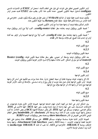 ‫العمومي‬ ‫التكوين‬ ‫امر‬‫و‬‫أ‬‫تن‬‫ال‬ ‫ات‬‫ز‬‫املي‬ ‫على‬ ‫طبق‬‫يت‬‫ت‬.‫بأكمله‬ ‫النظام‬ ‫على‬ ‫ؤثر‬‫ا‬‫أمر‬ ‫ستعمل‬EXEC‫املسمى‬ ‫ات‬‫ز‬‫االمتيا‬ ‫ذو‬
configure‫ل‬‫دخول‬‫منك‬ ‫يطلب‬ ،‫األمر‬ ‫هذا‬ ‫تكتب‬ ‫عندما‬ .‫العمومي‬ ‫التكوين‬ ‫صيغة‬EXEC‫حتديد‬‫امر‬‫و‬‫أ‬ ‫مصدر‬
.‫التكوين‬
‫طرفية‬ ‫حمطة‬ ‫حتديد‬ ‫عندها‬ ‫ميكنك‬‫الذاكرة‬ ‫أو‬NVRAM‫شبكة‬ ‫ملقم‬ ‫يف‬ ‫ن‬َّ‫خمز‬ ‫ملف‬ ‫أو‬‫ليكون‬‫هو‬ ‫اضي‬‫رت‬‫االف‬ .‫املصدر‬
‫كت‬‫ا‬‫ب‬‫ة‬‫و‬ ‫من‬ ‫امر‬‫و‬‫األ‬‫املفتاح‬ ‫ضغط‬ .‫طرفية‬ ‫حمطة‬ ‫حتكم‬ ‫حدة‬Return‫التكوين‬ ‫يقة‬‫ر‬‫ط‬ ‫يبدأ‬‫هذه‬.
‫لتمكني‬ ‫امر‬‫و‬‫األ‬‫وظيفة‬‫ن‬ّ‫معي‬ ‫اجهة‬‫و‬ ‫أو‬ ‫توجيه‬‫ة‬‫ت‬:‫العمومي‬ ‫التكوين‬ ‫امر‬‫و‬‫أ‬ ‫مع‬ ‫بدأ‬
( ‫توجيه‬ ‫كول‬‫بروتو‬ ‫تكوين‬ ‫لضبط‬ *‫حي‬‫د‬ّ‫د‬‫ه‬‫املطالبة‬ ‫سطر‬router-config)،‫اكتب‬‫أ‬ ‫نو‬ ً‫ال‬‫أو‬‫ا‬‫و‬‫ه‬ّ‫موج‬ ‫كول‬‫بروتو‬ ‫مر‬
.‫عمومي‬
‫تكو‬ ‫لضبط‬ *( ‫اجهة‬‫و‬ ‫ين‬‫حي‬‫د‬ّ‫د‬‫ها‬‫املطالبة‬ ‫سطر‬if-config)،‫اكتب‬ً‫ال‬‫أو‬‫نو‬‫العمومي‬ ‫اجهة‬‫و‬‫ال‬‫ة‬‫و‬‫كتابة‬‫بعد‬ .‫الرقم‬ ‫أمر‬
‫إحدى‬ ‫يف‬ ‫امر‬‫و‬‫أ‬‫هذه‬،‫الصيغ‬‫باإلهناء‬ ‫قم‬‫األمر‬ ‫اسطة‬‫و‬‫ب‬exit.
6.2
‫ه‬ّ‫املوج‬ ‫تكوين‬ ‫صيغ‬
6.2.3
‫التوجيه‬ ‫كوالت‬‫بروتو‬ ‫تكوين‬ ‫ضبط‬
‫بعد‬‫متكني‬‫ب‬ ‫توجيه‬ ‫كول‬‫بروتو‬‫اسطة‬‫و‬،‫عمومي‬ ‫أمر‬‫يظه‬‫مطالبة‬ ‫سطر‬ ‫ر‬‫ه‬ّ‫املوج‬ ‫تكوين‬ ‫صيغة‬-Router (config
router)#.‫الشكل‬ ‫يف‬ ّ‫مبني‬ ‫هو‬ ‫كما‬‫ا‬‫استفهام‬ ‫عالمة‬ ‫كتب‬(?)‫الفرعية‬ ‫امر‬‫و‬‫األ‬ ‫لسرد‬‫ل‬.‫التوجيه‬ ‫كول‬‫بروتو‬ ‫تكوين‬
602
‫ه‬ّ‫املوج‬ ‫تكوين‬ ‫صيغ‬
6.2.4
‫اجهة‬‫و‬‫ال‬ ‫تكوين‬ ‫امر‬‫و‬‫أ‬
‫ه‬ّ‫املوج‬ ‫اجهات‬‫و‬ ‫كل‬ ‫ألن‬‫موجودة‬‫صيغة‬ ‫يف‬ ً‫ا‬‫تلقائي‬‫التعطيل‬ً‫ا‬‫ي‬‫ر‬‫إدا‬،‫هناك‬‫ات‬‫ز‬‫مي‬ ‫عدة‬‫على‬ ‫متكينها‬ ‫يتم‬‫اجهة‬‫و‬ ‫كل‬‫أساس‬
‫مبفردها‬‫اجهة‬‫و‬‫ال‬ ‫تكوين‬ ‫امر‬‫و‬‫أ‬ .‫ت‬‫عمل‬ ‫ل‬ّ‫د‬‫ع‬‫منفذ‬‫نت‬‫ر‬‫إيث‬‫أو‬‫أو‬ ‫ينغ‬‫ر‬ ‫كن‬‫تو‬‫احد‬‫و‬‫الفرعية‬ ‫امر‬‫و‬‫األ‬ ،‫ذلك‬ ‫إىل‬ ‫باإلضافة‬ .‫تسلسلي‬
‫ل‬‫اجهة‬‫و‬‫ل‬‫ت‬‫اجهة‬‫و‬‫ال‬ ‫أمر‬ ‫ألن‬ ‫اجهة‬‫و‬ ‫أمر‬ ً‫ا‬‫دائم‬ ‫تبع‬‫ي‬.‫اجهة‬‫و‬‫ال‬ ‫نو‬ ‫ف‬ّ‫عر‬
602
‫ه‬ّ‫املوج‬ ‫تكوين‬ ‫صيغ‬
6.2.5
‫ض‬‫ن‬ّ‫معي‬ ‫اجهة‬‫و‬ ‫تكوين‬ ‫بط‬‫ة‬
‫ه‬ ‫امر‬‫و‬‫أ‬ ‫الشكل‬ ّ‫يبني‬‫ي‬‫أمثلة‬‫ع‬‫الشائعة‬ ‫املهام‬ ‫إكمال‬ ‫كيفية‬ ‫ن‬‫ل‬‫يف‬ .‫اجهات‬‫و‬‫بال‬ ‫نة‬‫رت‬‫مق‬ ‫األوىل‬ ‫امر‬‫و‬‫األ‬ ‫جمموعة‬ .‫اجهة‬‫و‬‫ل‬
‫جيب‬ ،‫التسلسلية‬ ‫تباطات‬‫ر‬‫اال‬‫على‬‫أن‬ ‫احدة‬‫و‬ ‫جهة‬‫ت‬،‫توقيت‬ ‫إشارة‬ ‫د‬ّ‫زو‬‫اجلهة‬ ‫وهي‬DCE‫ه‬ ‫األخرى‬ ‫اجلهة‬ ‫؛‬‫ي‬DTE.
‫سيسكو‬ ‫هات‬ّ‫موج‬ ،‫اضي‬‫رت‬‫اف‬ ‫بشكل‬‫ه‬‫ي‬‫أجهزة‬DTE‫استعماهل‬ ‫ميكن‬ ‫لكن‬ ،‫ا‬‫كأجهزة‬DCE‫كنت‬‫إذا‬ .‫احلاالت‬ ‫بعض‬ ‫يف‬
‫األمر‬ ‫اسطة‬‫و‬‫ب‬ ‫سرعة‬ ‫د‬ّ‫د‬‫حت‬ ‫أن‬ ‫جيب‬ ،‫توقيت‬ ‫لتزويد‬ ‫اجهة‬‫و‬ ‫تستعمل‬clockrate‫األمر‬ .bandwidth‫يتخطى‬‫ال‬‫نطاق‬
‫املوجي‬‫األمر‬ ‫يف‬ ‫املعروض‬ ‫اضي‬‫رت‬‫االف‬show interfaces‫ك‬‫التوجيه‬ ‫كوالت‬‫بروتو‬ ‫بعض‬ ‫ويستعمله‬‫ـ‬IGRP.
‫نة‬‫رت‬‫مق‬ ‫الثانية‬ ‫امر‬‫و‬‫األ‬ ‫جمموعة‬‫بسلسلة‬‫سيسكو‬ ‫هات‬ّ‫موج‬4111‫سيسكو‬ ‫على‬ .4111‫هناك‬ ،‫وصلتني‬‫على‬‫اجلهة‬
‫للعلبة‬ ‫اخلارجية‬‫نت‬‫ر‬‫اإليث‬ ‫اجهات‬‫و‬‫ل‬-‫وصلة‬AUI‫(اختصار‬Attachment Unit Interface،‫وحدة‬ ‫اجهة‬‫و‬
‫و‬ )‫اإلرفاق‬‫وصلة‬T-10BASE‫اضي‬‫رت‬‫االف‬ .‫ة‬‫ه‬‫ي‬AUI‫د‬ّ‫د‬‫حت‬ ‫أن‬ ‫جيب‬ ‫لذا‬ ،T-e 10BASEtyp-media‫إذا‬
‫استعمال‬ ‫يد‬‫ر‬‫ت‬ ‫كنت‬‫األخرى‬ ‫الوصلة‬.
 