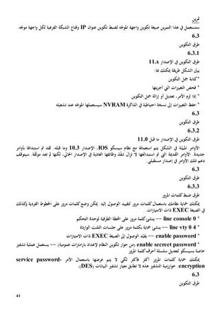 41
‫ين‬‫ر‬‫مت‬
‫ان‬‫و‬‫عن‬ ‫تكوين‬ ‫لضبط‬ ‫ه‬ّ‫املوج‬ ‫اجهة‬‫و‬ ‫تكوين‬ ‫صيغة‬ ‫ين‬‫ر‬‫التم‬ ‫هذا‬ ‫يف‬ ‫ستستعمل‬IP.‫ه‬ّ‫موج‬ ‫اجهة‬‫و‬ ‫لكل‬ ‫الفرعية‬ ‫الشبكة‬ ‫وقنا‬
603
‫التكوين‬ ‫طرق‬
60301
‫طرق‬‫ال‬‫تكوين‬‫اإلصدار‬ ‫يف‬11.x
‫ميكنك‬ ‫يقة‬‫ر‬‫ط‬ ‫الشكل‬ ّ‫يبني‬:‫هبا‬
‫كتابة‬*‫التكوي‬ ‫مجل‬‫ن‬
‫يتها‬‫ر‬‫أج‬ ‫اليت‬ ‫ات‬‫ي‬‫التغي‬ ‫فحص‬ *
،‫األمر‬ ‫لزم‬ ‫إذا‬ *‫ت‬‫عد‬‫ي‬‫التكوين‬ ‫مجل‬ ‫الة‬‫ز‬‫إ‬ ‫أو‬ ‫ل‬
‫ات‬‫ي‬‫التغي‬ ‫حف‬ *‫إىل‬‫يف‬ ‫احتياطية‬ ‫نسخة‬‫الذاكرة‬NVRAM‫س‬‫ي‬‫ستعمل‬‫ها‬‫عند‬ ‫ه‬ّ‫املوج‬‫تشغيله‬
6.3
‫التكوين‬ ‫طرق‬
60302
‫التكوين‬ ‫طرق‬‫اإلصدار‬ ‫يف‬‫قبل‬ ‫ما‬1101
‫ن‬ّ‫املبي‬ ‫امر‬‫و‬‫األ‬‫ة‬‫الشكل‬ ‫يف‬‫مع‬ ‫استعماهلا‬ ‫يتم‬‫ن‬‫سيسكو‬ ‫ظام‬IOS،‫اإلصدار‬1103‫و‬‫قبله‬ ‫ما‬‫استبداهلا‬ ‫مت‬ ‫لقد‬ .‫ب‬‫امر‬‫و‬‫أ‬
‫اليت‬ ‫القدمية‬ ‫امر‬‫و‬‫األ‬ .‫جديدة‬‫مت‬‫استبدال‬‫ال‬‫ز‬‫ت‬ ‫ال‬ ‫عها‬ّ‫ف‬‫تن‬‫ذ‬‫وظائفها‬‫سيتوقف‬ .‫قة‬ّ‫ث‬‫مو‬ ‫تعد‬ ‫مل‬ ‫لكنها‬ ،‫احلايل‬ ‫اإلصدار‬ ‫يف‬ ‫العادية‬
.‫مستقبلي‬ ‫إصدار‬ ‫يف‬ ‫امر‬‫و‬‫األ‬ ‫تلك‬ ‫دعم‬
603
‫التكوين‬ ‫طرق‬
60303
‫طرق‬‫ضبط‬‫املرو‬ ‫كلمات‬‫ر‬
‫ميكنك‬‫محاية‬‫ل‬ ‫مرور‬ ‫كلمات‬‫باستعمال‬ ‫نظامك‬‫ال‬ ‫تقييد‬‫إل‬ ‫وصول‬‫يه‬.‫وضع‬ ‫ميكن‬‫مرور‬ ‫كلمات‬‫على‬‫و‬ ‫الفردية‬ ‫اخلطوط‬‫كذلك‬
‫الصيغة‬ ‫يف‬EXEC.‫ات‬‫ز‬‫االمتيا‬ ‫ذات‬
*line console 0--‫ي‬‫التحكم‬ ‫لوحدة‬ ‫الطرفية‬ ‫احملطة‬ ‫على‬ ‫مرور‬ ‫كلمة‬‫نشئ‬
*line vty 0 4--‫ي‬‫مرور‬ ‫بكلمة‬ ‫محاية‬ ‫نشئ‬‫على‬‫الت‬ ‫جلسات‬‫اردة‬‫و‬‫ال‬ ‫لنت‬
*enable password--‫د‬ّ‫يقي‬‫ال‬‫الصيغة‬ ‫إىل‬ ‫وصول‬EXEC‫ات‬‫ز‬‫االمتيا‬ ‫ذات‬
*enable secreet password‫عمومية‬ ‫ات‬‫رت‬‫ام‬‫ر‬‫با‬ ‫إلعداد‬ ‫النظام‬ ‫تكوين‬ ‫ار‬‫و‬‫ح‬ ‫(من‬)--‫تشفي‬ ‫عملية‬ ‫يستعمل‬
‫ب‬ ‫خاصة‬‫املرور‬ ‫كلمة‬‫أحرف‬ ‫سلسلة‬ ‫لتعديل‬ ‫سيسكو‬
‫ميكنك‬‫محاية‬‫املرور‬ ‫كلمات‬‫ال‬ ‫لكي‬ ‫فأكثر‬ ‫أكثر‬‫عرضها‬ ‫يتم‬‫األمر‬ ‫باستعمال‬-service password
encryption‫التشفي‬ ‫ارزمية‬‫و‬‫خ‬ .‫هذه‬‫ال‬‫ت‬( ‫البيانات‬ ‫تشفي‬ ‫معيار‬ ‫طابق‬DES.)
6.3
‫التكوين‬ ‫طرق‬
 