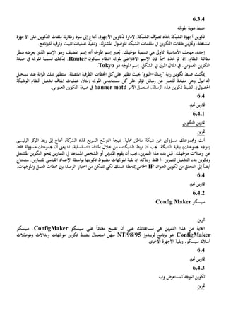 60304
‫ضبط‬‫ه‬ّ‫املوج‬ ‫هوية‬
‫و‬ ‫سرد‬ ‫إىل‬ ‫حتتاج‬ ،‫األجهزة‬ ‫تكاوين‬ ‫إلدارة‬ .‫الشبكة‬ ‫ف‬ّ‫تصر‬ ‫د‬ّ‫د‬‫حي‬ ‫الشبكة‬ ‫أجهزة‬ ‫تكوين‬‫م‬‫ن‬‫ر‬‫قا‬‫ة‬‫التكوين‬ ‫ملفات‬‫على‬‫األ‬‫جهزة‬
‫املشتغلة‬،‫وخت‬‫ز‬‫ي‬‫و‬ ،‫املشرتك‬ ‫للوصول‬ ‫الشبكة‬ ‫ملقمات‬ ‫يف‬ ‫التكوين‬ ‫ملفات‬ ‫ن‬‫ت‬‫نف‬‫ي‬‫وترقية‬ ‫تثبيت‬ ‫عمليات‬ ‫ذ‬‫ل‬.‫نامج‬‫رب‬‫ل‬
‫إ‬‫حد‬‫ى‬‫مهام‬‫ك‬‫األساسية‬‫األوىل‬‫ه‬‫ي‬‫ه‬ّ‫املوج‬ ‫إسم‬ ‫عترب‬ُ‫ي‬ .‫هك‬ّ‫موج‬ ‫تسمية‬‫أنه‬‫و‬ ‫املضيف‬ ‫إسم‬‫هو‬‫اإلسم‬‫يعرضه‬ ‫الذي‬‫سطر‬
‫مل‬ ‫إذا‬ .‫النظام‬ ‫مطالبة‬‫د‬ّ‫د‬‫حت‬‫إمس‬ً‫ا‬‫فإن‬‫اال‬ ‫اإلسم‬‫اضي‬‫رت‬‫ف‬‫ه‬ّ‫ملوج‬‫النظام‬‫سيكون‬Router‫صيغة‬ ‫يف‬ ‫ه‬ّ‫املوج‬ ‫تسمية‬ ‫ميكنك‬ .
‫هو‬ ‫ه‬ّ‫املوج‬ ‫إسم‬ ،‫الشكل‬ ‫يف‬ ّ‫املبني‬ ‫املثال‬ ‫يف‬ .‫العمومي‬ ‫التكوين‬Tokyo.
‫"رسالة‬ ‫اية‬‫ر‬ ‫تكوين‬ ‫ضبط‬ ‫ميكنك‬-"‫اليوم‬‫على‬ ‫تظهر‬ ‫حبيث‬‫الطرفية‬ ‫احملطات‬ ‫كل‬‫املتصلة‬.‫تلك‬ ‫ستظهر‬‫اية‬‫ر‬‫ال‬‫عند‬‫تسجيل‬
‫و‬ ‫الدخول‬‫هي‬‫مفيد‬‫ة‬‫للتع‬‫عن‬ ‫بي‬‫رسائل‬‫ت‬،ً‫ال‬‫(مث‬ ‫ه‬ّ‫املوج‬ ‫مستخدمي‬ ‫كل‬ ‫على‬ ‫ؤثر‬‫عمليات‬‫الوشيكة‬ ‫النظام‬ ‫تشغيل‬ ‫إيقاف‬
‫األمر‬ ‫استعمل‬ ،‫الرسالة‬ ‫هذه‬ ‫تكوين‬ ‫لضبط‬ .)‫احلصول‬banner motd.‫العمومي‬ ‫التكوين‬ ‫صيغة‬ ‫يف‬
604
‫مت‬‫ا‬‫حتد‬ ‫ين‬‫ر‬
60401
‫التكوين‬ ‫ين‬‫ر‬‫متا‬
‫ين‬‫ر‬‫مت‬
‫أنت‬‫مسؤولني‬ ‫وجمموعتك‬‫عن‬‫نتيجة‬ .‫حملية‬ ‫مناطق‬ ‫شبكة‬‫ال‬ّ‫توس‬‫يع‬‫ر‬‫الس‬ ‫ع‬‫هل‬‫ذ‬‫ه‬‫ئيسي‬‫ر‬‫ال‬ ‫كز‬‫املر‬ ‫بط‬‫ر‬ ‫إىل‬ ‫حتتاج‬ ،‫كة‬‫الشر‬
)‫جمموعتك‬ ‫ه‬ّ‫(موج‬‫ب‬‫جي‬ .‫الشبكة‬ ‫بقية‬‫ب‬‫مسؤول‬ ‫جمموعتك‬ ‫أن‬ ‫يعين‬ ‫مما‬ ،‫التسلسلية‬ ‫املنافذ‬ ‫خالل‬ ‫من‬ ‫الشبكات‬ ‫بط‬‫ر‬‫ت‬ ‫أن‬‫ة‬‫فقط‬
‫وصالت‬ ‫عن‬‫قبل‬ .‫هك‬ّ‫موج‬‫بدء‬‫أن‬ ‫جيب‬ ،‫ين‬‫ر‬‫التم‬ ‫هذا‬‫يقوم‬‫س‬ّ‫املدر‬‫الشخص‬ ‫أو‬‫املساعد‬‫يف‬‫التم‬‫ا‬‫ين‬‫ر‬‫مب‬‫ح‬‫التكوين‬ ‫و‬‫املشتغل‬
‫ين‬‫ر‬‫للتم‬ ‫التشغيل‬ ‫بدء‬ ‫وتكوين‬-‫أ‬‫و‬ ‫فقط‬‫ي‬‫تكوينه‬ ‫مضبوط‬ ‫هات‬ّ‫املوج‬ ‫بقية‬ ‫أن‬ ‫تأكد‬‫ا‬‫اسطة‬‫و‬‫ب‬‫اإل‬‫القياسي‬ ‫عداد‬‫ل‬‫لتم‬‫ا‬‫ستحتاج‬ .‫ين‬‫ر‬
‫إىل‬ ً‫ا‬‫أيض‬‫ا‬‫تكوين‬ ‫من‬ ‫لتحقق‬‫ان‬‫و‬‫العن‬IP‫مب‬ ‫اخلاص‬.‫هات‬ّ‫املوج‬‫و‬ ‫العمل‬ ‫حمطات‬ ‫بني‬ ‫الوصلة‬ ‫اختبار‬ ‫من‬ ‫تتمكن‬ ‫لكي‬ ‫عملك‬ ‫حطة‬
604
‫حتد‬ ‫ين‬‫ر‬‫متا‬
.4.26
‫سيسكو‬Config Maker
‫ين‬‫ر‬‫مت‬
‫من‬ ‫الغاية‬‫ه‬ ‫ين‬‫ر‬‫التم‬ ‫هذا‬‫ي‬‫على‬ ‫مساعدتك‬‫أن‬‫سيسكو‬ ‫على‬ ً‫ا‬‫معتاد‬ ‫تصبح‬ConfigMaker.‫سيسكو‬
ConfigMaker‫نامج‬‫ر‬‫ب‬ ‫هو‬‫ل‬‫ويندوز‬25/28/NT‫هات‬ّ‫موج‬ ‫تكوين‬ ‫يضبط‬ ‫استعمال‬ ‫سهل‬‫و‬‫بد‬‫ا‬‫ال‬‫ت‬‫و‬‫الت‬ّ‫موص‬
‫و‬ ،‫سيسكو‬ ‫أسالك‬‫بقية‬.‫األخرى‬ ‫األجهزة‬
604
‫حتد‬ ‫ين‬‫ر‬‫متا‬
6.4.3
‫تكوين‬‫ه‬ّ‫املوج‬‫ك‬‫وب‬ ‫مستعرض‬
‫ين‬‫ر‬‫مت‬
 
