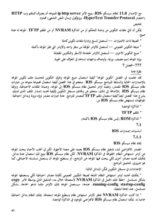 43
‫مع‬‫اإل‬‫صدار‬1101‫لنظام‬‫سيسكو‬IOS‫األمر‬ ‫يتيح‬ ،ip http server‫ل‬‫ه‬ّ‫لموج‬‫أن‬‫يتصرف‬‫ك‬‫وب‬ ‫ملقم‬HTTP
‫(اختصار‬HyperText Transfer Protocol،)‫التشعيب‬ ‫النص‬ ‫إرسال‬ ‫كول‬‫بروتو‬.‫حمدود‬
‫تلخيص‬
‫أن‬ ‫ميكن‬‫ت‬‫التحكم‬ ‫وحدة‬ ‫من‬ ‫التكوين‬ ‫ملفات‬ ‫أيت‬‫الذاكرة‬ ‫من‬ ‫أو‬NVRAM‫أو‬‫من‬‫امللقم‬TFTP‫عدة‬ ‫له‬ ‫ه‬ّ‫املوج‬ .
:‫صيغ‬
‫ات‬‫ز‬‫االمتيا‬ ‫ذات‬ ‫الصيغة‬ *--ُ‫ت‬‫تكوين‬ ‫ملفات‬ ‫وإدارة‬ ‫لنسخ‬ ‫ستعمل‬‫كاملة‬
‫العمومي‬ ‫التكوين‬ ‫صيغة‬ *--ُ‫ت‬‫ستعمل‬‫ل‬‫امر‬‫و‬‫أل‬‫املؤلفة‬‫اليت‬ ‫امر‬‫و‬‫األ‬‫و‬ ‫احد‬‫و‬ ‫سطر‬ ‫من‬‫ت‬‫ه‬ّ‫املوج‬ ّ‫غي‬‫بأكمله‬
‫األخرى‬ ‫التكوين‬ ‫صيغ‬ *--ُ‫ت‬‫ستعمل‬‫ل‬‫امر‬‫و‬‫أل‬‫املتعددة‬‫األ‬‫لة‬ّ‫املفص‬ ‫التكاوين‬‫و‬ ‫سطر‬
،‫مضيف‬ ‫إسم‬ ‫ه‬ّ‫املوج‬ ‫د‬ّ‫يزو‬‫و‬‫اجهات‬‫و‬ ‫أوصاف‬‫و‬ ،‫اية‬‫ر‬‫ت‬‫يف‬ ‫ساعد‬‫على‬ ‫ف‬ّ‫التعر‬.‫اهلوية‬
777-‫الفصل‬7
‫عامة‬ ‫نظرة‬
‫لقد‬‫يف‬ ‫تعلمت‬‫الفصل‬"‫ه‬ّ‫املوج‬ ‫"تكوين‬‫كيفية‬‫ه‬ّ‫املوج‬ ‫تكوين‬ ‫ملف‬ ‫لتحديث‬ ‫التكوين‬ ‫وطرق‬ ‫ه‬ّ‫املوج‬ ‫صيغ‬ ‫استعمال‬
‫ب‬‫احلالي‬ ‫ات‬‫ر‬‫اإلصدا‬‫ة‬‫و‬‫السابقة‬‫ل‬‫نا‬‫رب‬‫ل‬‫سيسكو‬ ‫مج‬IOS‫الفصل‬ ‫هذا‬ ‫يف‬ ‫ستتعلم‬ .‫كيفية‬‫ات‬‫ر‬‫خيا‬ ‫من‬ ‫متنوعة‬ ‫جمموعة‬ ‫استعمال‬
‫سيسكو‬ ‫نظام‬IOS،‫املصدر‬‫وت‬‫نف‬‫ي‬‫سيسكو‬ ‫نظام‬ ‫لتحميل‬ ‫امر‬‫و‬‫أ‬ ‫ذ‬IOS،‫ه‬ّ‫املوج‬ ‫إىل‬‫وصيانة‬‫وترقية‬ ،‫االحتياطية‬ ‫امللفات‬
‫سيسكو‬ ‫نظام‬IOS‫إ‬ ‫حتديد‬ ‫كيفية‬‫و‬ ‫التكوين‬ ‫ل‬ِ
ّ‫مسج‬ ‫وظائف‬ ‫عن‬ ‫ستتعلم‬ ،‫ذلك‬ ‫إىل‬ ‫باإلضافة‬ .‫امللف‬ ‫صدار‬‫لديك‬ ‫الذي‬.
‫يشرح‬‫ملقم‬ ‫استعمال‬ ‫كيفية‬ً‫ا‬‫أيض‬ ‫الفصل‬ ‫هذا‬TFTP‫كمصدر‬‫امج‬‫رب‬‫لل‬‫مصدر‬ ‫ات‬‫ر‬‫خيا‬ ‫عدة‬ .‫ت‬.‫احتياطية‬ ‫وبدائل‬ ‫مرونة‬ ‫د‬ّ‫زو‬
‫هات‬ّ‫املوج‬‫ت‬‫سيسكو‬ ‫نظام‬ ‫ستنهض‬IOS:‫من‬
‫امضة‬‫و‬‫ال‬ ‫الذاكرة‬ *
‫امللقم‬ *TFTP
‫الذاكرة‬ *ROM‫سيسكو‬ ‫نظام‬ ‫(ليس‬IOS‫بأكمله‬)
701
‫ات‬‫ر‬‫إصدا‬ ‫أساسيات‬IOS
70101
‫سيسكو‬ ‫نظام‬ ‫إجياد‬IOS
‫سيسكو‬ ‫نظام‬ ‫تشغيل‬ ‫لبدء‬ ‫اضي‬‫رت‬‫االف‬ ‫املصدر‬IOS‫لكن‬ ،‫األجهزة‬ ‫منصة‬ ‫على‬ ‫يعتمد‬‫يبحث‬ ‫األحيان‬ ‫أغلب‬ ‫يف‬‫ه‬ّ‫املوج‬
‫عن‬‫امر‬‫و‬‫أ‬‫النظام‬ ‫استنهاض‬‫احملفوظ‬‫ة‬‫الذاكرة‬ ‫يف‬NVRAM.‫سيسكو‬ ‫نظام‬ ‫لكن‬IOS.‫بدائل‬ ‫عدة‬ ‫استعمال‬ ‫لك‬ ‫يتيح‬
‫أخرى‬ ‫مصادر‬ ‫حتديد‬ ‫ميكنك‬‫لكي‬‫فيها‬ ‫يبحث‬‫أو‬ ،‫نامج‬‫رب‬‫ال‬ ‫عن‬ ‫ه‬ّ‫املوج‬‫يستطيع‬‫أن‬ ‫ه‬ّ‫املوج‬‫ي‬‫كما‬،‫االحتياطي‬ ‫تسلسله‬ ‫ستعمل‬
.‫نامج‬‫رب‬‫ال‬ ‫لتحميل‬ ،‫ضروري‬ ‫هو‬
ّ‫ك‬‫مت‬ ‫التكوين‬ ‫ل‬ِ
ّ‫مسج‬ ‫يف‬ ‫اإلعدادات‬:‫التالية‬ ‫البدائل‬ ‫ن‬
‫ل‬ ‫احتياطية‬ ‫مصادر‬ ‫لكتابة‬ ‫العمومي‬ ‫التكوين‬ ‫لصيغة‬ ‫التابعة‬ ‫النظام‬ ‫استنهاض‬ ‫امر‬‫و‬‫أ‬ ‫حتديد‬ ‫ميكنك‬ *‫يستعمل‬ ‫كي‬‫ها‬‫ه‬ّ‫املوج‬
‫م‬ ‫بشكل‬.‫تسلسل‬‫ا‬‫الذاكرة‬ ‫يف‬ ‫اجلمل‬ ‫تلك‬ ‫حف‬NVRAM‫الستعماهل‬‫ا‬‫األمر‬ ‫اسطة‬‫و‬‫ب‬ ‫التايل‬ ‫التشغيل‬ ‫بدء‬ ‫خالل‬copy
config-config startup-running،‫عندها‬ .،‫احلاجة‬ ‫تدعو‬ ‫مثلما‬ ‫امر‬‫و‬‫األ‬ ‫تلك‬ ‫ه‬ّ‫املوج‬ ‫سيستعمل‬‫بشكل‬
‫م‬‫عند‬ ،‫تسلسل‬‫إعادة‬‫تشغيل‬‫ه‬.
‫إذا‬ *‫كانت‬‫الذاكرة‬NVRAM‫ت‬‫فتقر‬‫نظام‬ ‫استنهاض‬ ‫امر‬‫و‬‫أل‬‫يستطيع‬‫استعم‬ ‫ه‬ّ‫املوج‬‫ا‬‫هل‬‫ا‬،‫ميلك‬‫احتياطية‬ ‫بدائل‬ ‫النظام‬
‫به‬ ‫خاصة‬‫ميكن‬ .‫ه‬‫استعم‬‫ا‬‫سيسكو‬ ‫نظام‬ ‫ل‬IOS‫اضي‬‫رت‬‫االف‬‫املوجود‬.‫امضة‬‫و‬‫ال‬ ‫الذاكرة‬ ‫يف‬
 