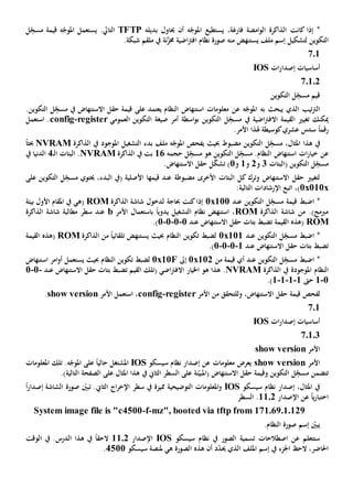 ‫إذا‬ *‫كانت‬‫فارغ‬ ‫امضة‬‫و‬‫ال‬ ‫الذاكرة‬‫ة‬،‫يستطيع‬‫أن‬ ‫ه‬ّ‫املوج‬‫حي‬‫بديل‬ ‫اول‬‫ه‬TFTP‫ال‬‫ل‬ِ
ّ‫مسج‬ ‫قيمة‬ ‫ه‬ّ‫املوج‬ ‫يستعمل‬ .‫تايل‬
‫الت‬‫ملف‬ ‫إسم‬ ‫لتشكيل‬ ‫كوين‬‫منه‬ ‫يستنهض‬‫ن‬َّ‫خمز‬ ‫اضية‬‫رت‬‫اف‬ ‫نظام‬ ‫صورة‬‫ة‬.‫شبكة‬ ‫ملقم‬ ‫يف‬
701
‫ات‬‫ر‬‫إصدا‬ ‫أساسيات‬IOS
70102
‫التكوين‬ ‫ل‬ِ
ّ‫مسج‬ ‫قيم‬
‫يبحث‬ ‫الذي‬ ‫تيب‬‫رت‬‫ال‬‫به‬‫على‬ ‫يعتمد‬ ‫النظام‬ ‫استنهاض‬ ‫معلومات‬ ‫عن‬ ‫ه‬ّ‫املوج‬‫قيمة‬.‫التكوين‬ ‫ل‬ِ
ّ‫مسج‬ ‫يف‬ ‫االستنهاض‬ ‫حقل‬
‫تغيي‬ ‫ميكنك‬‫القيمة‬‫اضي‬‫رت‬‫االف‬‫ة‬‫يف‬‫العمومي‬ ‫التكوين‬ ‫صيغة‬ ‫أمر‬ ‫اسطة‬‫و‬‫ب‬ ‫التكوين‬ ‫ل‬ِ
ّ‫مسج‬register-config‫استعمل‬ .
‫رقم‬ً‫ا‬.‫األمر‬ ‫هلذا‬ ‫كوسيطة‬‫عشري‬ ‫سدس‬
‫مضبوط‬ ‫التكوين‬ ‫ل‬ِ
ّ‫مسج‬ ،‫املثال‬ ‫هذا‬ ‫يف‬‫يفحص‬ ‫حبيث‬‫التشغيل‬ ‫بدء‬ ‫ملف‬ ‫ه‬ّ‫املوج‬‫املوجود‬‫الذاكرة‬ ‫يف‬NVRAMً‫ا‬‫حبث‬
‫عن‬ِ
ّ‫مسج‬ ‫هو‬ ‫التكوين‬ ‫ل‬ِ
ّ‫مسج‬ .‫النظام‬ ‫استنهاض‬ ‫ات‬‫ر‬‫خيا‬‫ل‬‫حجمه‬16‫الذاكرة‬ ‫يف‬ ‫بت‬NVRAM.‫البتات‬‫ـ‬‫ل‬‫ا‬4‫يف‬ ‫الدنيا‬
‫(البتات‬ ‫التكوين‬ ‫ل‬ِ
ّ‫مسج‬3‫و‬2‫و‬1‫و‬1)‫ل‬ّ‫ك‬‫تش‬.‫االستنهاض‬ ‫حقل‬
‫مضبوط‬ ‫األخرى‬ ‫البتات‬ ‫كل‬ ‫وترك‬ ‫االستنهاض‬ ‫حقل‬ ‫لتغيي‬‫ة‬‫قيمه‬ ‫عند‬‫ا‬‫البدء‬ ‫(يف‬ ‫األصلية‬،‫على‬ ‫التكوين‬ ‫ل‬ِ
ّ‫مسج‬ ‫حيتوي‬
0x010x‫اإلرشادات‬ ‫اتبع‬ ،)‫التالية‬:
‫قيم‬ ‫اضبط‬ *‫التكوين‬ ‫ل‬ِ
ّ‫مسج‬ ‫ة‬‫عند‬0x100‫حباجة‬ ‫كنت‬‫إذا‬‫لدخول‬‫الذاكرة‬ ‫شاشة‬ROM(‫هي‬‫بيئة‬ ‫األول‬ ‫املقام‬ ‫يف‬
‫الذاكرة‬ ‫شاشة‬ ‫من‬ .)‫مربمج‬ROM‫األمر‬ ‫باستعمال‬ ً‫ا‬‫يدوي‬ ‫التشغيل‬ ‫نظام‬ ‫استنهض‬ ،b‫مطالبة‬ ‫سطر‬ ‫عند‬‫الذاكرة‬ ‫شاشة‬
ROM‫االستنهاض‬ ‫حقل‬ ‫بتات‬ ‫تضبط‬ ‫القيمة‬ ‫(هذه‬‫عند‬0-0-0-0.)
ِ
ّ‫مسج‬ ‫اضبط‬ *‫التكوين‬ ‫ل‬‫عند‬0x101‫النظام‬ ‫تكوين‬ ‫لضبط‬‫ي‬ ‫حبيث‬‫الذاكرة‬ ‫من‬ ً‫ا‬‫تلقائي‬ ‫ستنهض‬ROM‫القيمة‬ ‫(هذه‬
‫االستنهاض‬ ‫حقل‬ ‫بتات‬ ‫تضبط‬‫عند‬1-0-0-0.)
‫التكوين‬ ‫ل‬ِ
ّ‫مسج‬ ‫اضبط‬ *‫عند‬‫من‬ ‫قيمة‬ ‫أي‬0x102‫إىل‬0x10F‫النظام‬ ‫تكوين‬ ‫لضبط‬‫ي‬ ‫حبيث‬‫استنهاض‬ ‫امر‬‫و‬‫أ‬ ‫ستعمل‬
‫النظام‬‫املوجودة‬‫الذاكرة‬ ‫يف‬NVRAM‫ه‬ .‫هو‬ ‫ذا‬‫اخليار‬‫القيم‬ ‫(تلك‬ ‫اضي‬‫رت‬‫االف‬‫ت‬‫االستنهاض‬ ‫حقل‬ ‫بتات‬ ‫ضبط‬‫عند‬-0-0
0-1‫حىت‬1-1-1-1.)
‫لفحص‬‫قيمة‬‫األمر‬ ‫من‬ ‫وللتحقق‬ ،‫االستنهاض‬ ‫حقل‬register-config‫األمر‬ ‫استعمل‬ ،show version.
701
‫ات‬‫ر‬‫إصدا‬ ‫أساسيات‬IOS
70103
‫األمر‬show version
‫األمر‬show version‫إص‬ ‫عن‬ ‫معلومات‬ ‫يعرض‬‫سيسكو‬ ‫نظام‬ ‫دار‬IOS‫املشتغل‬.‫ه‬ّ‫املوج‬ ‫على‬ ً‫ا‬‫حالي‬‫املعلومات‬ ‫تلك‬
‫ت‬‫ن‬ّ‫(املبي‬ ‫االستنهاض‬ ‫حقل‬ ‫وقيمة‬ ‫التكوين‬ ‫ل‬ِ
ّ‫مسج‬ ‫تضمن‬‫ة‬‫على‬‫يف‬ ‫الثاي‬ ‫السطر‬.)‫التالية‬ ‫الصفحة‬ ‫على‬ ‫املثال‬ ‫هذا‬
‫سيسكو‬ ‫نظام‬ ‫إصدار‬ ،‫املثال‬ ‫يف‬IOS‫املعلومات‬‫و‬‫التوضيحية‬‫مميز‬‫ة‬‫سطر‬ ‫يف‬.‫الثاي‬ ‫اج‬‫ر‬‫اإلخ‬‫ت‬ّ‫بني‬‫صورة‬‫إصدار‬ ‫الشاشة‬ً‫ا‬
‫ي‬‫ر‬‫اختبا‬ً‫ا‬‫اإلصدار‬ ‫عن‬1102‫السطر‬ .
System image file is "c4500-f-mz", booted via tftp from 171.69.1.129
.‫النظام‬ ‫صورة‬ ‫إسم‬ ّ‫يبني‬
‫الصور‬ ‫تسمية‬ ‫اصطالحات‬ ‫عن‬ ‫ستتعلم‬‫يف‬‫سيسكو‬ ‫نظام‬IOS‫اإلصدار‬1102‫الوقت‬ ‫يف‬ .‫الدرس‬ ‫هذا‬ ‫يف‬ ً‫ا‬‫الحق‬
‫اجلزء‬ ‫الح‬ ،‫احلاضر‬‫يف‬‫إ‬‫ه‬ ‫الصورة‬ ‫هذه‬ ‫أن‬ ‫د‬ّ‫د‬‫حي‬ ‫الذي‬ ‫امللف‬ ‫سم‬‫ي‬‫سيسكو‬ ‫ملنصة‬4511.
 
