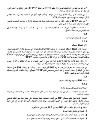 ،‫ه‬ّ‫املوج‬ ‫من‬ *‫من‬ ‫حتقق‬‫أن‬‫ه‬‫ملقم‬ ‫إىل‬ ‫الوصول‬ ‫ميكنك‬TFTP‫شبكة‬ ‫عرب‬TCP/IP.‫األمر‬ping‫هو‬‫إحدى‬‫الطرق‬
‫ال‬‫يت‬‫أن‬ ‫ميكن‬‫ت‬‫على‬ ‫ساعدك‬‫من‬ ‫التحقق‬.‫هذا‬
،‫ه‬ّ‫املوج‬ ‫على‬ *‫من‬ ‫حتقق‬‫أن‬‫ه‬‫و‬ ‫امضة‬‫و‬‫ال‬ ‫الذاكرة‬ ‫رؤية‬ ‫ميكنك‬‫ال‬‫في‬ ‫كتابة‬‫ها‬‫ه‬ّ‫املوج‬ ‫أن‬ ‫من‬ ‫حتقق‬ .‫مساحة‬ ‫يتضمن‬‫يف‬ ‫كافية‬
‫ل‬ ‫امضة‬‫و‬‫ال‬ ‫الذاكرة‬‫فيها‬ ‫ع‬ّ‫تتس‬‫سيسكو‬ ‫نظام‬ ‫صورة‬IOS.
‫ملقم‬ ‫على‬ *TFTP،‫يونيكس‬‫حتقق‬‫أن‬ ‫من‬‫ك‬‫سيسكو‬ ‫نظام‬ ‫صورة‬ ‫ملف‬ ‫تعرف‬IOS‫مساح‬ ‫أو‬‫ته‬.‫ل‬‫التحميل‬ ‫عمليات‬
‫اإل‬‫و‬.‫ملف‬ ‫إسم‬ ‫أو‬ ‫مسار‬ ‫حتديد‬ ‫إىل‬ ‫حتتاج‬ ، ‫يدا‬
‫هذه‬ ‫ستساعدك‬‫ات‬‫و‬‫اخلط‬‫على‬‫ضمان‬‫نسخ‬‫ناجح‬‫للملف‬‫إذا‬ .‫نسخ‬ ‫يف‬ ‫عت‬ّ‫تسر‬،‫امللف‬‫ي‬ ‫قد‬‫فشل‬‫النسخ‬‫وس‬‫تضطر‬‫إىل‬
‫بدء‬‫ال‬ ‫ذلك‬ ‫سبب‬ ‫عن‬ ‫التفتيش‬.‫فشل‬
702
‫نامج‬‫رب‬‫ال‬ ‫يف‬ ‫االستنهاض‬ ‫ات‬‫ر‬‫خيا‬
70203
‫األمر‬show flash
‫ا‬‫األمر‬ ‫ستعمل‬show flash‫من‬ ‫للتحقق‬‫لديك‬ ‫أن‬‫سيسكو‬ ‫نامج‬‫رب‬‫لل‬ ‫نظامك‬ ‫يف‬ ‫كافية‬‫ذاكرة‬IOS‫حتميل‬ ‫يد‬‫ر‬‫ت‬ ‫الذي‬‫ه‬.
‫املثال‬ ّ‫يبني‬‫أن‬‫ه‬ّ‫املوج‬‫يتضمن‬4‫كل‬،‫امضة‬‫و‬‫ال‬ ‫الذاكرة‬ ‫من‬ ‫ميغابايت‬‫ها‬‫حر‬‫ة‬‫هذا‬ ‫قارن‬ .‫مع‬‫سيسكو‬ ‫نظام‬ ‫صورة‬ ‫طول‬IOS.
‫الصورة‬ ‫حجم‬ ‫مصادر‬‫هذه‬‫مستند‬ ‫تيب‬‫ر‬‫ت‬ ‫تتضمن‬ ‫قد‬‫ات‬‫ن‬‫رب‬‫ال‬‫موقع‬ ‫على‬ ‫التكوين‬ ‫نامج‬‫ر‬‫ب‬ ‫من‬ ‫اج‬‫ر‬‫اإلخ‬ ‫أو‬ ‫امج‬‫الوب‬Cisco
Connection Online‫(أو‬CCO‫أمر‬ ‫أو‬ )ً‫ا‬‫ك‬‫ـ‬dir‫أو‬ls‫ملقمك‬ ‫يف‬ ‫الصادر‬TFTP.
‫إذا‬‫تكن‬ ‫مل‬‫كافي‬‫حرة‬ ‫ذاكرة‬ ‫هناك‬‫ة‬‫أو‬ ‫نسخ‬ ‫على‬ ً‫ا‬‫ر‬‫قاد‬ ‫تكون‬ ‫ال‬ ،‫حت‬‫م‬‫ي‬‫أن‬ ‫يعين‬ ‫مما‬ ،‫الصورة‬ ‫ل‬‫ه‬‫إما‬ ‫ميكنك‬‫حم‬‫اول‬‫ة‬‫ا‬‫حلصول‬
‫أصغر‬ ‫صورة‬ ‫على‬‫ل‬‫نامج‬‫رب‬‫ل‬‫سيسكو‬IOS.‫ه‬ّ‫املوج‬ ‫على‬ ‫املتوفرة‬ ‫الذاكرة‬ ‫يادة‬‫ز‬ ‫أو‬
‫احتياطية‬ ‫نسخة‬ ‫إبقاء‬ ‫اجليد‬ ‫من‬‫عن‬‫صورة‬ ‫ملف‬IOS‫س‬ .‫ه‬ّ‫موج‬ ‫لكل‬‫رتغب‬ً‫ا‬‫أيض‬‫ب‬‫نسخ‬‫ناجمك‬‫ر‬‫ب‬IOS‫احل‬‫احتياطي‬ ‫ايل‬ً‫ا‬
‫قبل‬ ً‫ا‬‫دائم‬‫ال‬‫ستستعمل‬ ‫ين‬‫ر‬‫التم‬ ‫هذا‬ ‫يف‬ .‫أحدث‬ ‫إصدار‬ ‫إىل‬ ‫رتقية‬‫ملقم‬TFTP)‫العادي‬ ‫امللفات‬ ‫إرسال‬ ‫كول‬‫(بروتو‬‫ل‬‫يتص‬‫رف‬
‫لصورة‬ ‫احتياطي‬ ‫ين‬‫ز‬‫خت‬ ‫كمكان‬IOS.
703
‫تسمية‬IOSً‫ا‬‫احتياطي‬ ‫النظام‬ ‫صورة‬ ‫ونسخ‬
70301
‫التسمية‬ ‫اصطالحات‬‫يف‬‫سيسكو‬IOS
‫عت‬ّ‫توس‬ ‫لقد‬‫سيسكو‬ ‫منتجات‬‫إىل‬‫من‬ ‫أبعد‬‫د‬ّ‫جمر‬‫سائب‬ ‫ه‬ّ‫موج‬‫ت‬ ‫لكي‬‫نقاط‬ ‫عدة‬ ‫يف‬ ‫منصات‬ ‫عدة‬ ‫شمل‬‫جمموعة‬ ‫من‬
‫منتجات‬‫الشبك‬‫ات‬.
‫الستمثال‬‫عمل‬ ‫يقة‬‫ر‬‫ط‬‫سيسكو‬ ‫نظام‬IOS‫ع‬،‫املنصات‬ ‫خمتلف‬ ‫لى‬‫ت‬‫سيسكو‬ ‫عمل‬‫على‬‫خمتلف‬ ‫صور‬ ‫عدة‬ ‫تطوير‬‫ة‬‫ل‬‫نامج‬‫رب‬‫ل‬
‫سيسكو‬IOS.‫ف‬ّ‫تتكي‬‫الصور‬ ‫تلك‬‫مع‬،‫املنصات‬ ‫خمتلف‬‫و‬‫و‬ ،‫املتوفرة‬ ‫الذاكرة‬ ‫ارد‬‫و‬‫م‬‫اليت‬ ‫ات‬‫ز‬‫املي‬ ‫جمموعات‬‫إل‬ ‫حيتاج‬‫يها‬
‫ألجهز‬ ‫بائن‬‫ز‬‫ال‬‫هتم‬‫ال‬‫شبك‬‫ية‬.
‫التسمية‬ ‫اصطالح‬‫يف‬‫سيسكو‬ ‫نظام‬IOS‫اإلصدار‬1102‫ثالث‬ ‫على‬ ‫حيتوي‬‫ة‬:‫اء‬‫ز‬‫أج‬
1‫ال‬ ‫املنصة‬ .‫يت‬‫ت‬‫ش‬‫ت‬‫غل‬‫عليها‬‫الصورة‬
2‫أحرف‬ ‫سلسلة‬ ‫أو‬ ‫حرف‬ .‫ت‬‫ف‬ّ‫عر‬‫ال‬‫و‬ ‫اخلاصة‬ ‫ات‬‫ر‬‫قد‬‫ات‬‫ز‬‫املي‬ ‫جمموعات‬‫املدعوم‬‫ة‬‫الصورة‬ ‫يف‬
3‫خصوصيات‬ .‫فيه‬ ‫تشتغل‬ ‫الذي‬ ‫باملكان‬ ‫عالقة‬ ‫هلا‬‫كان‬‫إذا‬ ‫وما‬ ‫الصورة‬‫ال‬ ‫أم‬ ‫ضغطها‬ ‫مت‬ ‫قد‬
 