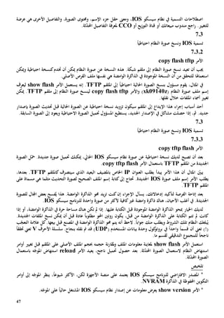 47
‫سيسكو‬ ‫نظام‬ ‫يف‬ ‫التسمية‬ ‫اصطالحات‬IOS،‫و‬،‫اإلسم‬ ‫جزء‬ ‫حقل‬ ‫معىن‬‫و‬‫ه‬ ‫األخرى‬ ‫التفاصيل‬‫و‬ ،‫الصورة‬ ‫حمتوى‬‫ي‬‫عرضة‬
‫ل‬.‫لتغيي‬‫اجع‬‫ر‬‫مبيعاتك‬ ‫مندوب‬‫أو‬‫أو‬ ‫يع‬‫ز‬‫التو‬ ‫قناة‬CCO‫ملعرفة‬.‫ثة‬ّ‫د‬‫احمل‬ ‫التفاصيل‬
703
‫تسمية‬IOSً‫ا‬‫احتياطي‬ ‫النظام‬ ‫صورة‬ ‫ونسخ‬
70302
‫األمر‬copy flash tftp
‫أن‬ ‫جيب‬‫تعيد‬‫هذ‬ .‫شبكة‬ ‫ملقم‬ ‫إىل‬ ‫النظام‬ ‫صورة‬ ‫نسخ‬‫ه‬‫ا‬‫ل‬‫نسخ‬‫ة‬‫عن‬‫النظام‬ ‫صورة‬‫أن‬ ‫ميكن‬‫خت‬‫وميكن‬ ‫احتياطية‬ ‫كنسخة‬‫دم‬
‫استعماهلا‬‫من‬ ‫للتحقق‬‫أن‬‫النسخة‬‫املوجودة‬‫ه‬ ‫امضة‬‫و‬‫ال‬ ‫الذاكرة‬ ‫يف‬‫ي‬‫نفس‬‫ها‬‫ملف‬‫ال‬.‫األصلي‬ ‫قرص‬
،‫املثال‬ ‫يف‬‫يقوم‬‫مسؤول‬‫ب‬‫امللقم‬ ‫إىل‬ ً‫ا‬‫احتياطي‬ ‫احلالية‬ ‫الصورة‬ ‫نسخ‬TFTP.‫إنه‬‫األمر‬ ‫يستعمل‬show flash‫ل‬‫يعرف‬
( ‫النظام‬ ‫صورة‬ ‫ملف‬ ‫إسم‬xk09140z‫األ‬‫و‬ )‫مر‬copy flash tftp‫ل‬‫ي‬‫ملقم‬ ‫إىل‬ ‫النظام‬ ‫صورة‬ ‫نسخ‬TFTP‫ميكن‬ .
‫تغيي‬‫أمساء‬‫خالل‬ ‫امللفات‬‫نقلها‬.
‫اء‬‫ر‬‫إج‬ ‫أسباب‬ ‫أحد‬‫هذا‬‫اإل‬‫امللقم‬ ‫إىل‬ ‫يدا‬‫سي‬‫تزويد‬ ‫كون‬‫نسخة‬‫احتياطي‬‫ة‬‫عن‬‫احلالية‬ ‫الصورة‬‫قبل‬‫الصورة‬ ‫حتديث‬‫ب‬‫إصدار‬
‫إذا‬ ،‫مث‬ .‫جديد‬‫حصلت‬‫مشاكل‬‫يف‬،‫اجلديد‬ ‫اإلصدار‬‫يستطيع‬‫املسؤول‬‫حت‬‫م‬‫ي‬‫ويع‬ ‫االحتياطية‬ ‫الصورة‬ ‫ل‬‫و‬.‫السابقة‬ ‫الصورة‬ ‫إىل‬ ‫د‬
703
‫تسمية‬IOSً‫ا‬‫احتياطي‬ ‫النظام‬ ‫صورة‬ ‫ونسخ‬
70303
‫األمر‬copy tftp flash
‫بعد‬‫لديك‬ ‫تصبح‬ ‫أن‬‫احتياطية‬ ‫نسخة‬‫عن‬‫سيسكو‬ ‫نظام‬ ‫صورة‬IOS‫الصورة‬ ‫ل‬ّ‫مح‬ .‫جديدة‬ ‫صورة‬ ‫حتميل‬ ‫ميكنك‬ ،‫احلايل‬
‫امللقم‬ ‫من‬ ‫اجلديدة‬TFTP‫األمر‬ ‫باستعمال‬opy tftp flashc.
‫املثال‬ ّ‫يبني‬‫أن‬‫بطلب‬ ‫يبدأ‬ ‫األمر‬ ‫هذا‬‫ال‬‫ان‬‫و‬‫عن‬IP‫ب‬ ‫اخلاص‬‫كامللقم‬ ‫سيتصرف‬ ‫الذي‬ ‫البعيد‬ ‫املضيف‬TFTP.‫بعدها‬،
‫ي‬‫طلب‬‫األمر‬‫صورة‬ ‫ملف‬ ‫إسم‬IOS‫كتابة‬‫إىل‬ ‫حتتاج‬ .‫اجلديدة‬‫إسم‬‫لصورة‬ ‫الصحيح‬ ‫امللف‬‫مسماة‬ ‫هي‬ ‫مثلما‬ ‫التحديث‬‫على‬
‫امللقم‬TFTP.
‫إتاحة‬ ‫بعد‬‫لتأكيد‬ ‫الفرصة‬،‫إدخاالتك‬‫يسأل‬‫إ‬ ‫اء‬‫ر‬‫اإلج‬‫ن‬‫كنت‬‫يد‬‫ر‬‫ت‬‫هذا‬ .‫امضة‬‫و‬‫ال‬ ‫الذاكرة‬ ‫حمو‬‫اجملال‬ ‫بعض‬ ‫فسح‬ُ‫ي‬‫للصورة‬
‫ذاكرة‬ ‫هناك‬ ،‫األحيان‬ ‫أغلب‬ ‫يف‬ .‫اجلديدة‬‫امضة‬‫و‬‫كافي‬‫غي‬‫ة‬‫احد‬‫و‬ ‫صورة‬ ‫من‬ ‫ألكثر‬‫ة‬‫ل‬‫سيسكو‬ ‫نامج‬‫رب‬‫ل‬IOS.
‫لديك‬‫اخليار‬‫مب‬‫الذاكرة‬ ‫حو‬‫امضة‬‫و‬‫ال‬‫املوجود‬‫ة‬‫الكتابة‬ ‫قبل‬‫عليها‬‫إذا‬ .‫م‬ ‫هناك‬ ‫تكن‬ ‫مل‬‫ال‬ ‫يف‬ ‫حرة‬ ‫ساحة‬‫ذاكرة‬‫امضة‬‫و‬‫ال‬‫إذا‬ ‫أو‬ ،
‫كان‬‫ت‬‫على‬ ‫الكتابة‬ ‫تتم‬ ‫مل‬‫امضة‬‫و‬‫ال‬ ‫الذاكرة‬‫قبل‬ ‫من‬،‫يكون‬‫مطلوب‬ ‫احملو‬ ‫روتني‬ً‫ا‬‫قبل‬ ‫عادة‬‫نسخ‬ ‫ميكن‬ ‫أن‬.‫اجلديدة‬ ‫امللفات‬
‫اب‬‫و‬‫ج‬ ‫منك‬ ‫ويطلب‬ ‫الشروط‬ ‫تلك‬ ‫النظام‬ ‫بلغك‬ُ‫ي‬ً‫ا‬‫أن‬ ‫الح‬ .‫حمو‬ ‫يتم‬ ‫ه‬‫قبل‬ ‫املصنع‬ ‫يف‬ ‫امضة‬‫و‬‫ال‬ ‫الذاكرة‬‫بيعها‬‫الت‬ ‫عالمة‬ ‫كل‬.‫ب‬ّ‫عج‬
)!(‫ت‬‫قسم‬ ‫أن‬ ‫عين‬ً‫ا‬‫احد‬‫و‬ً‫ا‬‫يف‬( ‫املستخدم‬ ‫بيانات‬ ‫وحدة‬ ‫كول‬‫بروتو‬UDP)‫نقله‬ ‫مت‬ ‫قد‬‫سلسلة‬ .‫بنجاح‬‫األحرف‬V‫تعين‬‫حتقق‬ً‫ا‬
‫ناجح‬ً‫ا‬‫ل‬‫لقسم‬ ‫التدقيقي‬ ‫لمجمو‬‫ما‬.
‫األمر‬ ‫استعمل‬show flash‫حجمه‬ ‫نة‬‫ر‬‫ملقا‬‫و‬ ‫امللف‬ ‫معلومات‬ ‫ملعاينة‬‫امللف‬ ‫حبجم‬‫امر‬‫و‬‫أ‬ ‫تغيي‬ ‫قبل‬ ‫امللقم‬ ‫على‬ ‫األصلي‬
‫استن‬.‫ثة‬ّ‫د‬‫احمل‬ ‫الصورة‬ ‫الستعمال‬ ‫النظام‬ ‫هاض‬‫حصول‬ ‫بعد‬‫األمر‬ ‫يعيد‬ ،‫ناجح‬ ‫حتميل‬reload‫ه‬ّ‫املوج‬ ‫استنهاض‬‫ب‬‫استعمال‬
.‫ثة‬ّ‫د‬‫احمل‬ ‫الصورة‬
‫تلخيص‬
‫سيسكو‬ ‫نامج‬‫رب‬‫لل‬ ‫اضي‬‫رت‬‫االف‬ ‫املصدر‬ *IOS،ً‫ا‬‫شيوع‬ ‫األكثر‬ ،‫لكن‬ ‫األجهزة‬ ‫منصة‬ ‫على‬ ‫يعتمد‬‫ينظر‬‫امر‬‫و‬‫أ‬ ‫إىل‬ ‫ه‬ّ‫املوج‬
‫احملفوظ‬ ‫التكوين‬‫ة‬‫الذاكرة‬ ‫يف‬NVRAM.
*‫األمر‬show version‫سيسكو‬ ‫نظام‬ ‫إصدار‬ ‫عن‬ ‫معلومات‬ ‫يعرض‬IOS‫املشتغل‬.‫ه‬ّ‫املوج‬ ‫على‬ ً‫ا‬‫حالي‬
 