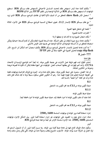 ‫سيسكو‬ ‫نظام‬ ‫الستنهاض‬ ‫االحتياطي‬ ‫التسلسل‬ ‫لتحديد‬ ‫نظام‬ ‫استنهاض‬ ‫امر‬‫و‬‫أ‬ ‫عدة‬ ‫كتابة‬ ‫ميكنك‬ *IOS.‫تستطيع‬
‫أن‬ ‫هات‬ّ‫املوج‬‫ت‬‫سيسكو‬ ‫نظام‬ ‫ستنهض‬IOS‫من‬‫ومن‬ ‫امضة‬‫و‬‫ال‬ ‫الذاكرة‬‫امللقم‬TFTP‫و‬‫من‬‫الذاكرة‬ROM.
*‫ا‬‫األمر‬ ‫ستعمل‬show flash‫من‬ ‫للتحقق‬‫لديك‬ ‫أن‬‫سيسكو‬ ‫نامج‬‫رب‬‫لل‬ ‫نظامك‬ ‫يف‬ ‫كافية‬ ‫ذاكرة‬IOS‫الذي‬‫يد‬‫ر‬‫ت‬
‫حتميل‬‫ه‬.
‫سيسكو‬ ‫نظام‬ ‫مع‬ *IOS‫اإلصدار‬1102‫سيسكو‬ ‫نامج‬‫رب‬‫لل‬ ‫التسمية‬ ‫اصطالح‬ ‫حيتوي‬ ،IOS‫على‬‫األ‬‫اء‬‫ز‬‫ج‬‫ال‬‫ثالث‬‫ة‬
‫التالي‬‫ة‬:
‫ال‬ ‫املنصة‬ *‫يت‬‫عليها‬ ‫تشتغل‬‫الصورة‬
‫ال‬ *‫للصورة‬ ‫اخلاصة‬ ‫ات‬‫ر‬‫قد‬
*‫اشتغال‬ ‫مكان‬‫كان‬‫إذا‬ ‫وما‬ ‫الصورة‬‫ال‬ ‫أم‬ ‫ضغطها‬ ‫مت‬ ‫قد‬
‫ميكنك‬ *‫إعادة‬‫صورة‬ ‫نسخ‬‫ل‬‫هذ‬ .‫الشبكة‬ ‫ملقم‬ ‫إىل‬ ‫لنظام‬‫ه‬‫ا‬‫ل‬‫نسخ‬‫ة‬‫أن‬ ‫ميكن‬ ‫النظام‬ ‫لصورة‬‫خت‬‫وميكن‬ ‫احتياطية‬ ‫كنسخة‬‫دم‬
‫استعماهل‬‫ا‬‫من‬ ‫للتحقق‬‫أن‬‫النسخة‬‫املوجودة‬‫يف‬‫امضة‬‫و‬‫ال‬ ‫الذاكرة‬‫ه‬‫ي‬‫نفس‬‫ها‬‫ملف‬‫ال‬‫قرص‬.‫األصلي‬
‫لتحميل‬ ‫حباجة‬ ‫كنت‬‫إذا‬ *‫اإل‬‫االحتياطي‬ ‫صدار‬‫ل‬‫سيسكو‬ ‫نامج‬‫رب‬‫ل‬IOS‫استعمال‬ ‫ميكنك‬ ،‫أشكال‬ ‫أحد‬‫أمر‬‫النسخ‬‫األمر‬ ،
copy tftp flash‫الصورة‬ ‫لتحميل‬‫لتها‬ّ‫مح‬ ‫اليت‬‫امللقم‬ ‫إىل‬ ً‫ا‬‫سابق‬TFTP.
777-‫الفصل‬8
‫عامة‬ ‫نظرة‬
‫إحدى‬‫يقة‬‫ر‬‫ط‬ ‫فهم‬ ‫لبدء‬ ‫الطرق‬‫عمل‬‫ه‬ ‫نت‬‫رت‬‫االن‬‫ي‬‫ب‬ّ‫موج‬ ‫تكوين‬ ‫ضبط‬‫ئيسية‬‫ر‬‫ال‬ ‫اضيع‬‫و‬‫امل‬ ‫أحد‬ ً‫ا‬‫أيض‬ ‫إنه‬ .‫ه‬‫يف‬‫االمتحان‬
CCNA‫ات‬‫ر‬‫املها‬ ‫أهم‬ ‫أحد‬‫و‬ ،‫يتطلبها‬ ‫اليت‬‫ه‬ ‫هات‬ّ‫املوج‬ .‫العمل‬ ‫أصحاب‬‫ي‬‫أن‬ ‫ميكن‬ ‫دة‬ّ‫ق‬‫مع‬ ‫أجهزة‬‫هلا‬ ‫تكون‬‫يضة‬‫ر‬‫ع‬ ‫جمموعة‬
‫و‬.‫املمكنة‬ ‫التكاوين‬ ‫من‬ ‫متنوعة‬
‫ستتمرن‬ ،‫الفصل‬ ‫هذا‬ ‫يف‬‫على‬‫ستفعل‬ .‫ه‬ّ‫موج‬ ‫تكوين‬ ‫ضبط‬‫ذلك‬‫عدة‬‫ات‬‫ر‬‫م‬.‫ال‬‫مع‬ ‫تمرن‬‫ظ‬‫اضية‬‫رت‬‫اف‬ ‫روف‬‫فعلية‬ ‫هات‬ّ‫وموج‬
‫ه‬‫ي‬‫هذ‬ ‫لتتعلم‬ ‫الوحيدة‬ ‫يقة‬‫ر‬‫الط‬‫ه‬.ً‫ا‬‫جد‬ ‫املهمة‬ ‫املهارة‬‫أن‬ ‫رغم‬‫س‬ ‫الفعلي‬ ‫التكوين‬‫يكون‬‫بسيط‬ً‫ا‬‫ما‬ ً‫ا‬‫نوع‬‫فإن‬‫هدف‬‫ذلك‬ ‫فعل‬
‫عدة‬‫ات‬‫ر‬‫م‬" ‫جلعله‬ ‫هو‬ً‫ا‬‫ر‬‫أم‬‫طبيع‬ً‫ا‬‫ي‬"‫بالنسبة‬.‫لك‬
801
‫من‬ ‫ه‬ّ‫موج‬ ‫تكوين‬ ‫ضبط‬CLI‫التشغيل‬ ‫بدء‬ ‫تكوين‬ ‫حمو‬ ‫بعد‬
8.1.1
‫ضبط‬ ‫عملية‬‫تك‬‫ه‬ّ‫املوج‬ ‫وين‬
‫مثلما‬ ً‫ا‬‫متام‬‫أن‬‫خمتلفة‬ ‫اء‬‫ز‬‫أج‬ ‫له‬ ‫ه‬ّ‫املوج‬ ‫تكوين‬ ‫ملف‬‫إليه‬،‫ضبط‬ ‫عملية‬‫هل‬ ‫ه‬ّ‫املوج‬ ‫تكوين‬‫ا‬.ً‫ا‬‫أيض‬ ‫خمتلفة‬ ‫اء‬‫ز‬‫أج‬
801
‫من‬ ‫ه‬ّ‫موج‬ ‫تكوين‬ ‫ضبط‬CLI‫التشغيل‬ ‫بدء‬ ‫تكوين‬ ‫حمو‬ ‫بعد‬
8.1.2
‫السلسلة‬ ‫هات‬ّ‫موج‬ ‫يف‬ ‫ه‬ّ‫املوج‬ ‫مرور‬ ‫كلمة‬‫استعادة‬ ‫اء‬‫ر‬‫إج‬1611‫و‬2511
‫هناك‬‫شائع‬ ‫اء‬‫ر‬‫إج‬‫يقو‬‫به‬ ‫م‬‫التقنيون‬‫على‬‫اء‬‫ر‬‫اإلج‬ ‫الشكل‬ ّ‫يبني‬ .‫املرور‬ ‫كلمة‬ ‫استعادة‬ ‫اء‬‫ر‬‫إج‬ ‫هو‬ ‫هات‬ّ‫املوج‬‫مل‬‫هات‬ّ‫وج‬
‫السلسل‬‫تني‬1611‫و‬2511‫جيد‬ ‫اجعة‬‫ر‬‫م‬ ً‫ا‬‫أيض‬ ‫هو‬ ‫امر‬‫و‬‫األ‬ ‫اء/سلسلة‬‫ر‬‫اإلج‬ ‫هذا‬ .‫ة‬‫لل‬‫نامج‬‫رب‬IOS.
‫ين‬‫ر‬‫مت‬
‫ستكون‬‫ظروف‬ ‫هناك‬‫حت‬‫تاج‬‫ضبط‬ ‫إعادة‬ ‫إىل‬ ‫فيها‬.‫ه‬ّ‫املوج‬ ‫مرور‬ ‫كلمة‬‫نسيت‬ ‫مبا‬‫ر‬‫املرو‬ ‫كلمة‬‫أو‬ ،‫ر‬‫أن‬‫قد‬ ‫السابق‬ ‫املسؤول‬
‫يف‬ ‫العمل‬ ‫ترك‬‫كة‬‫الشر‬‫يوجد‬ ‫حيث‬‫املشروح‬ ‫األسلوب‬ .‫ه‬ّ‫املوج‬‫ي‬ً‫ال‬‫وصو‬ ‫تطلب‬‫مادي‬ً‫ا‬‫لكي‬ ،‫ه‬ّ‫املوج‬ ‫إىل‬‫سلك‬ ‫وصل‬ ‫ميكن‬‫وحدة‬
 