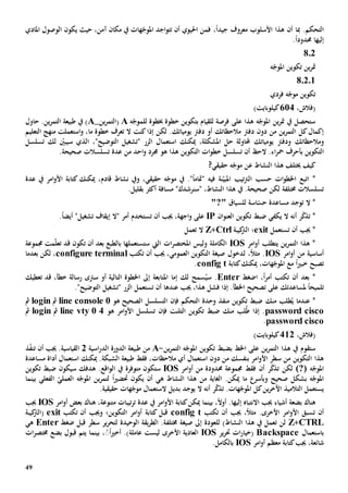 49
.‫التحكم‬‫أن‬ ‫مبا‬‫معروف‬ ‫األسلوب‬ ‫هذا‬ً‫ا‬‫جيد‬،‫فمن‬‫احليوي‬‫اجد‬‫و‬‫تت‬ ‫أن‬،‫آمن‬ ‫مكان‬ ‫يف‬ ‫هات‬ّ‫املوج‬‫يكون‬ ‫حيث‬‫املادي‬ ‫الوصول‬
‫إليها‬‫حمدود‬ً‫ا‬.
802
‫ه‬ّ‫املوج‬ ‫تكوين‬ ‫ين‬‫ر‬‫مت‬
8.2.1
‫تكوين‬‫فردي‬ ‫ه‬ّ‫موج‬
(‫فالش‬،614)‫كيلوبايت‬
‫للقيام‬ ‫فرصة‬ ‫على‬ ‫هذا‬ ‫ه‬ّ‫املوج‬ ‫ين‬‫ر‬‫مت‬ ‫يف‬ ‫ستحصل‬‫ب‬‫خبطوة‬ ‫خطوة‬ ‫تكوين‬‫ل‬‫ه‬ّ‫لموج‬A(‫ين‬‫ر‬‫التم‬_A‫حاول‬ .‫ين‬‫ر‬‫التم‬ ‫طبيعة‬ ‫يف‬ )
‫دون‬ ‫من‬ ‫ين‬‫ر‬‫التم‬ ‫كل‬‫إكمال‬‫م‬ ‫دفرت‬‫الحظ‬‫يومياتك‬ ‫دفرت‬ ‫أو‬ ‫اتك‬‫كنت‬‫إذا‬ ‫لكن‬ .‫ال‬‫خطوة‬ ‫تعرف‬‫ما‬‫التعليم‬ ‫منهج‬ ‫استعملت‬‫و‬ ،
‫وم‬‫الحظ‬‫اتك‬‫يومي‬ ‫ودفرت‬‫اتك‬‫حل‬ ‫حملاولة‬‫امل‬‫شكل‬‫ة‬،‫ميكنك‬‫استعم‬‫ا‬‫تسلسل‬ ‫لك‬ ّ‫سيبني‬ ‫الذي‬ ،"‫التوضيح‬ ‫"تشغيل‬ ‫الزر‬ ‫ل‬
‫التكوين‬‫ب‬‫التكوين‬ ‫ات‬‫و‬‫خط‬ ‫تسلسل‬ ‫أن‬ ‫الح‬ .‫اء‬‫ر‬‫مح‬ ‫أحرف‬‫من‬ ‫احد‬‫و‬ ‫جمرد‬ ‫هو‬ ‫هذا‬.‫صحيحة‬ ‫تسلسالت‬ ‫عدة‬
‫كيف‬‫خي‬‫النشاط‬ ‫هذا‬ ‫تلف‬‫ع‬?‫حقيقي‬ ‫ه‬ّ‫موج‬ ‫ن‬
‫ات‬ *‫ات‬‫و‬‫اخلط‬ ‫بع‬‫حسب‬‫ن‬ّ‫املبي‬ ‫تيب‬‫رت‬‫ال‬" ‫فيه‬ ‫ة‬ً‫ا‬‫متام‬"‫نشاط‬ ‫ويف‬ ،‫حقيقي‬ ‫ه‬ّ‫موج‬ ‫يف‬ .‫قادم‬‫عدة‬ ‫يف‬ ‫امر‬‫و‬‫األ‬ ‫كتابة‬ ‫ميكنك‬ ،
‫خمتلف‬ ‫تسلسالت‬‫ة‬" ،‫النشاط‬ ‫هذا‬ ‫يف‬ .‫صحيحة‬ ‫لكن‬‫سن‬"‫رشدك‬‫مسافة‬‫أكثر‬‫بقليل‬.
‫ال‬ *‫توجد‬‫للسياق‬ ‫اسة‬ّ‫حس‬ ‫مساعدة‬"?"
‫ر‬ّ‫ك‬‫تذ‬ *‫أ‬‫نه‬‫يكفي‬ ‫ال‬‫تكوين‬ ‫ضبط‬‫ال‬‫ان‬‫و‬‫عن‬IP‫على‬‫اجه‬‫و‬‫أن‬ ‫جيب‬ ،‫ة‬‫تستخدم‬.ً‫ا‬‫أيض‬ "‫تشغيل‬ ‫إيقاف‬ ‫"ال‬ ‫أمر‬
‫تستعمل‬ ‫أن‬ ‫جيب‬ *exit‫؛‬‫كيبة‬‫الرت‬Ctrl+Z‫ال‬‫ت‬‫عمل‬
‫ين‬‫ر‬‫التم‬ ‫هذا‬ *‫ي‬‫تطلب‬‫امر‬‫و‬‫أ‬IOS‫الكامل‬‫ة‬‫ال‬ ‫ات‬‫ر‬‫املختص‬ ‫وليس‬‫يت‬‫ست‬‫ستعمل‬‫ها‬‫بعد‬ ‫بالطبع‬‫تكون‬ ‫أن‬‫جمموعة‬ ‫مت‬ّ‫ل‬‫تع‬ ‫قد‬
‫أساسي‬‫ة‬‫امر‬‫و‬‫أ‬ ‫من‬IOS‫ل‬ ،ً‫ال‬‫مث‬ .‫دخول‬‫أ‬ ‫جيب‬ ،‫العمومي‬ ‫التكوين‬ ‫صيغة‬‫تكتب‬ ‫ن‬configure terminal‫لكن‬ ،‫بعدما‬
‫تصبح‬‫خبي‬ً‫ا‬‫مع‬،‫هات‬ّ‫املوج‬‫كتابة‬‫ميكنك‬config t.
‫بعد‬ *‫أن‬‫أمر‬ ‫تكتب‬ً‫ا‬،‫اضغط‬Enter‫س‬ .‫لك‬ ‫سمح‬ُ‫ي‬‫إما‬‫امل‬‫أو‬ ‫التالية‬ ‫اخلطوة‬ ‫إىل‬ ‫تابعة‬‫سرتى‬‫قد‬ ،‫خطأ‬ ‫رسالة‬‫ت‬‫عطيك‬
ً‫ا‬‫تلميح‬‫على‬ ‫ملساعدتك‬‫ت‬‫فشل‬ ‫إذا‬ .‫اخلطأ‬ ‫صحيح‬‫هذا‬‫جيب‬ ،‫عندها‬‫أن‬‫ت‬‫ستعمل‬‫ا‬‫لزر‬"‫التوضيح‬ ‫"تشغيل‬.
‫عندما‬ *ُ‫ي‬‫من‬ ‫طلب‬‫ك‬‫التحكم‬ ‫وحدة‬ ‫منفذ‬ ‫تكوين‬ ‫ضبط‬‫فإن‬‫هو‬ ‫الصحيح‬ ‫التسلسل‬line console 0‫مث‬login‫مث‬
password cisco‫إذا‬ .‫لب‬ُ‫ط‬‫من‬‫ك‬‫التلنت‬ ‫تكوين‬ ‫ضبط‬‫فإن‬‫هو‬ ‫امر‬‫و‬‫األ‬ ‫تسلسل‬line vty 0 4‫مث‬login‫مث‬
password cisco.
(‫فالش‬،412)‫كيلوبايت‬
‫ستقوم‬‫هذا‬ ‫يف‬‫اخلط‬ ‫على‬ ‫ين‬‫ر‬‫التم‬‫ب‬‫ين‬‫ر‬‫التم‬ ‫ه‬ّ‫املوج‬ ‫تكوين‬ ‫ضبط‬-A‫اسية‬‫ر‬‫الد‬ ‫الدورة‬ ‫طبيعة‬ ‫من‬2‫القياسي‬‫ة‬‫ذ‬ّ‫ف‬‫تن‬ ‫أن‬ ‫جيب‬ .
‫األ‬ ‫سطر‬ ‫من‬ ‫التكوين‬ ‫هذا‬‫ا‬‫و‬‫أي‬ ‫استعمال‬ ‫دون‬ ‫من‬ ‫بنفسك‬ ‫مر‬‫م‬‫الحظ‬‫ات‬.‫الشبكة‬ ‫طبيعة‬ ‫فقط‬ ،‫ميكنك‬‫استعم‬‫ا‬‫مساعدة‬ ‫أداة‬ ‫ل‬
‫ه‬ّ‫املوج‬(?)‫ر‬ّ‫ك‬‫تذ‬ ‫لكن‬‫أن‬‫حمدود‬ ‫جمموعة‬ ‫فقط‬‫ة‬‫امر‬‫و‬‫أ‬ ‫من‬IOS‫س‬‫متوفر‬ ‫تكون‬‫ة‬‫هدفك‬ .‫اقع‬‫و‬‫ال‬ ‫يف‬‫سيكون‬‫تكوين‬ ‫ضبط‬
‫صحيح‬ ‫بشكل‬ ‫ه‬ّ‫املوج‬‫وبأسر‬.‫ميكن‬ ‫ما‬‫من‬ ‫الغاية‬‫ه‬ ‫النشاط‬ ‫هذا‬‫ي‬‫ي‬ ‫أن‬‫كون‬ً‫ا‬‫ي‬‫حتض‬‫بينما‬ ‫الفعلي‬ ّ‫العملي‬ ‫ه‬ّ‫املوج‬ ‫ين‬‫ر‬‫لتم‬
‫ر‬ّ‫ك‬‫تذ‬ .‫هات‬ّ‫املوج‬ ‫كل‬‫ين‬‫ر‬‫اآلخ‬ ‫التالميذ‬ ‫يستعمل‬‫أنه‬‫ال‬‫بديل‬ ‫يوجد‬.‫حقيقية‬ ‫هات‬ّ‫موج‬ ‫الستعمال‬
‫بضع‬ ‫هناك‬‫ة‬‫أشيا‬‫ء‬‫إليها‬ ‫االنتباه‬ ‫جيب‬‫بينما‬ ،ً‫ال‬‫أو‬ .‫كتابة‬‫ميكن‬‫يف‬ ‫امر‬‫و‬‫األ‬‫تيبات‬‫ر‬‫ت‬ ‫عدة‬‫امر‬‫و‬‫أ‬ ‫بعض‬ ‫هناك‬ ،‫متنوعة‬IOS‫جيب‬
‫أن‬‫ت‬‫سبق‬‫األخرى‬ ‫امر‬‫و‬‫األ‬‫تكتب‬ ‫أن‬ ‫جيب‬ ،ً‫ال‬‫مث‬ .config t‫قبل‬‫كتابة‬‫تكتب‬ ‫أن‬ ‫وجيب‬ ‫التكوين؛‬ ‫امر‬‫و‬‫أ‬exit‫كيبة‬‫(الرت‬
CTRL+Z‫ت‬ ‫لن‬)‫النشاط‬ ‫هذا‬ ‫يف‬ ‫عمل‬‫للعودة‬‫خمتلف‬ ‫صيغة‬ ‫إىل‬‫ير‬‫ر‬‫لتح‬ ‫الوحيدة‬ ‫يقة‬‫ر‬‫الط‬ .‫ة‬‫سطر‬‫قبل‬‫ضغط‬Enter‫ه‬‫ي‬
‫باستعمال‬Backspace‫ير‬‫ر‬‫حت‬ ‫ات‬‫ر‬‫(خيا‬IOS‫العادي‬‫ة‬‫األخرى‬‫ليس‬‫ت‬‫عامل‬‫ة‬‫بينما‬ ،ًًً‫ا‬‫ي‬‫أخ‬ .)‫قبول‬ ‫يتم‬‫ات‬‫ر‬‫خمتص‬ ‫بضع‬
،‫شائعة‬‫كتابة‬‫جيب‬‫امر‬‫و‬‫أ‬ ‫معظم‬IOS‫بالكامل‬.
 