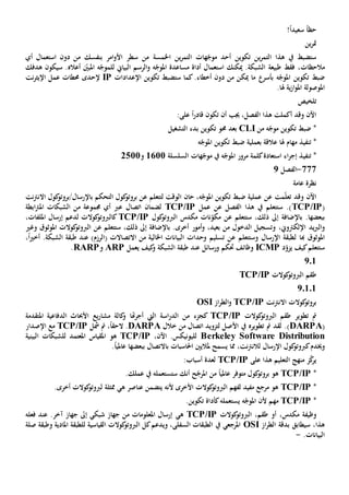 ‫حظ‬ً‫ا‬ً‫ا‬‫سعيد‬!
‫ين‬‫ر‬‫مت‬
‫ين‬‫ر‬‫التم‬ ‫هات‬ّ‫موج‬ ‫أحد‬ ‫تكوين‬ ‫ين‬‫ر‬‫التم‬ ‫هذا‬ ‫يف‬ ‫ستضبط‬‫ا‬‫خلمسة‬‫أي‬ ‫استعمال‬ ‫دون‬ ‫من‬ ‫بنفسك‬ ‫امر‬‫و‬‫األ‬ ‫سطر‬ ‫من‬
‫م‬‫الحظ‬‫ات‬.‫الشبكة‬ ‫طبيعة‬ ‫فقط‬ ،‫ميكنك‬‫استعم‬‫ا‬‫البياي‬ ‫الرسم‬‫و‬ ‫ه‬ّ‫املوج‬ ‫مساعدة‬ ‫أداة‬ ‫ل‬‫ل‬‫ه‬ّ‫لموج‬‫أعاله‬ ّ‫املبني‬.‫سيكون‬‫هدفك‬
‫ه‬ّ‫املوج‬ ‫تكوين‬ ‫ضبط‬‫بأسر‬.‫أخطاء‬ ‫دون‬ ‫من‬ ‫ميكن‬ ‫ما‬‫ست‬ ‫كما‬‫تكوين‬ ‫ضبط‬‫اإل‬‫عدادات‬IP‫إل‬‫حد‬‫ى‬‫نت‬‫ر‬‫اإليث‬ ‫عمل‬ ‫حمطات‬
‫ا‬.‫هلا‬ ‫ية‬‫ز‬‫ا‬‫و‬‫امل‬ ‫ملوصولة‬
‫تلخيص‬
:‫على‬ ً‫ا‬‫ر‬‫قاد‬ ‫تكون‬ ‫أن‬ ‫جيب‬ ،‫الفصل‬ ‫هذا‬ ‫أكملت‬ ‫وقد‬ ‫اآلن‬
‫من‬ ‫ه‬ّ‫موج‬ ‫تكوين‬ ‫ضبط‬ *CLI‫بعد‬‫حمو‬‫تكوين‬‫التشغيل‬ ‫بدء‬
*‫ت‬‫نف‬‫ي‬‫مهام‬ ‫ذ‬‫ضبط‬ ‫بعملية‬ ‫عالقة‬ ‫هلا‬‫ه‬ّ‫املوج‬ ‫تكوين‬
*‫ت‬‫نف‬‫ي‬‫السلسلة‬ ‫هات‬ّ‫موج‬ ‫يف‬ ‫ه‬ّ‫املوج‬ ‫مرور‬ ‫كلمة‬‫استعادة‬ ‫اء‬‫ر‬‫إج‬ ‫ذ‬1611‫و‬2511
777-‫الفصل‬2
‫عامة‬ ‫نظرة‬
‫عن‬ ‫مت‬ّ‫ل‬‫تع‬ ‫وقد‬ ‫اآلن‬‫ضبط‬ ‫عملية‬،‫ه‬ّ‫املوج‬ ‫تكوين‬‫حان‬‫نت‬‫رت‬‫االن‬ ‫كول‬‫باإلرسال/بروتو‬ ‫التحكم‬ ‫كول‬‫بروتو‬ ‫عن‬ ‫لتتعلم‬ ‫الوقت‬
(TCP/IP‫عمل‬ ‫عن‬ ‫الفصل‬ ‫هذا‬ ‫يف‬ ‫ستتعلم‬ .)TCP/IP‫ع‬ ‫اتصال‬ ‫لضمان‬‫رب‬‫ابطة‬‫رت‬‫امل‬ ‫الشبكات‬ ‫من‬ ‫جمموعة‬ ‫أي‬
‫م‬ ‫نات‬ّ‫مكو‬ ‫عن‬ ‫ستتعلم‬ ،‫ذلك‬ ‫إىل‬ ‫باإلضافة‬ .‫ببعضها‬‫كول‬‫الربوتو‬ ‫كدس‬TCP/IP،‫امللفات‬ ‫إرسال‬ ‫لدعم‬ ‫كوالت‬‫كالربوتو‬
‫و‬،‫اإللكرتوي‬ ‫يد‬‫رب‬‫ال‬‫و‬‫الدخول‬ ‫تسجيل‬‫من‬‫و‬ ،‫بعيد‬‫أمور‬‫املوثوق‬ ‫كوالت‬‫الربوتو‬ ‫عن‬ ‫ستتعلم‬ ،‫ذلك‬ ‫إىل‬ ‫باإلضافة‬ .‫أخرى‬‫وغي‬
‫هب‬ ‫املوثوق‬‫ا‬‫ل‬‫وحد‬ ‫تسليم‬ ‫عن‬ ‫وستتعلم‬ ‫اإلرسال‬ ‫طبقة‬‫ات‬)‫(الرزم‬ ‫االتصاالت‬ ‫من‬ ‫اخلالية‬ ‫البيانات‬‫عند‬،ً‫ا‬‫ي‬‫أخ‬ .‫الشبكة‬ ‫طبقة‬
‫د‬ّ‫يزو‬ ‫كيف‬‫ستتعلم‬ICMP‫ورسا‬ ‫حتكم‬ ‫وظائف‬‫ئ‬‫ل‬‫عند‬‫كيف‬‫و‬ ‫الشبكة‬ ‫طبقة‬‫يعمل‬ARP‫و‬RARP.
201
‫كوالت‬‫الربوتو‬ ‫طقم‬TCP/IP
20101
‫نت‬‫رت‬‫االن‬ ‫كوالت‬‫بروتو‬TCP/IP‫از‬‫ر‬‫الط‬‫و‬OSI
‫تطوير‬ ‫مت‬‫كوالت‬‫الربوتو‬ ‫طقم‬TCP/IP‫كجزء‬‫هتا‬‫ر‬‫أج‬ ‫اليت‬ ‫اسة‬‫ر‬‫الد‬ ‫من‬‫الد‬ ‫األحباث‬ ‫يع‬‫ر‬‫مشا‬ ‫كالة‬‫و‬‫املتقدمة‬ ‫فاعية‬
(DARPA.)‫األ‬ ‫يف‬ ‫تطويره‬ ‫مت‬ ‫لقد‬‫خالل‬ ‫من‬ ‫اتصال‬ ‫لتزويد‬ ‫صل‬DARPA،ً‫ا‬‫الحق‬ .‫مشل‬ ‫مت‬TCP/IP‫اإلصدار‬ ‫مع‬
Berkeley Software Distribution‫لل‬،‫اآلن‬ .‫يونيكس‬TCP/IP‫هو‬‫البينية‬ ‫للشبكات‬ ‫املعتمد‬ ‫املقياس‬
‫و‬‫خي‬،‫نت‬‫رت‬‫لالن‬ ‫اإلرسال‬ ‫كول‬‫كربوتو‬‫دم‬‫مل‬ ‫يسمح‬ ‫مما‬‫احلاسبات‬ ‫اليني‬‫با‬‫التصال‬‫ببعضها‬.ً‫ا‬‫عاملي‬
‫هذا‬ ‫التعليم‬ ‫منهج‬ ‫ز‬ّ‫ك‬‫ير‬‫على‬TCP/IP:‫أسباب‬ ‫لعدة‬
*TCP/IPً‫ا‬‫عاملي‬ ‫متوفر‬ ‫كول‬‫بروتو‬ ‫هو‬‫أنك‬ ‫ح‬ّ‫املرج‬ ‫من‬‫س‬‫ت‬‫ستعمل‬‫ه‬‫عمل‬ ‫يف‬‫ك‬.
*TCP/IP‫ه‬ ‫عناصر‬ ‫يتضمن‬ ‫ألنه‬ ‫األخرى‬ ‫كوالت‬‫الربوتو‬ ‫لفهم‬ ‫مفيد‬ ‫مرجع‬ ‫هو‬‫ي‬‫ممثل‬‫ة‬.‫أخرى‬ ‫كوالت‬‫لربوتو‬
*TCP/IP‫ه‬ّ‫املوج‬ ‫ألن‬ ‫مهم‬‫يستعمل‬‫ه‬.‫تكوين‬ ‫كأداة‬
‫مكدس‬ ‫وظيفة‬،‫طقم‬ ‫أو‬،‫كوال‬‫الربوتو‬‫ت‬TCP/IP‫ه‬‫ي‬‫شبك‬ ‫جهاز‬ ‫من‬ ‫املعلومات‬ ‫إرسال‬‫ي‬‫آخر‬ ‫جهاز‬ ‫إىل‬.‫عند‬‫فعل‬‫ه‬
،‫هذا‬‫سيطابق‬‫از‬‫ر‬‫الط‬ ‫بدقة‬OSI‫كل‬‫ويدعم‬ ،‫السفلى‬ ‫الطبقات‬ ‫يف‬ ‫املرجعي‬‫ال‬‫القياسي‬ ‫كوالت‬‫ربوتو‬‫ة‬‫للطبقة‬‫املادي‬‫ة‬‫و‬‫طبقة‬‫صلة‬
.‫البيانات‬-
 