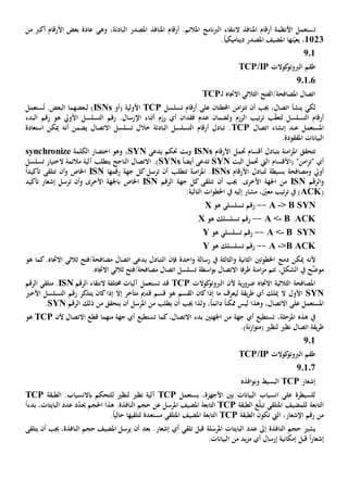 ‫ت‬‫الباد‬ ‫املصدر‬ ‫املنافذ‬ ‫أرقام‬ .‫املالئم‬ ‫نامج‬‫رب‬‫ال‬ ‫النتقاء‬ ‫املنافذ‬ ‫أرقام‬ ‫األنظمة‬ ‫ستعمل‬‫ئة‬،‫وهي‬‫أكرب‬ ‫األرقام‬ ‫بعض‬ ‫عادة‬‫من‬
1123،‫نها‬ّ‫يعي‬‫املصدر‬ ‫املضيف‬.ً‫ا‬‫ديناميكي‬
201
‫كوالت‬‫الربوتو‬ ‫طقم‬TCP/IP
20106
‫االجتاه‬ ‫الثالثي‬ ‫املصافحة/الفتح‬ ‫اتصال‬‫ـ‬‫ل‬TCP
‫ينشأ‬ ‫لكي‬‫أن‬ ‫جيب‬ ،‫اتصال‬‫تت‬‫احملط‬ ‫امن‬‫ز‬‫تان‬‫على‬‫تسلسل‬ ‫أرقام‬TCP‫األولي‬‫ة‬(‫أو‬ISNs)‫ل‬‫بعضه‬‫م‬.‫البعض‬ ‫ا‬ُ‫ت‬‫ستعمل‬
‫ولضمان‬ ‫الرزم‬ ‫تيب‬‫ر‬‫ت‬ ‫ب‬ّ‫ق‬‫لتع‬ ‫التسلسل‬ ‫أرقام‬‫أي‬ ‫فقدان‬ ‫عدم‬‫رزم‬‫اإل‬ ‫أثناء‬‫رقم‬ ‫هو‬ ‫األويل‬ ‫التسلسل‬ ‫رقم‬ .‫رسال‬‫البدء‬
‫عند‬ ‫املستعمل‬‫إنشاء‬‫اتصال‬TCP‫خال‬ ‫البادئة‬ ‫التسلسل‬ ‫أرقام‬ ‫تبادل‬ .‫أن‬ ‫يضمن‬ ‫االتصال‬ ‫تسلسل‬ ‫ل‬‫ه‬‫ميكن‬‫ا‬‫ستعاد‬‫ة‬
.‫املفقودة‬ ‫البيانات‬
‫تتحقق‬‫أقسام‬ ‫بتبادل‬ ‫امنة‬‫ز‬‫امل‬‫حت‬‫مل‬‫األرقام‬ISNs‫يدعى‬ ‫حتكم‬ ‫وبت‬SYN،‫الكلمة‬ ‫اختصار‬ ‫وهو‬synchronize
‫"ت‬ ‫أي‬‫امن‬‫ز‬"‫(األقسام‬‫حت‬ ‫اليت‬‫البت‬ ‫مل‬SYN‫ت‬ً‫ا‬‫أيض‬ ‫دعى‬SYNs‫الناجح‬ ‫االتصال‬ .)‫ي‬‫تسلسل‬ ‫الختيار‬ ‫مالئمة‬ ‫آلية‬ ‫تطلب‬
‫ومصافحة‬ ‫أويل‬‫بسيطة‬‫لتبادل‬‫األرقام‬ISNs‫تتطلب‬ ‫امنة‬‫ز‬‫امل‬ .‫ترسل‬ ‫أن‬‫جهة‬ ‫كل‬‫رقمها‬ISN‫اخلاص‬‫و‬‫ت‬ ‫أن‬‫تأكيد‬ ‫تلقى‬ً‫ا‬
‫و‬‫الرقم‬ISN‫أن‬ ‫جيب‬ .‫األخرى‬ ‫اجلهة‬ ‫من‬‫ت‬‫جهة‬ ‫كل‬ ‫تلقى‬‫الرقم‬ISN‫ب‬ ‫اخلاص‬‫األخرى‬ ‫اجلهة‬‫و‬‫ت‬ ‫أن‬‫تأكيد‬ ‫إشعار‬ ‫رسل‬
(ACK، ّ‫معني‬ ‫تيب‬‫ر‬‫ت‬ ‫يف‬ )‫إليه‬ ‫مشار‬:‫التالية‬ ‫ات‬‫و‬‫اخلط‬ ‫يف‬
> B SYN-A--‫هو‬ ‫تسلسلي‬ ‫رقم‬X
B ACK-A <--‫هو‬ ‫تسلسلك‬ ‫رقم‬X
B SYN-A <--‫هو‬ ‫تسلسلي‬ ‫رقم‬Y
>B ACK-A--‫هو‬ ‫تسلسلك‬ ‫رقم‬Y
‫ألن‬‫دمج‬ ‫ميكن‬ ‫ه‬‫اخلطو‬‫تني‬‫الثاني‬‫ة‬‫و‬‫احدة‬‫و‬ ‫رسالة‬ ‫يف‬ ‫الثالثة‬‫ال‬ ‫فإن‬‫هو‬ ‫كما‬.‫االجتاه‬ ‫ثالثي‬ ‫مصافحة/فتح‬ ‫اتصال‬ ‫يدعى‬ ‫تبادل‬
،‫الشكل‬ ‫يف‬ ‫ح‬َّ‫موض‬‫ام‬‫ز‬‫م‬ ‫تتم‬‫طرفا‬ ‫نة‬‫االتصال‬‫اسطة‬‫و‬‫ب‬.‫االجتاه‬ ‫ثالثي‬ ‫مصافحة/فتح‬ ‫اتصال‬ ‫تسلسل‬
‫ي‬‫ر‬‫ضرو‬ ‫االجتاه‬ ‫الثالثية‬ ‫املصافحة‬‫ة‬‫ألن‬‫كوالت‬‫الربوتو‬TCP‫قد‬‫ت‬‫النتقاء‬ ‫خمتلفة‬ ‫آليات‬ ‫ستعمل‬‫الرقم‬ISN.‫متلقي‬‫الرقم‬
SYN‫األول‬‫أي‬ ‫ميلك‬ ‫ال‬‫يقة‬‫ر‬‫ط‬‫لي‬‫عرف‬‫ما‬‫القسم‬ ‫كان‬‫إذا‬‫متأخر‬ ‫قدمي‬ ‫قسم‬ ‫هو‬‫إذا‬ ‫إال‬‫ي‬ ‫كان‬‫ر‬ ‫تذكر‬‫األخي‬ ‫التسلسل‬ ‫قم‬
،‫االتصال‬ ‫على‬ ‫املستعمل‬‫وهذا‬‫ممكن‬ ‫ليس‬ً‫ا‬‫أن‬ ‫جيب‬ ‫ولذا‬ ،ً‫ا‬‫دائم‬‫ي‬‫املرسل‬ ‫من‬ ‫طلب‬‫ي‬ ‫أن‬‫من‬ ‫تحقق‬‫الرقم‬ ‫ذلك‬SYN.
‫املرحلة‬ ‫هذه‬ ‫يف‬،‫أي‬ ‫تستطيع‬‫جهة‬‫اجلهتني‬ ‫من‬‫بد‬‫ء‬،‫االتصال‬‫أي‬ ‫تستطيع‬ ‫كما‬‫جهة‬‫منهما‬‫ألن‬ ‫االتصال‬ ‫قطع‬TCP‫هو‬
‫ن‬‫ز‬‫ا‬‫و‬‫(مت‬ ‫لنظي‬ ‫نظي‬ ‫اتصال‬ ‫يقة‬‫ر‬‫ط‬‫ة‬.)
201
‫كوالت‬‫الربوتو‬ ‫طقم‬TCP/IP
20107
‫إشعار‬TCP‫البسيط‬‫افذه‬‫و‬‫ون‬
‫يستعمل‬ ،‫األجهزة‬ ‫بني‬ ‫البيانات‬ ‫انسياب‬ ‫على‬ ‫للسيطرة‬TCP‫لنظي‬ ‫نظي‬ ‫آلية‬‫ل‬‫الطبقة‬ .‫باالنسياب‬ ‫لتحكم‬TCP
‫ل‬ ‫التابعة‬‫لمضيف‬‫غ‬ّ‫ل‬‫تب‬ ‫املتلقي‬‫الطبقة‬TCP‫التابعة‬‫املضيف‬‫عن‬ ‫املرسل‬‫حجم‬‫النافذة‬‫هذا‬ .‫احل‬‫الباي‬ ‫عدد‬ ‫د‬ّ‫د‬‫حي‬ ‫جم‬،‫تات‬ً‫ا‬‫بدء‬
‫من‬،‫اإلشعار‬ ‫رقم‬‫تكون‬ ‫اليت‬‫الطبقة‬TCP‫التابعة‬‫املتلقي‬ ‫املضيف‬‫لتلقيها‬ ‫مستعدة‬.ً‫ا‬‫حالي‬
‫ال‬ ‫حجم‬ ‫يشي‬‫نافذة‬‫ل‬‫املرس‬ ‫البايتات‬ ‫عدد‬ ‫إىل‬‫ة‬‫تلقي‬ ‫قبل‬‫أي‬‫بعد‬ .‫إشعار‬‫أن‬‫ال‬ ‫حجم‬ ‫املضيف‬ ‫يرسل‬‫نافذة‬‫يتلقى‬ ‫أن‬ ‫جيب‬ ،
‫إشعار‬ً‫ا‬‫قبل‬‫إرسال‬ ‫إمكانية‬‫أي‬‫من‬ ‫يد‬‫ز‬‫م‬.‫البيانات‬
 
