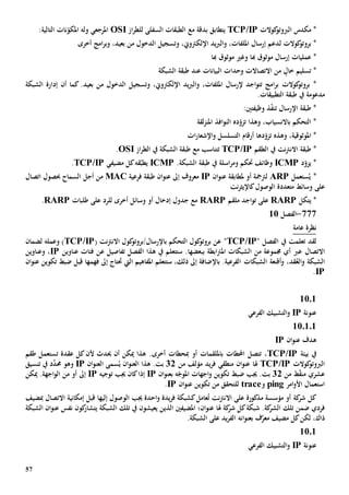 57
‫كوالت‬‫الربوتو‬ ‫مكدس‬ *TCP/IP‫يتطابق‬‫بدقة‬‫مع‬‫ال‬‫از‬‫ر‬‫للط‬ ‫السفلى‬ ‫طبقات‬OSI:‫التالية‬ ‫نات‬ّ‫املكو‬ ‫وله‬ ‫املرجعي‬
‫كوالت‬‫بروتو‬ *‫ل‬،‫امللفات‬ ‫إرسال‬ ‫دعم‬‫و‬،‫اإللكرتوي‬ ‫يد‬‫رب‬‫ال‬‫و‬‫الدخول‬ ‫تسجيل‬‫من‬‫أخرى‬ ‫امج‬‫ر‬‫وب‬ ،‫بعيد‬
*‫عمليات‬‫هب‬ ‫موثوق‬ ‫إرسال‬‫ا‬‫و‬‫هبا‬ ‫موثوق‬ ‫غي‬
‫خال‬ ‫تسليم‬ *‫االتصاالت‬ ‫من‬‫وحدات‬‫البيانات‬‫عند‬‫الشبكة‬ ‫طبقة‬
‫ا‬‫ر‬‫ب‬ ‫كوالت‬‫بروتو‬ *،‫امللفات‬ ‫إلرسال‬ ‫اجد‬‫و‬‫تت‬ ‫مج‬‫و‬‫الدخول‬ ‫وتسجيل‬ ،‫اإللكرتوي‬ ‫يد‬‫رب‬‫ال‬‫من‬.‫بعيد‬‫أن‬ ‫كما‬‫الشبكة‬ ‫إدارة‬
‫مدعوم‬‫ة‬.‫التطبيقات‬ ‫طبقة‬ ‫يف‬
‫اإلرسال‬ ‫طبقة‬ *‫ت‬‫وظيفت‬ ‫ذ‬ّ‫ف‬‫ن‬‫ني‬:
،‫باالنسياب‬ ‫التحكم‬ *‫ت‬ ‫وهذا‬‫ده‬ّ‫زو‬‫افذ‬‫و‬‫الن‬‫لقة‬‫ز‬‫املن‬
‫امل‬ *‫وثوقية‬،‫ت‬ ‫وهذه‬‫ده‬ّ‫زو‬‫ا‬‫و‬ ‫التسلسل‬ ‫أرقام‬‫اإل‬‫ات‬‫ر‬‫شعا‬
*‫االن‬ ‫طبقة‬‫نت‬‫رت‬‫الطقم‬ ‫يف‬TCP/IP‫ت‬‫الشبكة‬ ‫طبقة‬ ‫مع‬ ‫تناسب‬‫از‬‫ر‬‫الط‬ ‫يف‬OSI.
‫د‬ّ‫يزو‬ *ICMP‫و‬ ‫حتكم‬ ‫وظائف‬‫اسلة‬‫ر‬‫م‬.‫الشبكة‬ ‫طبقة‬ ‫يف‬ICMP‫قه‬ّ‫يطب‬‫مضيفي‬ ‫كل‬TCP/IP.
ُ‫ي‬ *‫ستعمل‬ARP‫أو‬ ‫لرتمجة‬‫ملطابقة‬‫ان‬‫و‬‫عن‬IP‫فرعية‬ ‫طبقة‬ ‫ان‬‫و‬‫عن‬ ‫إىل‬ ‫معروف‬MAC‫أجل‬ ‫من‬‫ا‬‫حب‬ ‫لسماح‬‫صول‬‫اتصال‬
‫على‬‫الوصول‬ ‫متعددة‬ ‫وسائط‬‫نت‬‫ر‬‫كاإليث‬
*‫ي‬‫تكل‬RARP‫على‬‫اجد‬‫و‬‫ت‬‫ملقم‬RARP‫على‬ ‫للرد‬ ‫أخرى‬ ‫وسائل‬ ‫أو‬ ‫إدخال‬ ‫جدول‬ ‫مع‬‫طلبات‬RARP.
777-‫الفصل‬11
‫عامة‬ ‫نظرة‬
‫لقد‬‫يف‬ ‫تعلمت‬‫الفصل‬"TCP/IP"( ‫نت‬‫رت‬‫االن‬ ‫كول‬‫باإلرسال/بروتو‬ ‫التحكم‬ ‫كول‬‫بروتو‬ ‫عن‬TCP/IP‫وعمل‬ )‫ه‬‫لضمان‬
‫االتصال‬‫عرب‬‫بب‬ ‫ابطة‬‫رت‬‫امل‬ ‫الشبكات‬ ‫من‬ ‫جمموعة‬ ‫أي‬‫تفاصيل‬ ‫الفصل‬ ‫هذا‬ ‫يف‬ ‫ستتعلم‬ .‫عضها‬‫عن‬‫عناوين‬ ‫فئات‬IP،‫و‬‫عناوين‬
‫و‬ ،‫قد‬ُ‫الع‬‫و‬ ‫الشبكة‬‫أقنعة‬‫الشبك‬‫ات‬‫املفاهيم‬ ‫ستتعلم‬ ،‫ذلك‬ ‫إىل‬ ‫باإلضافة‬ .‫الفرعية‬‫اليت‬‫فهم‬ ‫إىل‬ ‫حتتاج‬‫ها‬‫ان‬‫و‬‫عن‬ ‫تكوين‬ ‫ضبط‬ ‫قبل‬
IP.
10.1
‫عنونة‬IP‫الفرعي‬ ‫التشبيك‬‫و‬
110101
‫ان‬‫و‬‫عن‬ ‫هدف‬IP
‫بيئة‬ ‫يف‬TCP/IP‫احملط‬ ‫تتصل‬ ،‫ات‬‫ب‬‫أو‬ ‫امللقمات‬‫مب‬‫حطات‬‫أخرى‬‫عقدة‬ ‫كل‬‫ألن‬ ‫حيدث‬ ‫أن‬ ‫ميكن‬ ‫هذا‬ .‫ت‬‫طقم‬ ‫ستعمل‬
‫كوالت‬‫الربوتو‬TCP/IP‫هل‬‫ا‬‫يد‬‫ر‬‫ف‬ ‫منطقي‬ ‫ان‬‫و‬‫عن‬‫من‬ ‫مؤلف‬32‫سمى‬ُ‫ي‬ ‫ان‬‫و‬‫العن‬ ‫هذا‬ .‫بت‬‫ال‬‫ان‬‫و‬‫عن‬IP‫و‬‫هو‬‫تنسيق‬ ‫يف‬ ‫د‬َّ‫حمد‬
‫ط‬ّ‫ق‬‫من‬ ‫عشري‬‫من‬32‫ه‬ّ‫املوج‬ ‫اجهات‬‫و‬ ‫تكوين‬ ‫ضبط‬ ‫جيب‬ .‫بت‬‫ب‬‫ان‬‫و‬‫عن‬IP‫إذا‬‫توجيه‬ ‫جيب‬ ‫كان‬IP‫إ‬‫ىل‬‫ميكن‬ .‫اجهة‬‫و‬‫ال‬ ‫من‬ ‫أو‬
‫امر‬‫و‬‫األ‬ ‫استعمال‬ping‫و‬trace‫ان‬‫و‬‫عن‬ ‫تكوين‬ ‫من‬ ‫للتحقق‬IP.
‫مذكور‬ ‫مؤسسة‬ ‫أو‬ ‫كة‬‫شر‬ ‫كل‬‫ة‬‫نت‬‫رت‬‫االن‬ ‫على‬‫عامل‬ُ‫ت‬‫جيب‬ ‫احدة‬‫و‬ ‫يدة‬‫ر‬‫ف‬ ‫كشبكة‬‫ال‬‫وص‬‫و‬‫إل‬ ‫ل‬‫يها‬‫قبل‬‫مب‬ ‫االتصال‬ ‫إمكانية‬‫ضيف‬
‫ضمن‬ ‫فردي‬‫تلك‬‫هل‬ ‫كة‬‫شر‬ ‫كل‬‫شبكة‬ .‫كة‬‫الشر‬‫ا‬‫املضيف‬ ‫ان؛‬‫و‬‫عن‬‫ني‬‫الذي‬‫ن‬‫يعيشون‬‫يف‬‫تلك‬‫الشبكة‬‫يت‬‫ك‬‫شار‬‫ون‬‫الشبكة‬ ‫ان‬‫و‬‫عن‬ ‫نفس‬
‫ذاك‬‫ان‬‫و‬‫بعن‬ ‫ف‬َّ‫معر‬ ‫مضيف‬ ‫كل‬‫لكن‬ ،‫ه‬.‫الشبكة‬ ‫على‬ ‫يد‬‫ر‬‫الف‬
1101
‫عنونة‬IP‫الفرعي‬ ‫التشبيك‬‫و‬
 