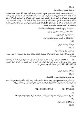 110102
‫هة‬َّ‫موج‬ ‫شبكة‬ ‫يف‬ ‫املضيف‬ ‫شبكة‬ ‫دور‬
‫األساسية‬ ‫املفاهيم‬ ‫ستتعلم‬ ،‫القسم‬ ‫هذا‬ ‫يف‬‫اليت‬‫حتتاج‬‫إىل‬‫فهم‬‫ها‬‫ان‬‫و‬‫عن‬ ‫تكوين‬ ‫ضبط‬ ‫قبل‬IP‫متطلبات‬ ‫خمتلف‬ ‫بفحص‬ .
‫العنا‬ ‫فئة‬ ‫انتقاء‬ ‫ميكنك‬ ،‫الشبكة‬‫وي‬‫شبكات‬ ‫إنشاء‬ ‫كيفية‬‫يف‬‫ر‬‫وتع‬ ‫الصحيحة‬ ‫ن‬IP‫ال‬‫أن‬ ‫جيب‬ .‫فرعية‬‫ميلك‬‫اجهة‬‫و‬ ‫أو‬ ‫جهاز‬ ‫كل‬
‫ال‬ ‫مضيف‬ ‫رقم‬‫أصفار‬ ‫من‬ ‫كله‬‫يتألف‬‫املضيف‬ ‫ان‬‫و‬‫عن‬ .‫املضيف‬ ‫حقل‬ ‫يف‬‫آحاد‬ ‫من‬ ‫كله‬‫يتألف‬ ‫الذي‬‫لبث‬ ‫حمجوز‬IP‫يف‬‫تلك‬
.‫الشبكة‬‫إن‬‫املضيف‬ ‫قيمة‬1‫ت‬‫أو‬ "‫الشبكة‬ ‫"هذه‬ ‫عين‬،ً‫ال‬‫(مث‬ "‫نفسه‬ ‫"السلك‬172.16.0.0.)‫و‬‫القيمة‬1‫مستعمل‬‫ة‬،ً‫ا‬‫أيض‬
‫و‬‫ل‬ ،ً‫ا‬‫ر‬‫ناد‬ ‫لكن‬‫بث‬ ‫عمليات‬IP‫بعض‬ ‫يف‬‫أشكال‬TCP/IP‫األولية‬‫لعناوين‬ ‫إدخاالت‬ ‫على‬ ‫التوجيه‬ ‫جدول‬ ‫حيتوي‬ .‫ا‬‫لشبكة‬
‫السلك؛‬ ‫أو‬‫ال‬ ‫إنه‬‫املضيف‬ ‫عن‬ ‫معلومات‬ ‫على‬ ‫عادة‬ ‫حيتوي‬‫ني‬.
‫إن‬‫ان‬‫و‬‫عن‬IPّ‫ق‬‫حي‬ ‫اجهة‬‫و‬ ‫يف‬ ‫فرعية‬ ‫شبكة‬ ‫وقنا‬‫ق‬‫ان‬‫ثالث‬‫ة‬:‫أهداف‬
*‫نان‬ّ‫ك‬‫مي‬‫النظام‬‫من‬.‫الرزم‬ ‫وإرسال‬ ‫استالم‬ ‫معاجلة‬
*‫حي‬‫د‬ّ‫د‬‫ان‬‫احمللي‬ ‫ان‬‫و‬‫العن‬‫ل‬.‫لجهاز‬
*‫حي‬‫د‬ّ‫د‬‫ان‬‫نطاق‬ً‫ا‬‫العناوين‬ ‫من‬‫تت‬‫السلك‬ ‫شارك‬‫مع‬.‫اجلهاز‬
1101
‫عنونة‬IP‫الفرعي‬ ‫التشبيك‬‫و‬
110103
‫هة‬َّ‫موج‬ ‫شبكة‬ ‫يف‬ ‫البث‬ ‫عناوين‬ ‫دور‬
‫ال‬‫بث‬‫يدعمه‬IP.‫مقصود‬ ‫الرسائل‬‫ة‬‫ا‬‫ر‬‫ي‬ ‫أن‬‫ها‬.‫الشبكة‬ ‫يف‬ ‫مضيف‬ ‫كل‬‫ل‬ّ‫ك‬‫يتش‬‫باستعمال‬ ‫البث‬ ‫ان‬‫و‬‫عن‬‫آحاد‬‫جزء‬ ‫ضمن‬‫من‬
‫ا‬‫ان‬‫و‬‫لعن‬IP.
‫سيسكو‬ ‫نظام‬IOS‫من‬ ‫نوعني‬ ‫يدعم‬‫ال‬‫بث‬-‫ال‬َّ‫املوج‬ ‫بث‬‫و‬ ‫ه‬‫البث‬.‫الفيضاي‬‫ال‬َّ‫املوج‬ ‫بث‬‫نة‬ّ‫معي‬ ‫فرعية‬ ‫شبكة/شبكة‬ ‫إىل‬ ‫ه‬
‫و‬ ‫مسموح‬ّ‫يغي‬‫توجييه‬‫حيتوي‬ .‫ه‬ّ‫املوج‬‫ال‬ ‫ذلك‬َّ‫املوج‬ ‫بث‬‫على‬ ‫ه‬‫آحاد‬‫ا‬ ‫اجلزء‬ ‫يف‬‫ملضيف‬‫من‬.‫ان‬‫و‬‫العن‬‫البث‬‫الفيضاي‬
(255025502550255‫ليس‬ )‫م‬‫تمد‬ً‫ا‬‫د‬‫لكن‬ ،‫ه‬.‫حملي‬ ‫بث‬ ‫عترب‬ُ‫ي‬-
1101
‫عنونة‬IP‫الفرعي‬ ‫التشبيك‬‫و‬
110104
‫و‬ ‫ه‬ّ‫املوج‬ ‫اجهة‬‫و‬ ‫عناوين‬ ‫تعيني‬‫العناوين‬IP‫ل‬‫لشبكة‬
‫ن‬ّ‫معي‬ ‫اجهة‬‫و‬ ‫عناوين‬ ‫مع‬ ‫صغية‬ ‫شبكة‬ ‫الشكل‬ ّ‫يبني‬‫هلا‬ ‫ة‬،‫و‬،‫فرعية‬ ‫شبكات‬ ‫أقنعة‬‫و‬‫فرع‬ ‫شبكة‬ ‫أرقام‬‫ناجت‬ ‫ية‬‫ة‬‫عدد‬ .‫ذلك‬ ‫عن‬
( ‫التوجيه‬ ‫بتات‬‫بتات‬‫ميكن‬ ‫فرعية‬ ‫شبكة‬ ‫قنا‬ ‫كل‬‫يف‬ )‫الفرعية‬ ‫الشبكة‬‫و‬ ‫الشبكة‬‫حتديده‬‫ب‬ ً‫ا‬‫أيض‬‫اسطة‬‫و‬‫التنسيق‬/n.
:‫مثال‬
/8 = 255.0.0.0/24 = 255.255.255.0
‫ين‬‫ر‬‫مت‬
‫شبكة‬ ‫طبيعة‬ ‫لتصميم‬ ‫ين‬‫ر‬‫آخ‬ ‫جمموعة‬ ‫أعضاء‬ ‫مع‬ ‫ين‬‫ر‬‫التم‬ ‫هذا‬ ‫يف‬ ‫ستعمل‬‫من‬5ّ‫موج‬‫ه‬‫ات‬‫عنونة‬ ‫ونظام‬IP.
1102
‫دور‬DNS‫ه‬ّ‫املوج‬ ‫تكاوين‬ ‫يف‬
110201
 