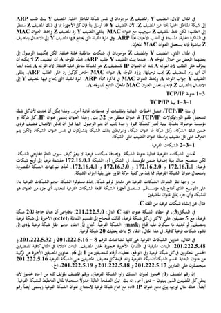 ‫املثال‬ ‫يف‬‫األ‬،‫ول‬‫املضيف‬Y‫و‬‫املضيف‬Z‫يف‬ ‫موجودان‬.‫احمللية‬ ‫املناطق‬ ‫شبكة‬ ‫نفس‬‫املضيف‬Y‫طلب‬ ‫يبث‬ARP
‫شب‬ ‫إىل‬‫حبث‬ ‫احمللية‬ ‫املناطق‬ ‫كة‬ً‫ا‬‫عن‬‫املضيف‬Z‫املضيف‬ ‫ألن‬ .Y‫أرسل‬ ‫قد‬‫بث‬ً‫ا‬‫فإن‬‫املضيف‬ ‫ذلك‬ ‫يف‬ ‫مبا‬ ‫األجهزة‬ ‫كل‬Z‫س‬‫ت‬‫نظر‬
‫إىل‬‫ال‬‫املضيف‬ ‫فقط‬ ‫لكن‬ ‫طلب؛‬Z‫ان‬‫و‬‫عن‬ ‫مع‬ ‫سيجيب‬‫ه‬MAC‫املضيف‬ ‫يتلقى‬ .Y‫املضيف‬ ‫رد‬Z‫ان‬‫و‬‫العن‬ ‫وحيف‬MAC
،‫احمللية‬ ‫الذاكرة‬ ‫يف‬‫املسماة‬‫خمبأ‬ ‫األحيان‬ ‫أغلب‬ ‫يف‬ARP.‫ويف‬‫اليت‬ ‫املقبلة‬ ‫املرة‬‫حيتاج‬‫فيها‬‫املضيف‬Y‫إىل‬‫ب‬ ‫االتصال‬‫املضيف‬
Z‫مباشرة‬‫فإنه‬‫ان‬‫و‬‫العن‬ ‫يستعمل‬MAC.‫ن‬َّ‫املخز‬
‫املثال‬ ‫يف‬‫ال‬‫املضيف‬ ،‫ثاي‬Y‫املضيف‬‫و‬Z‫يف‬ ‫موجودان‬‫ميكن‬ ‫لكن‬ ،‫خمتلفة‬ ‫حملية‬ ‫مناطقية‬ ‫شبكات‬‫هما‬‫ال‬‫إىل‬ ‫وصول‬
‫بعضه‬‫م‬‫ه‬ّ‫املوج‬ ‫خالل‬ ‫من‬ ‫البعض‬ ‫ا‬A‫املضيف‬ ‫يبث‬ ‫عندما‬ .Y‫طلب‬ARP‫ه‬ّ‫املوج‬ ‫د‬ّ‫د‬‫حي‬ ،A‫أن‬‫املضيف‬Z‫ميكن‬ ‫ال‬‫ه‬‫أن‬
‫ي‬‫على‬ ‫ف‬ّ‫تعر‬‫ال‬‫ه‬ّ‫املوج‬ ‫ألن‬ ‫طلب‬A‫جيد‬‫أن‬‫ال‬‫ان‬‫و‬‫عن‬IP‫للمضيف‬Z‫خمتلف‬ ‫حملية‬ ‫مناطق‬ ‫لشبكة‬ ‫هو‬‫ة‬‫ه‬ّ‫املوج‬ ‫ألن‬ .Aً‫ا‬‫أيض‬ ‫د‬ّ‫د‬‫حي‬
‫أن‬‫للمضيف‬ ‫رزم‬ ‫أي‬Z‫ه‬ّ‫املوج‬ ‫د‬ّ‫يزو‬ ،‫ترحيلها‬ ‫جيب‬A‫ان‬‫و‬‫عن‬‫ه‬MAC‫اخلاص‬‫كيل‬‫كو‬‫رد‬‫على‬‫ال‬‫طلب‬ARP‫يتلقى‬ .
‫امل‬‫ضيف‬Y‫ه‬ّ‫املوج‬ ‫اب‬‫و‬‫ج‬A‫ان‬‫و‬‫العن‬ ‫وحيف‬MAC‫خمبأه‬ ‫ذاكرة‬ ‫يف‬ARP.‫اليت‬ ‫املقبلة‬ ‫املرة‬‫حيتاج‬‫فيها‬‫املضيف‬Y‫إىل‬
‫ا‬‫التصال‬‫ب‬‫املضيف‬Z‫فإنه‬‫ان‬‫و‬‫العن‬ ‫يستعمل‬MAC‫ن‬َّ‫املخز‬‫ل‬ ‫التابع‬‫ه‬ّ‫لموج‬A.
3-1‫عنونة‬TCP/IP
1-3-1‫بيئة‬TCP/IP
‫بيئة‬ ‫يف‬TCP/IP‫احملطات‬ ‫تتصل‬ ،‫ب‬ ‫النهائية‬‫امللقمات‬‫أو‬‫مب‬‫حطات‬‫أخرى‬ ‫هنائية‬.‫و‬‫كل‬‫ألن‬ ‫حيدث‬ ‫أن‬ ‫ميكن‬ ‫هذا‬‫نقطة‬
‫ت‬‫كوالت‬‫الربوتو‬ ‫طقم‬ ‫ستعمل‬TCP/IP‫هل‬‫ا‬‫منطقي‬ ‫ان‬‫و‬‫عن‬‫من‬32.‫بت‬‫و‬‫ان‬‫و‬‫عن‬ ‫سمى‬ُ‫ي‬ ‫ان‬‫و‬‫العن‬ ‫هذا‬IP‫أو‬ ‫كة‬‫شر‬ ‫كل‬ .
‫م‬ ‫مؤسسة‬‫و‬‫ص‬‫و‬‫ل‬‫ة‬‫ب‬‫شبك‬‫ة‬‫عترب‬ُ‫ت‬ ‫بينية‬‫كشبكة‬‫مميزة‬‫أن‬ ‫جيب‬ ‫احدة‬‫و‬‫الوصول‬ ‫يتم‬‫إل‬‫يها‬‫قبل‬‫ميكن‬ ‫أن‬‫االتصال‬‫مب‬‫فردي‬ ‫ضيف‬
‫ضمن‬‫تلك‬.‫كة‬‫الشر‬‫و‬‫هل‬ ‫كة‬‫شر‬ ‫كل‬‫ا‬‫ان‬‫و‬‫عن‬‫تبطني‬‫ر‬‫امل‬‫و‬ ،‫شبكة‬‫بتلك‬‫الشبكة‬‫يت‬‫ك‬‫شار‬‫ون‬‫يف‬،‫الشبكة‬ ‫ان‬‫و‬‫عن‬ ‫نفس‬‫و‬‫لكن‬‫يتم‬
‫على‬ ‫ف‬ّ‫التعر‬‫ب‬ ‫مضيف‬ ‫كل‬‫اسطة‬‫و‬.‫الشبكة‬ ‫على‬ ‫املضيف‬ ‫ان‬‫و‬‫عن‬
1-3-2‫الفرعية‬ ‫الشبكات‬
.‫الشبكة‬ ‫عنونة‬ ‫فعالية‬ ‫الفرعية‬ ‫الشبكات‬ ‫ن‬ّ‫حتس‬‫و‬‫ال‬ ‫فرعية‬ ‫شبكات‬ ‫إضافة‬‫ي‬‫كيف‬ ّ‫غي‬‫سيى‬،‫الشبكة‬ ‫اخلارجي‬ ‫العامل‬
‫لكن‬‫ستصبح‬‫الشكل‬ ‫يف‬ .‫املؤسسة‬ ‫ضمن‬ ‫إضافية‬ ‫بنية‬ ‫هناك‬(1،)‫الشبكة‬1720160101ً‫ا‬‫فرعي‬ ‫مة‬ّ‫مقس‬‫إىل‬‫شبكات‬ ‫بع‬‫ر‬‫أ‬
:‫فرعية‬1720160101‫و‬1720160201‫و‬1720160301‫و‬1720160401‫الشبكة‬ ‫هات‬ّ‫املوج‬ ‫د‬ّ‫د‬‫حت‬ .‫املقصودة‬
،‫الفرعية‬ ‫الشبكة‬ ‫ان‬‫و‬‫عن‬ ‫باستعمال‬‫من‬ ّ‫د‬‫حي‬ ‫مما‬‫على‬ ‫املرور‬ ‫كة‬‫حر‬ ‫كمية‬‫اء‬‫ز‬‫أج‬ ‫بقية‬.‫الشبكة‬
‫نظر‬ ‫وجهة‬ ‫من‬‫ال‬‫ه‬ ‫الفرعية‬ ‫الشبكات‬ ،‫عنونة‬‫ي‬‫ملحق‬‫ل‬.‫شبكة‬ ‫رقم‬‫حي‬‫د‬ّ‫د‬‫ا‬‫و‬‫مسئول‬‫الفرعية‬ ‫الشبكات‬ ‫حجم‬ ‫الشبكة‬ً‫بناء‬
‫على‬‫ال‬‫توسيع‬‫حت‬ ‫الذي‬‫إل‬ ‫تاج‬‫يه‬.‫مؤسساهتم‬‫ت‬‫الفرعية‬ ‫الشبكات‬ ‫أقنعة‬ ‫الشبكة‬ ‫أجهزة‬ ‫ستعمل‬‫لتحديد‬‫أي‬‫جزء‬‫من‬‫هو‬ ‫ان‬‫و‬‫العن‬
‫للشب‬‫و‬ ‫كة‬‫أي‬‫عنو‬ ‫ل‬ّ‫ث‬‫مي‬ ‫جزء‬‫ا‬‫املضيفني‬ ‫ن‬.
‫مثال‬‫ع‬‫ن‬‫شبكات‬ ‫إنشاء‬‫فرعي‬‫من‬ ‫ة‬‫الفئة‬C.
‫الشكل‬ ‫يف‬(3)،‫إعطاء‬ ‫مت‬‫الفئة‬ ‫ان‬‫و‬‫عن‬ ‫الشبكة‬C:‫التايل‬21102220501‫أن‬ ‫اض‬‫رت‬‫باف‬ .‫ـ‬‫ل‬ ‫حاجة‬ ‫هناك‬21‫شبك‬‫ة‬
‫مع‬ ،‫فرعية‬5‫مضيف‬‫ني‬‫األكثر‬ ‫على‬،‫فرعية‬ ‫شبكة‬ ‫كل‬‫يف‬‫ف‬ ‫لذلك‬‫تقسيم‬ ‫إىل‬ ‫تحتاج‬( ‫ة‬َّ‫ي‬‫مان‬ُ‫ث‬‫ال‬octet)‫األخي‬‫ة‬‫إىل‬‫فرعية‬ ‫شبكة‬
‫حتد‬ ‫مث‬ ،‫ومضيف‬‫ي‬‫د‬‫عليه‬ ‫سيكون‬ ‫ما‬‫قنا‬(mask)‫فرعية‬ ‫شبكة‬ ‫حقل‬ ‫حجم‬ ‫انتقاء‬ ‫إىل‬ ‫حتتاج‬ .‫الفرعية‬ ‫الشبكة‬‫إىل‬ ‫يؤدي‬
‫نشوء‬‫كا‬‫فرعية‬ ‫شبكات‬‫ف‬‫انتقاء‬ ،‫املثال‬ ‫هذا‬ ‫يف‬ .‫ية‬5‫يعطيك‬ ‫بتات‬21‫شبك‬‫ة‬.‫فرعية‬
‫ه‬ ‫الفرعية‬ ‫الشبكات‬ ‫عناوين‬ ،‫املثال‬ ‫يف‬‫ي‬‫كل‬‫ها‬‫فات‬‫ضاع‬ُ‫م‬‫للرق‬‫م‬8-211022205016‫و‬211022205032‫و‬
211022205048‫األخي‬ ‫ة‬َّ‫ي‬‫مان‬ُ‫ث‬‫ال‬ ‫يف‬ ‫املتبقية‬ ‫البتات‬ .‫ة‬‫حمجوز‬‫ة‬‫البتات‬ .‫املضيف‬ ‫حلقل‬‫الثالثة‬‫كا‬ ‫املثال‬ ‫يف‬‫ف‬‫ية‬‫ل‬‫لمضيف‬‫ني‬
‫ا‬‫املطلوب‬ ‫خلمس‬‫ني‬،‫اقع‬‫و‬‫ال‬ ‫(يف‬ ‫فرعية‬ ‫شبكة‬ ‫كل‬‫يف‬‫ت‬‫أرقام‬ ‫عطيك‬‫ل‬‫لمضيفني‬‫من‬1‫إىل‬6.)‫ه‬ ‫األخية‬ ‫املضيفني‬ ‫عناوين‬‫ي‬‫ت‬‫كيبة‬‫ر‬
‫من‬‫ان‬‫و‬‫عن‬‫البداية‬‫الفرعية‬ ‫الشبكة/الشبكة‬ ‫لقسم‬‫ائد‬‫ز‬‫املضيف‬ .‫مضيف‬ ‫كل‬‫قيمة‬‫ني‬‫الفرعية‬ ‫الشبكة‬ ‫على‬211022205016
‫العناوين‬ ‫على‬ ‫سيحصلون‬211022205017‫و‬211022205018‫و‬211022205012.‫اخل‬ ،
‫إن‬‫املضيف‬ ‫رقم‬(1)‫ان‬‫و‬‫لعن‬ ‫حمجوز‬‫ا‬‫و‬ ،)‫الفرعية‬ ‫الشبكة‬ ‫(أو‬ ‫لسلك‬‫ا‬ ‫رقم‬‫ملضيف‬‫املؤلف‬‫كل‬‫ه‬‫آحاد‬ ‫من‬‫ألن‬ ‫حمجوز‬‫ه‬
‫املضيف‬ ‫كل‬‫ينتقي‬‫ينيئون‬ ‫الذين‬ ‫ني‬-.‫بث‬ ‫إنه‬ ،‫آخر‬ ‫مبعىن‬ّ‫تبني‬ً‫ال‬‫جدو‬ ‫التالية‬ ‫الصفحة‬ً‫ال‬‫مستعم‬.‫الفرعية‬ ‫للشبكة‬ ‫التخطيط‬ ‫ملثال‬
،ً‫ا‬‫أيض‬‫هناك‬ّ‫يبني‬ ‫توجيه‬ ‫مثال‬‫دمج‬‫ان‬‫و‬‫عن‬IP‫الستنتاج‬ ‫فرعية‬ ‫شبكة‬ ‫قنا‬ ‫مع‬ ‫قادم‬( ‫الفرعية‬ ‫الشبكة‬ ‫ان‬‫و‬‫عن‬‫يسمى‬‫رقم‬ ً‫ا‬‫أيض‬
 