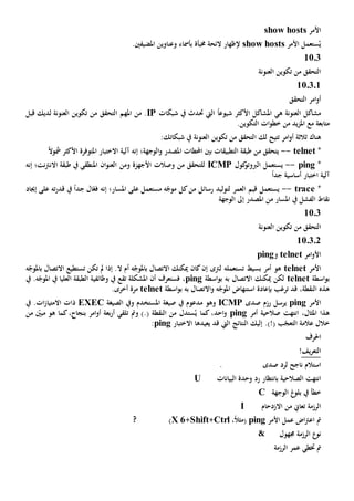 ‫األمر‬show hosts
ُ‫ي‬‫األمر‬ ‫ستعمل‬show hosts‫خمبأ‬ ‫الئحة‬ ‫إلظهار‬‫ة‬‫ب‬.‫املضيفني‬ ‫وعناوين‬ ‫أمساء‬
1103
‫العنونة‬ ‫تكوين‬ ‫من‬ ‫التحقق‬
110301
‫التحقق‬ ‫امر‬‫و‬‫أ‬
‫ه‬ ‫العنونة‬ ‫مشاكل‬‫ي‬‫ال‬ ً‫ا‬‫شيوع‬ ‫األكثر‬ ‫املشاكل‬‫يت‬‫حت‬‫شبكات‬ ‫يف‬ ‫دث‬IP.‫من‬‫املهم‬‫ا‬‫لتحقق‬‫قبل‬ ‫لديك‬ ‫العنونة‬ ‫تكوين‬ ‫من‬
‫مع‬ ‫متابعة‬‫امل‬.‫التكوين‬ ‫ات‬‫و‬‫خط‬ ‫من‬ ‫يد‬‫ز‬
‫هناك‬‫ثالث‬‫ة‬‫امر‬‫و‬‫أ‬‫ت‬‫لك‬ ‫تيح‬‫ا‬‫العنون‬ ‫تكوين‬ ‫من‬ ‫لتحقق‬‫ة‬:‫شبكاتك‬ ‫يف‬
*telnet--‫الوجهة؛‬‫و‬ ‫املصدر‬ ‫احملطات‬ ‫بني‬ ‫التطبيقات‬ ‫طبقة‬ ‫من‬ ‫يتحقق‬‫إنه‬‫املتوفر‬ ‫االختبار‬ ‫آلية‬ً‫ال‬‫مشو‬ ‫األكثر‬ ‫ة‬
*ping--‫كول‬‫الربوتو‬ ‫يستعمل‬MPIC‫من‬ ‫للتحقق‬‫وصالت‬‫و‬ ‫األجهزة‬‫من‬‫نت؛‬‫رت‬‫االن‬ ‫طبقة‬ ‫يف‬ ‫املنطقي‬ ‫ان‬‫و‬‫العن‬‫إنه‬
‫أساسي‬ ‫اختبار‬ ‫آلية‬‫ة‬ً‫ا‬‫جد‬
*trace--‫مستعمل‬ ‫ه‬ّ‫موج‬ ‫كل‬‫من‬ ‫رسائل‬ ‫لتوليد‬ ‫العمر‬ ‫قيم‬ ‫يستعمل‬‫على‬‫املسار؛‬‫إنه‬‫إجياد‬ ‫على‬ ‫ته‬‫ر‬‫قد‬ ‫يف‬ ً‫ا‬‫جد‬ ‫ال‬ّ‫فع‬
‫ال‬ ‫نقاط‬‫الوجهة‬ ‫إىل‬ ‫املصدر‬ ‫من‬ ‫املسار‬ ‫يف‬ ‫فشل‬
1103
‫من‬ ‫التحقق‬‫العنونة‬ ‫تكوين‬
110302
‫امر‬‫و‬‫األ‬telnet‫و‬ping
‫األ‬‫مر‬telnet‫تستعمل‬ ‫بسيط‬ ‫أمر‬ ‫هو‬‫ه‬‫ل‬‫رتى‬‫إ‬‫ن‬‫ه‬ّ‫باملوج‬ ‫االتصال‬ ‫ميكنك‬ ‫كان‬‫ال‬ ‫أم‬‫تستطيع‬ ‫تكن‬ ‫مل‬ ‫إذا‬ .‫ب‬ ‫االتصال‬‫ه‬ّ‫املوج‬
‫اسطة‬‫و‬‫ب‬telnet‫ميكنك‬ ‫لكن‬‫اسطة‬‫و‬‫ب‬ ‫به‬ ‫االتصال‬ping،‫فس‬‫تعرف‬‫أن‬‫املشكلة‬‫تقع‬ّ‫املوج‬ ‫يف‬ ‫العليا‬ ‫الطبقة‬ ‫وظائفية‬ ‫يف‬‫يف‬ .‫ه‬
‫النقطة‬ ‫هذه‬‫ترغب‬ ‫قد‬ ،‫ب‬‫و‬ ‫ه‬ّ‫املوج‬ ‫استنهاض‬ ‫إعادة‬‫اسطة‬‫و‬‫ب‬ ‫به‬ ‫االتصال‬telnet.‫أخرى‬ ‫مرة‬
‫األمر‬ping‫صدى‬ ‫رزم‬ ‫يرسل‬ICMP‫و‬‫هو‬‫يف‬ ‫مدعوم‬‫صيغة‬‫و‬ ‫املستخدم‬‫الصيغة‬ ‫يف‬EXEC‫ذ‬‫ات‬‫اال‬‫يف‬ .‫ات‬‫ز‬‫متيا‬
،‫املثال‬ ‫هذا‬‫أمر‬ ‫صالحية‬ ‫انتهت‬ping‫كما‬ ،‫احد‬‫و‬‫من‬ ‫ستدل‬ُ‫ي‬( ‫النقطة‬.‫و‬ )‫تلقي‬ ‫مت‬‫بع‬‫ر‬‫أ‬‫ة‬‫امر‬‫و‬‫أ‬ّ‫مبني‬ ‫هو‬ ‫كما‬،‫بنجاح‬‫من‬
‫خالل‬.)!( ‫ب‬ّ‫التعج‬ ‫عالمة‬‫إليك‬‫ال‬ ‫النتائج‬‫يت‬‫يعيد‬ ‫قد‬‫ها‬‫اال‬‫ختب‬‫ا‬‫ر‬ping:
‫احلرف‬
‫يف‬‫ر‬‫التع‬!
‫ناجح‬ ‫استالم‬‫لرد‬‫صدى‬.
‫ب‬ ‫الصالحية‬ ‫انتهت‬‫انتظار‬‫رد‬‫البيانات‬ ‫وحدة‬U
‫خطأ‬‫غ‬‫بلو‬ ‫يف‬‫الوجهة‬C
‫الرزمة‬‫من‬ ‫تعاي‬‫االزدحام‬I
‫األمر‬ ‫عمل‬ ‫اض‬‫رت‬‫اع‬ ‫مت‬ping(،ً‫ال‬‫مث‬Ctrl+Shift+6X)?
‫جمهول‬ ‫الرزمة‬ ‫نو‬&
‫عمر‬ ‫ختطي‬ ‫مت‬‫الرزمة‬
 