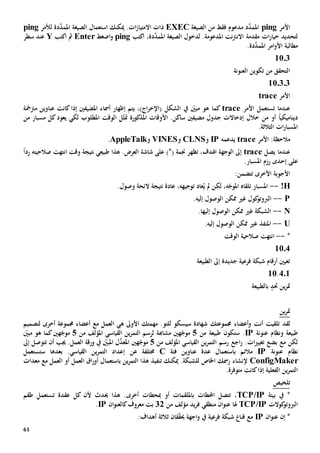 61
‫األمر‬ping‫الصيغة‬ ‫من‬ ‫فقط‬ ‫مدعوم‬ ‫د‬َّ‫املمد‬EXEC‫استعمال‬ ‫ميكنك‬ .‫ات‬‫ز‬‫االمتيا‬ ‫ذات‬‫ال‬‫د‬َّ‫املمد‬ ‫صيغة‬‫ة‬‫لألمر‬ping
‫ات‬‫ر‬‫خيا‬ ‫لتحديد‬‫مقدمة‬‫املدعوم‬ ‫نت‬‫رت‬‫االن‬‫ة‬‫ل‬ .‫دخول‬،‫دة‬َّ‫املمد‬ ‫الصيغة‬‫اكتب‬ping‫اضغط‬‫و‬Enter‫مث‬‫اكتب‬Y‫سطر‬ ‫عند‬
‫مطالبة‬.‫دة‬َّ‫املمد‬ ‫امر‬‫و‬‫األ‬
1103
‫العنونة‬ ‫تكوين‬ ‫من‬ ‫التحقق‬
110303
‫األمر‬trace
‫األمر‬ ‫تستعمل‬ ‫عندما‬trace،)‫اج‬‫ر‬‫(اإلخ‬ ‫الشكل‬ ‫يف‬ ّ‫مبني‬ ‫هو‬ ‫كما‬‫إظهار‬ ‫يتم‬‫كان‬‫إذا‬ ‫املضيفني‬ ‫أمساء‬‫ت‬‫مرتمج‬ ‫عناوين‬‫ة‬
‫مضيف‬ ‫جدول‬ ‫إدخاالت‬ ‫خالل‬ ‫من‬ ‫أو‬ ً‫ا‬‫ديناميكي‬‫ني‬‫املذكور‬ ‫األوقات‬ .‫ساكن‬‫ة‬‫مت‬‫لك‬ ‫املطلوب‬ ‫الوقت‬ ‫ل‬ّ‫ث‬‫ي‬‫مسبار‬ ‫كل‬‫يعود‬‫من‬
‫ات‬‫ر‬‫املسبا‬‫ال‬‫ثالث‬‫ة‬.
:‫مالحظة‬‫األمر‬trace‫يدعمه‬IP‫و‬CLNS‫و‬VINES‫و‬AppleTalk.
‫عندما‬‫ي‬‫صل‬trace،‫اهلدف‬ ‫الوجهة‬ ‫إىل‬‫تظهر‬)*( ‫جنمة‬‫العرض‬ ‫شاشة‬ ‫على‬‫هذا‬ .‫نتيجة‬ ‫طبيعي‬‫وقت‬‫صالحيته‬ ‫انتهت‬ً‫ا‬‫رد‬
‫على‬‫إ‬‫حد‬‫ى‬‫رزم‬.‫املسبار‬
‫تتضم‬ ‫األخرى‬ ‫األجوبة‬:‫ن‬
!H--‫لكن‬ ،‫ه‬ّ‫املوج‬ ‫تلقاه‬ ‫املسبار‬ُ‫ي‬ ‫مل‬‫نتيجة‬ ‫عادة‬ ،‫توجيهه‬ ‫عاد‬‫الئحة‬.‫وصول‬
P--.‫إليه‬ ‫الوصول‬ ‫ممكن‬ ‫غي‬ ‫كول‬‫الربوتو‬
N--‫إليه‬ ‫الوصول‬ ‫ممكن‬ ‫غي‬ ‫الشبكة‬‫ا‬.
U--.‫إليه‬ ‫الوصول‬ ‫ممكن‬ ‫غي‬ ‫املنفذ‬
*--‫صالحية‬ ‫انتهت‬‫الوقت‬
10.4
‫الطبيعة‬ ‫إىل‬ ‫جديدة‬ ‫فرعية‬ ‫شبكة‬ ‫أرقام‬ ‫تعيني‬
401.11
‫حتد‬ ‫ين‬‫ر‬‫مت‬‫با‬‫لطبيعة‬
‫ين‬‫ر‬‫مت‬
‫أنت‬ ‫تلقيت‬ ‫لقد‬‫جمموع‬ ‫أعضاء‬‫و‬‫تك‬‫شهاد‬‫ة‬‫سيسكو‬‫للتو‬.‫مهمتك‬‫األوىل‬‫ه‬‫ي‬‫ا‬‫جمموعة‬ ‫أعضاء‬ ‫مع‬ ‫لعمل‬‫ل‬ ‫أخرى‬‫تصميم‬
‫طبيعة‬‫و‬‫عنونة‬ ‫نظام‬IP‫س‬ .‫تكون‬‫طبيعة‬‫من‬5‫ه‬ّ‫موج‬‫ني‬‫مشاهب‬‫ة‬‫القياسي‬ ‫ين‬‫ر‬‫التم‬ ‫لرسم‬‫من‬ ‫املؤلف‬5‫ه‬ّ‫موج‬‫ني‬ّ‫مبني‬ ‫هو‬ ‫كما‬
‫بضع‬ ‫مع‬ ‫لكن‬‫ات‬‫ي‬‫تغي‬.‫اجع‬‫ر‬‫القياسي‬ ‫ين‬‫ر‬‫التم‬ ‫رسم‬‫من‬ ‫املؤلف‬5‫ه‬ّ‫موج‬‫ني‬‫أن‬ ‫جيب‬ .‫العمل‬ ‫ورقة‬ ‫يف‬ ّ‫املبني‬ ‫ل‬َّ‫املعد‬‫ت‬‫ت‬‫و‬‫صل‬‫إىل‬
‫عنونة‬ ‫نظام‬IP‫مالئم‬‫ب‬‫فئة‬ ‫عناوين‬ ‫عدة‬ ‫استعمال‬C‫خمتلف‬‫ة‬‫عن‬‫ستستعمل‬ ‫بعدها‬ .‫القياسي‬ ‫ين‬‫ر‬‫التم‬ ‫إعداد‬
ConfigMaker‫إل‬‫نشاء‬‫رمسك‬‫اخلاص‬.‫للشبكة‬‫تنفيذ‬ ‫ميكنك‬‫ين‬‫ر‬‫التم‬ ‫هذا‬‫ب‬‫استعما‬‫العمل‬ ‫أو‬ ‫العمل‬ ‫اق‬‫ر‬‫أو‬ ‫ل‬‫مع‬‫معدات‬
‫الفعلي‬ ‫ين‬‫ر‬‫التم‬‫ة‬‫كان‬‫إذا‬‫ت‬‫متوفر‬‫ة‬.
‫تلخيص‬
‫بيئة‬ ‫يف‬ *TCP/IP‫احملطات‬ ‫تتصل‬ ،‫ب‬‫أو‬ ‫امللقمات‬‫مب‬‫حطات‬‫أخرى‬‫عقدة‬ ‫كل‬ ‫ألن‬ ‫حيدث‬ ‫هذا‬ .‫ت‬‫طقم‬ ‫ستعمل‬
‫كوالت‬‫الربوتو‬TCP/IP‫هل‬‫ا‬‫يد‬‫ر‬‫ف‬ ‫منطقي‬ ‫ان‬‫و‬‫عن‬‫من‬ ‫مؤلف‬32‫ك‬‫معروف‬ ‫بت‬‫ال‬‫ان‬‫و‬‫عن‬IP.
‫إن‬ *‫ان‬‫و‬‫عن‬IP‫مع‬‫قنا‬‫ق‬ّ‫ق‬‫حي‬ ‫اجهة‬‫و‬ ‫يف‬ ‫فرعية‬ ‫شبكة‬‫ان‬‫ثالث‬‫ة‬:‫أهداف‬
 