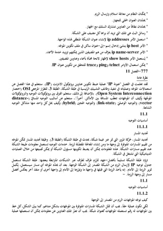 *‫نان‬ّ‫ك‬‫مي‬‫النظام‬‫من‬.‫الرزم‬ ‫وإرسال‬ ‫استالم‬ ‫معاجلة‬
*‫حي‬‫د‬ّ‫د‬‫ان‬‫احمللي‬ ‫ان‬‫و‬‫العن‬‫ل‬.‫لجهاز‬
*‫حي‬‫د‬ّ‫د‬‫ان‬‫نطاق‬ً‫ا‬‫العناوين‬ ‫من‬‫تت‬‫السلك‬ ‫شارك‬‫مع‬.‫اجلهاز‬
‫رسائل‬ *‫ال‬‫ه‬ ‫بث‬‫ي‬‫تلك‬‫اليت‬‫يد‬‫ر‬‫ت‬‫اها‬‫ر‬‫ي‬ ‫أن‬.‫الشبكة‬ ‫على‬ ‫مضيف‬ ‫كل‬
*‫ا‬‫األمر‬ ‫ستعمل‬essesip addr‫املنطقي‬ ‫الشبكة‬ ‫ان‬‫و‬‫عن‬ ‫إلنشاء‬‫هل‬.‫اجهة‬‫و‬‫ال‬ ‫ذه‬
‫األمر‬ *ip host‫ينشئ‬‫إسم‬ ‫إدخال‬-‫إىل‬-.‫ه‬ّ‫املوج‬ ‫تكوين‬ ‫ملف‬ ‫يف‬ ‫ساكن‬ ‫ان‬‫و‬‫عن‬
*‫األمر‬server-ip name‫ي‬‫ف‬ّ‫عر‬‫هم‬ ‫من‬‫املضيف‬‫ني‬‫الذين‬‫ميكن‬‫هم‬‫ت‬‫زو‬‫ي‬.‫األمساء‬ ‫خدمة‬ ‫د‬
*ُ‫ي‬‫األمر‬ ‫ستعمل‬show hosts‫خمبأ‬ ‫الئحة‬ ‫إلظهار‬‫ة‬‫ب‬‫امل‬ ‫وعناوين‬ ‫أمساء‬.‫ضيفني‬
‫امر‬‫و‬‫األ‬ ‫استعمال‬ ‫ميكن‬ *telnet‫و‬ping‫و‬trace‫ان‬‫و‬‫عن‬ ‫تكوين‬ ‫من‬ ‫للتحقق‬IP.
777-‫الفصل‬11
‫عامة‬ ‫نظرة‬
‫لقد‬‫يف‬ ‫تعلمت‬‫الفصل‬‫"عنونة‬IP( ‫نت‬‫رت‬‫االن‬ ‫كول‬‫بروتو‬ ‫عناوين‬ ‫تكوين‬ ‫ضبط‬ ‫عملية‬ "IP‫عن‬ ‫الفصل‬ ‫هذا‬ ‫يف‬ ‫ستتعلم‬ .)
‫استعم‬‫ا‬‫ال‬‫ت‬‫وعمليات‬ ‫ه‬ّ‫املوج‬‫ه‬‫تنفيذ‬ ‫يف‬‫ئيس‬‫ر‬‫ال‬ ‫التشبيك‬ ‫وظائف‬‫يف‬ ‫ية‬‫الطبقة‬ ،‫الشبكة‬ ‫طبقة‬3‫لل‬ ،‫املرجع‬ ‫از‬‫ر‬‫ط‬‫ي‬OSI‫(اختصار‬
Open System Interconnection‫ستتعلم‬ ،‫ذلك‬ ‫إىل‬ ‫باإلضافة‬ .)‫الفرق‬‫كوالت‬‫بروتو‬ ‫بني‬‫ال‬‫كوالت‬‫الربوتو‬‫و‬ ‫توجيه‬
‫كيف‬‫و‬ ‫هة‬َّ‫املوج‬‫أن‬‫هات‬ّ‫املوج‬‫ب‬ّ‫ق‬‫تتع‬‫أساليب‬ ‫عن‬ ‫ستتعلم‬ ،ًًً‫ا‬‫ي‬‫أخ‬ .‫األماكن‬ ‫بني‬ ‫املسافة‬‫ال‬ّ‫املسايف‬ ‫توجيه‬(-stancedi
vector)‫ال‬‫و‬‫توجيه‬( ّ‫الوصلي‬state-link)‫ال‬‫و‬‫اهلجني‬ ‫توجيه‬(hybrid)‫كيف‬‫و‬‫حيل‬‫كل‬‫منها‬ ‫احد‬‫و‬‫مشاكل‬‫ال‬‫توجيه‬
‫الشائع‬‫ة‬.
1101
‫التوجيه‬ ‫أساسيات‬
110101
‫املسار‬ ‫حتديد‬
‫املرور‬ ‫كة‬‫حلر‬ ،‫املسار‬ ‫حتديد‬‫عرب‬ ‫متر‬ ‫اليت‬‫(الطبقة‬ ‫الشبكة‬ ‫طبقة‬ ‫يف‬ ‫حيدث‬ ،‫شبكة‬ ‫غيمة‬3‫املسا‬ ‫حتديد‬ ‫وظيفة‬ .)‫ه‬ّ‫املوج‬ ‫ن‬ّ‫ك‬‫مت‬ ‫ر‬
‫ت‬ ‫من‬‫قي‬‫ي‬‫وجهة‬ ‫إىل‬ ‫املتوفرة‬ ‫ات‬‫ر‬‫املسا‬ ‫م‬‫ما‬‫و‬‫من‬‫إنشاء‬‫امل‬‫ل‬ّ‫ض‬‫املف‬ ‫عاجلة‬‫ة‬‫التوجيه‬ ‫خدمات‬ .‫لرزمة‬‫ت‬‫الشبكة‬ ‫طبيعة‬ ‫معلومات‬ ‫ستعمل‬
‫أن‬ ‫ميكن‬ ‫املعلومات‬ ‫هذه‬ .‫الشبكة‬ ‫ات‬‫ر‬‫مسا‬ ‫تقييم‬ ‫عند‬‫ي‬‫تكوينه‬ ‫ضبط‬‫ا‬‫أو‬ ‫الشبكة‬ ‫مسؤول‬‫جتميعها‬ ‫ميكن‬‫العمليات‬ ‫خالل‬ ‫من‬
‫الديناميكية‬‫اليت‬‫ت‬‫ش‬‫ت‬.‫الشبكة‬ ‫يف‬ ‫غل‬
‫ت‬‫تسليم‬ ‫الشبكة‬ ‫طبقة‬ ‫د‬ّ‫زو‬ً‫ا‬‫ب‬‫أفضل‬-‫جهد‬‫لل‬ُ‫ر‬‫ع‬ ‫لطرف‬ ‫طرف‬ ‫زم‬‫رب‬‫الشبكة‬ ‫طبقة‬ .‫ببعضها‬ ‫ابطة‬‫رت‬‫امل‬ ‫الشبكات‬‫ت‬‫ستعمل‬
‫توجيه‬ ‫جدول‬IP‫بعد‬ .‫الوجهة‬ ‫الشبكة‬ ‫إىل‬ ‫املصدر‬ ‫الشبكة‬ ‫من‬ ‫الرزم‬ ‫إلرسال‬‫أن‬‫ه‬ّ‫املوج‬ ‫د‬ّ‫د‬‫حي‬‫أي‬‫مسار‬‫سي‬‫كمل‬ُ‫ي‬ ،‫ستعمل‬
‫ير‬‫ر‬‫مت‬‫الرزمة‬‫األمام‬ ‫إىل‬.‫إنه‬‫يأخ‬‫ال‬ ‫الرزمة‬ ‫ذ‬‫يت‬‫قبل‬‫ها‬‫اجهة‬‫و‬ ‫يف‬‫ما‬‫و‬‫رها‬ّ‫مير‬‫األمام‬ ‫إىل‬‫إىل‬‫اجهة‬‫و‬‫أخرى‬‫منفذ‬ ‫أو‬‫آخر‬‫أفضل‬ ‫يعكس‬
.‫الرزمة‬ ‫وجهة‬ ‫إىل‬ ‫مسار‬-
1101
‫التوجيه‬ ‫أساسيات‬
110102
‫كيف‬‫ت‬‫املصدر‬ ‫من‬ ‫الرزم‬ ‫هات‬ّ‫املوج‬ ‫ه‬ّ‫وج‬‫إىل‬‫الوجهة‬
‫لكي‬ّ‫عملي‬ ‫تكون‬‫ة‬‫أن‬ ‫جيب‬ ،ً‫ا‬‫حق‬‫مت‬‫الشبكة‬ ‫ل‬ّ‫ث‬‫امل‬‫املتوفر‬ ‫ات‬‫ر‬‫سا‬‫ة‬‫املو‬ ‫بني‬‫خط‬ ‫كل‬،‫الشكل‬ ّ‫يبني‬ ‫كما‬.‫متناغم‬ ‫بشكل‬ ‫هات‬ّ‫ج‬
‫رقم‬ ‫له‬ ‫هات‬ّ‫املوج‬ ‫بني‬‫ت‬‫ستعمل‬‫ه‬‫أن‬ ‫جيب‬ .‫شبكة‬ ‫ان‬‫و‬‫كعن‬‫هات‬ّ‫املوج‬‫ت‬‫ميكن‬ ‫معلومات‬ ‫عن‬ ‫العناوين‬ ‫تلك‬ ّ‫عرب‬‫ت‬ ‫أن‬‫ستعمله‬‫ا‬‫عملية‬
 