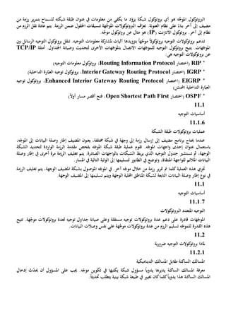 ‫ه‬ ‫ه‬َّ‫املوج‬ ‫كول‬‫الربوتو‬‫د‬ّ‫يزو‬ ‫شبكة‬ ‫كول‬‫بروتو‬ ‫أي‬ ‫و‬‫من‬ ‫يكفي‬ ‫ما‬‫للسماح‬ ‫شبكته‬ ‫طبقة‬ ‫ان‬‫و‬‫عن‬ ‫يف‬ ‫معلومات‬‫ير‬‫ر‬‫بتم‬‫من‬ ‫رزمة‬
‫مضيف‬ً‫بناء‬ ‫آخر‬ ‫إىل‬ّ‫تعر‬ .‫العنونة‬ ‫نظام‬ ‫على‬.‫الرزمة‬ ‫ضمن‬ ‫احلقول‬ ‫تنسيقات‬ ‫هة‬َّ‫املوج‬ ‫كوالت‬‫الربوتو‬ ‫ف‬‫نقل‬ ‫عادة‬ ‫يتم‬‫من‬ ‫الرزم‬
‫نظام‬‫آخر‬ ‫إىل‬( ‫نت‬‫رت‬‫االن‬ ‫كول‬‫بروتو‬ .IP‫مثال‬ ‫هو‬ )‫ع‬‫كو‬‫بروتو‬ ‫ن‬.‫ه‬َّ‫موج‬ ‫ل‬
‫ت‬ً‫ال‬‫كو‬‫بروتو‬ ‫التوجيه‬ ‫كوالت‬‫بروتو‬ ‫دعم‬‫ه‬َّ‫موج‬ً‫ا‬‫بتزويد‬‫ها‬.‫التوجيه‬ ‫معلومات‬ ‫كة‬‫ملشار‬ ‫آليات‬‫ت‬‫بني‬ ‫الرسائل‬ ‫التوجيه‬ ‫كول‬‫بروتو‬ ‫نقل‬
‫التوجيه‬ ‫كول‬‫بروتو‬ ‫يتيح‬ .‫هات‬ّ‫املوج‬‫ل‬‫هات‬ّ‫لموج‬‫ا‬‫التصال‬‫ب‬‫و‬ ‫لتحديث‬ ‫األخرى‬ ‫هات‬ّ‫املوج‬‫صيانة‬‫أمثلة‬ .‫اجلداول‬TCP/IP
‫ع‬‫التوجيه‬ ‫كوالت‬‫بروتو‬ ‫ن‬‫ه‬:‫ي‬
*RIP(‫اختصار‬Routing Information Protocol،)‫التوجيه‬ ‫معلومات‬ ‫كول‬‫بروتو‬
*IGRP(‫اختصار‬Interior Gateway Routing Protocol،)‫الداخلية‬ ‫ارة‬ّ‫العب‬ ‫توجيه‬ ‫كول‬‫بروتو‬
*EIGRP(‫اختصار‬Enhanced Interior Gateway Routing Protocol،‫توجيه‬ ‫كول‬‫بروتو‬
ّ‫احملس‬ ‫الداخلية‬ ‫ارة‬ّ‫العب‬)‫ن‬
*OSPF(‫اختصار‬Open Shortest Path First،)ً‫ال‬‫أو‬ ‫مسار‬ ‫أقصر‬ ‫فتح‬
1101
‫التوجيه‬ ‫أساسيات‬
110106
‫كوال‬‫بروتو‬ ‫عمليات‬‫ت‬‫الشبكة‬ ‫طبقة‬
،‫خمتلفة‬ ‫شبكة‬ ‫يف‬ ‫وجهة‬ ‫إىل‬ ‫رزمة‬ ‫إرسال‬ ‫إىل‬ ‫مضيف‬ ‫نامج‬‫ر‬‫ب‬ ‫حيتاج‬ ‫عندما‬‫يعنون‬‫املضيف‬،‫ه‬ّ‫املوج‬ ‫إىل‬ ‫البيانات‬ ‫وصلة‬ ‫إطار‬
‫ب‬‫ان‬‫و‬‫عن‬ ‫استعمال‬‫إ‬‫حد‬‫ى‬‫اجه‬‫و‬.‫ه‬ّ‫املوج‬ ‫ات‬‫تقوم‬‫ه‬ّ‫املوج‬ ‫شبكة‬ ‫طبقة‬ ‫عملية‬‫ب‬‫فحص‬‫مقدمة‬‫الشبكة‬ ‫لتحديد‬ ‫اردة‬‫و‬‫ال‬ ‫الرزمة‬
‫مث‬ ،‫الوجهة‬‫تستشي‬‫الشبكات‬ ‫بط‬‫ر‬‫ي‬ ‫الذي‬ ‫التوجيه‬ ‫جدول‬‫ب‬.‫الصادرة‬ ‫اجهات‬‫و‬‫ال‬‫تغليف‬ ‫يتم‬‫وصلة‬ ‫إطار‬ ‫يف‬ ‫أخرى‬ ‫مرة‬ ‫الرزمة‬
‫املنتق‬ ‫اجهة‬‫و‬‫لل‬ ‫املالئم‬ ‫البيانات‬‫اة‬‫و‬ ،‫توضع‬‫لتسليم‬ ‫الطابور‬ ‫يف‬‫ها‬‫الو‬ ‫إىل‬.‫املسار‬ ‫يف‬ ‫التالية‬ ‫ثبة‬
‫جتري‬‫كلما‬‫العملية‬ ‫هذه‬‫ير‬‫ر‬‫مت‬ ‫مت‬‫رزمة‬‫خالل‬ ‫من‬‫ه‬ّ‫املوج‬ ‫يف‬ .‫آخر‬ ‫ه‬ّ‫موج‬‫امل‬‫و‬‫ص‬‫و‬‫ل‬‫ب‬،‫الوجهة‬ ‫املضيف‬ ‫شبكة‬‫تغليف‬ ‫يتم‬‫الرزمة‬
‫البيانات‬ ‫وصلة‬ ‫إطار‬ ‫نو‬ ‫يف‬‫احمللية‬ ‫املناطق‬ ‫لشبكة‬ ‫التابعة‬‫و‬ ‫الوجهة‬‫تسليمها‬ ‫يتم‬.‫الوجهة‬ ‫املضيف‬ ‫إىل‬
1101
‫التوجيه‬ ‫أساسيات‬
7.1101
‫ال‬‫كوالت‬‫الربوتو‬ ‫املتعدد‬ ‫توجيه‬
‫قادر‬ ‫هات‬ّ‫املوج‬‫ة‬‫و‬ ‫مستقلة‬ ‫توجيه‬ ‫كوالت‬‫بروتو‬ ‫عدة‬ ‫دعم‬ ‫على‬‫صيانة‬ ‫على‬.‫هة‬َّ‫موج‬ ‫كوالت‬‫بروتو‬ ‫لعدة‬ ‫توجيه‬ ‫جداول‬‫ت‬‫تيح‬
‫هذ‬‫ه‬‫ال‬‫قدرة‬‫ل‬‫هة‬َّ‫موج‬ ‫كوالت‬‫بروتو‬ ‫عدة‬ ‫من‬ ‫الرزم‬ ‫تسليم‬ ‫ه‬ّ‫لموج‬‫على‬.‫البيانات‬ ‫وصالت‬ ‫نفس‬
1102
‫ية‬‫ر‬‫ضرو‬ ‫التوجيه‬ ‫كوالت‬‫بروتو‬ ‫ملاذا‬
010211
‫الديناميكية‬ ‫املسالك‬ ‫مقابل‬ ‫الساكنة‬ ‫املسالك‬
‫الساكنة‬ ‫املسالك‬ ‫معرفة‬‫يديرها‬‫يكتبه‬ ‫شبكة‬ ‫مسؤول‬ ً‫ا‬‫يدوي‬‫ا‬‫جيب‬ .‫ه‬ّ‫موج‬ ‫تكوين‬ ‫يف‬‫على‬‫أن‬ ‫املسؤول‬‫حي‬‫إدخال‬ ‫ث‬ّ‫د‬
‫هذ‬ ‫الساكنة‬ ‫املسالك‬‫ا‬‫كلما‬ً‫ا‬‫يدوي‬‫يف‬ ‫تغيي‬ ‫كان‬‫طبيعة‬‫بينية‬ ‫شبكة‬‫ي‬‫تطلب‬‫حت‬‫د‬‫ي‬‫ث‬ً‫ا‬.
 