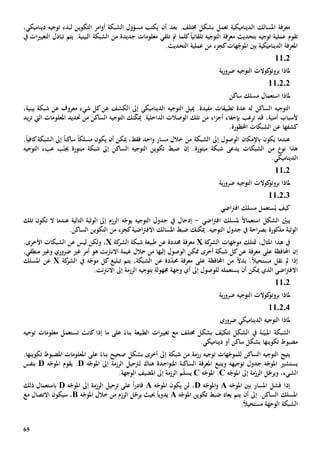 65
‫الديناميكية‬ ‫املسالك‬ ‫معرفة‬‫ت‬‫عمل‬‫بعد‬ .‫خمتلف‬ ‫بشكل‬‫أن‬‫ل‬ ‫التكوين‬ ‫امر‬‫و‬‫أ‬ ‫الشبكة‬ ‫مسؤول‬ ‫يكتب‬‫ديناميكي‬ ‫توجيه‬ ‫بدء‬،
‫تقوم‬‫توجيه‬ ‫عملية‬‫بتحديث‬‫كلما‬ً‫ا‬‫تلقائي‬ ‫التوجيه‬ ‫معرفة‬‫تلقي‬ ‫مت‬‫من‬ ‫جديدة‬ ‫معلومات‬‫البينية‬ ‫الشبكة‬.‫ات‬‫ي‬‫التغي‬ ‫تبادل‬ ‫يتم‬‫يف‬
‫كجزء‬‫هات‬ّ‫املوج‬ ‫بني‬ ‫الديناميكية‬ ‫املعرفة‬‫من‬.‫التحديث‬ ‫عملية‬
1102
‫ملاذا‬‫ية‬‫ر‬‫ضرو‬ ‫التوجيه‬ ‫كوالت‬‫بروتو‬
110202
‫استعم‬ ‫ملاذا‬‫ا‬‫ساكن‬ ‫مسلك‬ ‫ل‬
‫الساكن‬ ‫التوجيه‬‫عدة‬ ‫له‬‫تطبيقات‬‫إىل‬ ‫الديناميكي‬ ‫التوجيه‬ ‫مييل‬ .‫مفيدة‬‫ا‬‫معروف‬ ‫شيء‬ ‫كل‬‫عن‬ ‫لكشف‬‫بينية‬ ‫شبكة‬ ‫عن‬،
‫ترغب‬ ‫قد‬ ،‫أمنية‬ ‫ألسباب‬‫ب‬‫من‬ ‫اء‬‫ز‬‫أج‬ ‫إخفاء‬‫تلك‬‫الوصالت‬‫الداخلية‬.‫مي‬‫الساكن‬ ‫التوجيه‬ ‫نك‬ّ‫ك‬‫من‬‫املعلو‬ ‫حتديد‬‫مات‬‫اليت‬‫يد‬‫ر‬‫ت‬
‫كشف‬‫ها‬.‫احملظورة‬ ‫الشبكات‬ ‫عن‬
‫عندما‬‫باإلمكان‬ ‫يكون‬‫الوصول‬‫إىل‬‫الشبكة‬‫خالل‬ ‫من‬‫أن‬ ‫ميكن‬ ،‫فقط‬ ‫احد‬‫و‬ ‫مسار‬‫ي‬‫مسلك‬ ‫كون‬ً‫ا‬‫ساكن‬ً‫ا‬‫كافي‬‫الشبكة‬ ‫إىل‬ً‫ا‬.
‫نو‬ ‫هذا‬‫من‬‫الشبك‬‫ات‬.‫مبتورة‬ ‫شبكة‬ ‫يدعى‬‫إن‬‫ب‬ّ‫جين‬ ‫مبتورة‬ ‫شبكة‬ ‫إىل‬ ‫الساكن‬ ‫التوجيه‬ ‫تكوين‬ ‫ضبط‬‫التوجيه‬ ‫عبء‬
‫الديناميك‬.‫ي‬
1102
‫ية‬‫ر‬‫ضرو‬ ‫التوجيه‬ ‫كوالت‬‫بروتو‬ ‫ملاذا‬
110203
‫كيف‬ُ‫ي‬‫اضي‬‫رت‬‫اف‬ ‫مسلك‬ ‫ستعمل‬
‫استعم‬ ‫الشكل‬ ّ‫يبني‬‫ا‬ً‫ال‬‫اضي‬‫رت‬‫اف‬ ‫ملسلك‬-‫عندما‬ ‫التالية‬ ‫الوثبة‬ ‫إىل‬ ‫الرزم‬ ‫ه‬ّ‫يوج‬ ‫التوجيه‬ ‫جدول‬ ‫يف‬ ‫إدخال‬‫تلك‬ ‫تكون‬ ‫ال‬
‫مذكور‬ ‫الوثبة‬‫ة‬‫كجزء‬‫اضية‬‫رت‬‫االف‬ ‫املسالك‬ ‫ضبط‬ ‫ميكنك‬ .‫التوجيه‬ ‫جدول‬ ‫يف‬ ‫احة‬‫ر‬‫بص‬‫من‬.‫الساكن‬ ‫التكوين‬
‫كة‬‫الشر‬ ‫هات‬ّ‫موج‬ ‫متتلك‬ ،‫املثال‬ ‫هذا‬ ‫يف‬X‫معرفة‬‫عن‬ ‫حمددة‬‫كة‬‫الشر‬ ‫شبكة‬ ‫طبيعة‬X،‫و‬‫ليس‬ ‫لكن‬‫ع‬.‫األخرى‬ ‫الشبكات‬ ‫ن‬
‫إن‬‫معرفة‬ ‫على‬ ‫احملافظة‬‫ع‬‫إليه‬ ‫الوصول‬ ‫ممكن‬ ‫أخرى‬ ‫شبكة‬ ‫كل‬‫ن‬‫ا‬‫خالل‬ ‫من‬‫هو‬ ‫نت‬‫رت‬‫االن‬ ‫غيمة‬‫غي‬ ‫أمر‬‫ضروري‬،‫منطقي‬ ‫وغي‬
‫ا‬ ‫من‬ ً‫ال‬‫بد‬ .ً‫ال‬‫مستحي‬ ‫نقل‬ ‫مل‬ ‫إذا‬‫معرفة‬ ‫على‬ ‫حملافظة‬‫عن‬ ‫دة‬ّ‫د‬‫حم‬،‫الشبكة‬‫تبليغ‬ ‫يتم‬‫كة‬‫الشر‬ ‫يف‬ ‫ه‬ّ‫موج‬ ‫كل‬X‫عن‬‫املسلك‬
‫أن‬ ‫ميكن‬ ‫الذي‬ ‫اضي‬‫رت‬‫االف‬‫ي‬‫ستعمل‬‫ه‬‫ب‬ ‫جمهولة‬ ‫وجهة‬ ‫أي‬ ‫إىل‬ ‫للوصول‬‫توجيه‬.‫نت‬‫رت‬‫االن‬ ‫إىل‬ ‫الرزمة‬
1102
‫ية‬‫ر‬‫ضرو‬ ‫التوجيه‬ ‫كوالت‬‫بروتو‬ ‫ملاذا‬
110204
‫ضروري‬ ‫الديناميكي‬ ‫التوجيه‬ ‫ملاذا‬
‫ن‬ّ‫املبي‬ ‫الشبكة‬‫ة‬‫يف‬‫خمتلف‬ ‫بشكل‬ ‫ف‬ّ‫تتكي‬ ‫الشكل‬‫ات‬‫ي‬‫تغي‬ ‫مع‬‫كان‬ ‫إذا‬ ‫ما‬ ‫على‬ ً‫بناء‬ ‫الطبيعة‬‫ت‬‫ت‬‫توجيه‬ ‫معلومات‬ ‫ستعمل‬
‫تكوينه‬ ‫مضبوط‬‫ا‬.‫ديناميكي‬ ‫أو‬ ‫ساكن‬ ‫بشكل‬
‫الساكن‬ ‫التوجيه‬ ‫يتيح‬‫ل‬‫شبكة‬ ‫من‬ ‫رزمة‬ ‫توجيه‬ ‫هات‬ّ‫لموج‬‫أخرى‬ ‫إىل‬‫صحيح‬ ‫بشكل‬‫على‬ ً‫بناء‬.‫تكوينها‬ ‫املضبوط‬ ‫املعلومات‬
‫يستشي‬‫و‬ ‫توجيهه‬ ‫جدول‬ ‫ه‬ّ‫املوج‬‫اجد‬‫و‬‫املت‬ ‫الساكنة‬ ‫املعرفة‬ ‫يتبع‬‫ة‬‫هناك‬‫ل‬‫رتحيل‬‫ه‬ّ‫املوج‬ ‫إىل‬ ‫الرزمة‬D.‫يقوم‬‫ه‬ّ‫املوج‬D‫ب‬‫نفس‬
‫الشيء‬‫و‬ ،‫ي‬ّ‫رح‬‫ل‬‫ه‬ّ‫املوج‬ ‫إىل‬ ‫الرزمة‬C‫ه‬ّ‫املوج‬ .C.‫الوجهة‬ ‫املضيف‬ ‫إىل‬ ‫الرزمة‬ ‫م‬ّ‫ل‬‫يس‬
‫ه‬ّ‫املوج‬ ‫بني‬ ‫املسار‬ ‫فشل‬ ‫إذا‬A‫ه‬ّ‫املوج‬‫و‬D،‫ي‬ ‫لن‬‫ه‬ّ‫املوج‬ ‫كون‬A‫ترحيل‬ ‫على‬ ً‫ا‬‫ر‬‫قاد‬ّ‫املوج‬ ‫إىل‬ ‫الرزمة‬‫ه‬D‫ب‬‫استعمال‬‫ذلك‬
‫أن‬ ‫إىل‬ .‫الساكن‬ ‫املسلك‬‫تكوين‬ ‫ضبط‬ ‫يعاد‬ ‫يتم‬‫ه‬ّ‫املوج‬Aً‫ا‬‫يدوي‬‫ي‬ ‫حبيث‬ّ‫رح‬‫الرزم‬ ‫ل‬‫خالل‬ ‫من‬‫ه‬ّ‫املوج‬B،‫سيكون‬‫االتصال‬‫مع‬
ً‫ال‬‫مستحي‬ ‫الوجهة‬ ‫الشبكة‬.
 