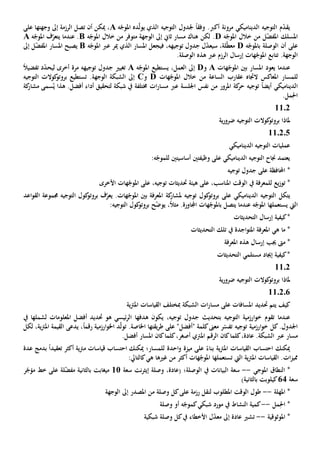 ‫أك‬ ‫مرونة‬ ‫الديناميكي‬ ‫التوجيه‬ ‫م‬ّ‫د‬‫يق‬‫رب‬‫التوجيه‬ ‫جلدول‬ ً‫ا‬‫وفق‬ .‫ده‬ّ‫ل‬‫يو‬ ‫الذي‬‫ه‬ّ‫املوج‬A‫و‬ ‫إىل‬ ‫الرزمة‬ ‫تصل‬ ‫أن‬ ‫ميكن‬ ،‫جهته‬‫ا‬‫على‬
‫ه‬ّ‫املوج‬ ‫خالل‬ ‫من‬ ‫ل‬ّ‫ض‬‫املف‬ ‫املسلك‬D‫لكن‬ .‫هناك‬‫متوفر‬ ‫الوجهة‬ ‫إىل‬ ‫ثاي‬ ‫مسار‬‫خالل‬ ‫من‬‫ه‬ّ‫املوج‬B‫ه‬ّ‫املوج‬ ‫ف‬ّ‫يتعر‬ ‫عندما‬ .A
‫أن‬ ‫على‬‫ب‬ ‫الوصلة‬‫ه‬ّ‫املوج‬D‫لة‬ّ‫ط‬‫مع‬،‫س‬،‫توجيهه‬ ‫جدول‬ ‫ل‬ّ‫د‬‫يع‬‫في‬‫املسار‬ ‫جعل‬‫عرب‬ ‫مير‬ ‫الذي‬‫ه‬ّ‫املوج‬B‫يصبح‬‫إىل‬ ‫ل‬ّ‫ض‬‫املف‬ ‫املسار‬
.‫الوجهة‬‫ت‬‫ه‬ّ‫املوج‬ ‫تابع‬‫الرزم‬ ‫إرسال‬ ‫ات‬‫عرب‬‫هذ‬‫ه‬‫الوصلة‬.
‫عندما‬‫يعود‬‫هات‬ّ‫املوج‬ ‫بني‬ ‫املسار‬A‫و‬D‫العمل‬ ‫إىل‬،‫يستطيع‬‫ه‬ّ‫املوج‬A‫ت‬‫غي‬‫ي‬‫ل‬ ‫أخرى‬ ‫مرة‬ ‫توجيهه‬ ‫جدول‬‫ي‬ّ‫د‬‫ح‬ً‫ال‬‫تفضي‬ ‫د‬
‫ل‬‫لمسار‬‫ال‬ ‫املعاكس‬‫هات‬ّ‫املوج‬ ‫خالل‬ ‫من‬ ‫الساعة‬ ‫عقارب‬ ‫جتاه‬D‫و‬C.‫الوجهة‬ ‫الشبكة‬ ‫إىل‬‫تستطيع‬‫التوجيه‬ ‫كوالت‬‫بروتو‬
ً‫ا‬‫أيض‬ ‫الديناميكي‬‫توجيه‬‫اجللسة‬ ‫نفس‬ ‫من‬ ‫املرور‬ ‫كة‬‫حر‬‫عرب‬‫ل‬ ‫شبكة‬ ‫يف‬ ‫خمتلفة‬ ‫ات‬‫ر‬‫مسا‬‫تحقيق‬‫كة‬‫مشار‬ ‫سمى‬ُ‫ي‬ ‫هذا‬ .‫أفضل‬ ‫أداء‬
.‫مل‬ِ‫احل‬
1102
‫ية‬‫ر‬‫ضرو‬ ‫التوجيه‬ ‫كوالت‬‫بروتو‬ ‫ملاذا‬
110205
‫الديناميكي‬ ‫التوجيه‬ ‫عمليات‬
‫وظ‬ ‫على‬ ‫الديناميكي‬ ‫التوجيه‬ ‫جناح‬ ‫يعتمد‬‫ي‬‫ف‬‫تني‬‫أساسي‬‫تني‬‫ل‬:‫ه‬ّ‫لموج‬
*‫على‬ ‫احملافظة‬‫توج‬ ‫جدول‬‫يه‬
‫يع‬‫ز‬‫تو‬ *‫ل‬،‫املناسب‬ ‫الوقت‬ ‫يف‬ ‫لمعرفة‬‫هيئة‬ ‫على‬،‫توجيه‬ ‫حتديثات‬‫على‬‫األخرى‬ ‫هات‬ّ‫املوج‬
‫يتكل‬‫ال‬.‫هات‬ّ‫املوج‬ ‫بني‬ ‫املعرفة‬ ‫كة‬‫ملشار‬ ‫توجيه‬ ‫كول‬‫بروتو‬ ‫على‬ ‫الديناميكي‬ ‫توجيه‬‫ي‬‫اعد‬‫و‬‫الق‬ ‫جمموعة‬ ‫التوجيه‬ ‫كول‬‫بروتو‬ ‫ف‬ّ‫عر‬
‫اليت‬‫يستعمله‬‫ا‬‫يتصل‬ ‫عندما‬ ‫ه‬ّ‫املوج‬‫ب‬،ً‫ال‬‫مث‬ .‫اجملاورة‬ ‫هات‬ّ‫املوج‬‫ي‬‫ح‬ّ‫ض‬‫و‬:‫التوجيه‬ ‫كول‬‫بروتو‬
‫إرسال‬ ‫كيفية‬*‫الت‬‫حد‬‫ي‬‫ث‬‫ات‬
‫ما‬ *‫هي‬‫اجد‬‫و‬‫املت‬ ‫املعرفة‬‫ة‬‫تلك‬ ‫يف‬‫الت‬‫حد‬‫ي‬‫ث‬‫ات‬
*‫جيب‬ ‫مىت‬‫املعرفة‬ ‫هذه‬ ‫إرسال‬
‫التحديث‬ ‫مستلمي‬ ‫إجياد‬ ‫كيفية‬*‫ات‬
1102
‫ية‬‫ر‬‫ضرو‬ ‫التوجيه‬ ‫كوالت‬‫بروتو‬ ‫ملاذا‬
110206
‫كيف‬‫حتديد‬ ‫يتم‬‫املسافات‬‫على‬‫الشبكة‬ ‫ات‬‫ر‬‫مسا‬‫مب‬‫ي‬‫رت‬‫امل‬ ‫القياسات‬ ‫ختلف‬‫ة‬
‫عندما‬‫تقوم‬‫التوجيه‬ ‫ارزمية‬‫و‬‫خ‬‫بت‬‫حد‬‫ي‬،‫توجيه‬ ‫جدول‬ ‫ث‬‫يكون‬‫هدفه‬‫ا‬‫لشمل‬ ‫املعلومات‬ ‫أفضل‬ ‫حتديد‬ ‫هو‬ ‫ئيسي‬‫ر‬‫ال‬‫ها‬‫يف‬
‫توجيه‬ ‫ارزمية‬‫و‬‫خ‬ ‫كل‬.‫اجلدول‬‫ت‬‫ر‬ّ‫فس‬" ‫كلمة‬‫معىن‬‫أفضل‬"‫على‬‫يقته‬‫ر‬‫ط‬‫اخلاصة‬ ‫ا‬.‫ت‬‫رقم‬ ‫ارزمية‬‫و‬‫اخل‬ ‫د‬ّ‫ل‬‫و‬ً‫ا‬‫لكل‬ ،‫ية‬‫رت‬‫امل‬ ‫القيمة‬ ‫يدعى‬ ،
‫مسار‬‫عرب‬،‫عادة‬ .‫الشبكة‬‫كان‬‫كلما‬‫الرق‬،‫أصغر‬ ‫املرتي‬ ‫م‬‫كان‬‫كلما‬.‫أفضل‬ ‫املسار‬
‫ية‬‫رت‬‫امل‬ ‫القياسات‬ ‫احتساب‬ ‫ميكنك‬‫ميزة‬ ‫على‬ ً‫بناء‬‫احدة‬‫و‬‫ل‬‫ب‬ ً‫ا‬‫تعقيد‬ ‫أكثر‬ ‫ية‬‫رت‬‫م‬ ‫قياسات‬ ‫احتساب‬ ‫ميكنك‬ ‫لمسار؛‬‫دمج‬‫عدة‬
‫ية‬‫رت‬‫امل‬ ‫القياسات‬ .‫ات‬‫ز‬‫ممي‬‫ت‬ ‫اليت‬‫ستعمله‬‫ا‬‫أكثر‬ ‫هات‬ّ‫املوج‬‫غيها‬ ‫من‬‫ه‬‫ي‬:‫كالتايل‬
*‫ال‬‫نطاق‬‫املوجي‬--‫البيانات‬ ‫سعة‬‫ال‬ ‫يف‬‫وصلة‬‫نت‬‫ر‬‫إيث‬ ‫وصلة‬ ،‫(عادة‬ ‫؛‬‫سعة‬11‫بالثانية‬ ‫ميغابت‬‫لة‬ّ‫ض‬‫مف‬‫ر‬ّ‫مؤج‬ ‫خط‬ ‫على‬
‫سعة‬64)‫بالثانية‬ ‫كيلوبت‬
‫املهلة‬ *--‫ع‬ ‫رزمة‬ ‫لنقل‬ ‫املطلوب‬ ‫الوقت‬ ‫طول‬‫لى‬‫كل‬‫وصلة‬‫املصدر‬ ‫من‬‫إىل‬‫الوجهة‬
*ِ‫احل‬‫مل‬--‫شبك‬ ‫مورد‬ ‫يف‬ ‫النشاط‬ ‫كمية‬‫ي‬‫أو‬ ‫ه‬ّ‫كموج‬‫وصلة‬
‫امل‬ *‫وثوقية‬--‫ت‬‫إىل‬ ‫عادة‬ ‫شي‬‫ل‬ّ‫د‬‫مع‬‫األ‬‫خ‬‫ط‬‫يف‬ ‫اء‬‫كل‬‫وصلة‬‫شبك‬‫ية‬
 