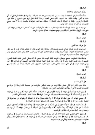 69
110305
‫مشكلة‬‫ال‬‫تعداد‬‫ال‬ ‫ما‬ ‫إىل‬‫هناية‬
‫ل‬ ً‫ال‬‫استكما‬،‫السابقة‬ ‫الصفحة‬ ‫من‬ ‫لمثال‬‫ستستمر‬‫الصاحلة‬ ‫غي‬ ‫التحديثات‬‫ل‬‫لشبكة‬1‫املفرغة‬ ‫احللقة‬ ‫يف‬ ‫ان‬‫ر‬‫بالدو‬‫أن‬ ‫إىل‬‫تأيت‬
‫عملية‬‫ما‬،‫الشرط‬ ‫هذا‬ .‫احللقة‬ ‫توقف‬ ‫أخرى‬‫الذي‬،‫هناية‬ ‫ال‬ ‫ما‬ ‫إىل‬ ‫التعداد‬ ‫يدعى‬‫جيعل‬‫الرزم‬‫تدور‬‫ار‬‫ر‬‫باستم‬‫حل‬ ‫يف‬‫قة‬‫حول‬
‫الشبكة‬ ،‫الوجهة‬ ‫الشبكة‬ ‫أن‬ ‫حقيقة‬ ‫من‬ ‫بالرغم‬ ‫الشبكة‬1،‫لة‬ّ‫ط‬‫مع‬‫بينما‬ .‫تقوم‬‫هات‬ّ‫املوج‬‫ب‬،‫هناية‬ ‫ال‬ ‫ما‬ ‫إىل‬ ‫التعداد‬‫تسمح‬
‫الصاحلة‬ ‫غي‬ ‫املعلومات‬‫ب‬.‫توجيه‬ ‫حلقة‬ ‫اجد‬‫و‬‫ت‬
،‫العملية‬ ‫إليقاف‬ ‫مضادة‬ ‫تدابي‬ ‫دون‬ ‫من‬‫القيمة‬ ‫تزداد‬ّ‫املسافي‬‫ة‬‫ي‬‫رت‬‫(امل‬‫ة‬)‫ل‬‫الوثبات‬ ‫عدد‬‫كلما‬‫مرت‬‫الرزمة‬‫عرب‬.‫آخر‬ ‫ه‬ّ‫موج‬
‫تدور‬‫الرزم‬ ‫تلك‬‫يف‬‫حلقة‬‫عرب‬‫بسبب‬ ‫الشبكة‬‫وجود‬.‫التوجيه‬ ‫جداول‬ ‫يف‬ ‫خطأ‬ ‫معلومات‬
1103
ّ‫املسايف‬ ‫التوجيه‬
110306
‫يف‬‫ر‬‫تع‬ ‫حل‬‫حد‬‫أقصى‬
ّ‫تصح‬ ّ‫املسايف‬ ‫التوجيه‬ ‫ارزميات‬‫و‬‫خ‬‫ح‬‫بنفسها‬ ‫نفسها‬‫تعداد‬ ‫تتطلب‬ ‫أن‬ ‫ميكن‬ ‫التوجيه‬ ‫حلقة‬ ‫مشكلة‬ ‫لكن‬ ،ً‫ا‬ً‫ال‬‫أو‬ ‫هناية‬ ‫ال‬ ‫ما‬ ‫إىل‬.
ّ‫لتجن‬ّ‫تعر‬ ،‫لة‬َّ‫املطو‬ ‫املشكلة‬ ‫هذه‬ ‫ب‬‫الالهناية‬ ‫ة‬ّ‫املسافي‬ ‫كوالت‬‫الربوتو‬ ‫ف‬‫أهنا‬ ‫على‬‫أقصى‬ ‫رقم‬‫د‬ّ‫د‬‫حم‬‫يشي‬ .‫ذلك‬‫إىل‬ ‫الرقم‬‫قياس‬
‫مرتي‬‫لل‬،ً‫ال‬‫(مث‬ ‫توجيه‬‫تعداد‬‫بسيط‬‫ل‬‫لوثب‬‫ات‬.)
‫اسطة‬‫و‬‫ب‬‫التوجيه‬ ‫كول‬‫بروتو‬ ‫يسمح‬ ،‫األسلوب‬ ‫هذا‬‫حل‬‫التوجيه‬ ‫لقة‬‫تستمر‬ ‫بأن‬‫أن‬ ‫إىل‬‫القياس‬ ‫يتخطى‬‫القيمة‬ ‫املرتي‬‫ا‬‫ل‬‫قص‬‫و‬‫ى‬
‫ك‬ ‫ية‬‫رت‬‫امل‬ ‫القيمة‬ ‫الرسم‬ ّ‫يبني‬ .‫املسموحة‬‫ـ‬16‫وثب‬‫ة‬،‫ي‬ ‫وهذا‬‫فوق‬‫القيمة‬ّ‫املسافي‬‫ة‬‫اضي‬‫رت‬‫االف‬‫ة‬‫القص‬‫و‬‫ى‬‫تساوي‬ ‫اليت‬15‫وثب‬‫ة‬،
‫و‬‫يرمي‬‫عندما‬ ،‫حال‬ ‫أي‬ ‫يف‬ .‫الرزمة‬ ‫ه‬ّ‫املوج‬‫تتخطى‬،‫القصوى‬ ‫القيمة‬ ‫ية‬‫رت‬‫امل‬ ‫القيمة‬ُ‫ت‬‫الشبكة‬ ‫عترب‬1‫بأهنا‬‫الوصول‬ ‫ممكن‬ ‫غي‬
‫إليه‬‫ا‬.
1103
‫امل‬ ‫التوجيه‬ّ‫سايف‬
110307
‫املنقسم‬ ‫األفق‬ ‫حل‬
‫سبب‬ ‫هناك‬‫آخر‬ ‫ممكن‬‫حتصل‬ ‫لكي‬‫توجيه‬ ‫حلقة‬‫هو‬‫عندما‬‫ت‬‫تناقض‬‫صحيحة‬ ‫غي‬ ‫معلومات‬‫إرساهلا‬ ‫عاد‬ُ‫م‬‫ه‬ّ‫موج‬ ‫إىل‬‫مع‬
‫ال‬ ‫الصحيحة‬ ‫املعلومات‬‫يت‬‫هو‬ ‫أرسلها‬.‫إليك‬‫كيف‬‫حتصل‬:‫املشكلة‬ ‫هذه‬
1‫ه‬ّ‫املوج‬ ‫ر‬ّ‫مير‬ .A‫حتديث‬ً‫ا‬‫ه‬ّ‫املوج‬ ‫إىل‬B‫ه‬ّ‫املوج‬‫و‬D‫إىل‬ ‫يشي‬‫ال‬ ‫أن‬‫شبكة‬1‫لة‬ّ‫ط‬‫مع‬‫ه‬ّ‫املوج‬ ‫لكن‬ .C‫حتديث‬ ‫يرسل‬ً‫ا‬‫ه‬ّ‫املوج‬ ‫إىل‬
B‫إىل‬ ‫يشي‬‫الشبكة‬ ‫أن‬1‫متوفر‬‫ة‬‫عند‬‫مسافة‬‫تساوي‬4‫ه‬ّ‫املوج‬ ‫خالل‬ ‫من‬ ،D‫ال‬ ‫هذا‬ .‫خي‬.‫املنقسم‬ ‫األفق‬ ‫اعد‬‫و‬‫ق‬ ‫الف‬
2‫ه‬ّ‫املوج‬ ‫يستنتج‬ .B،‫خطأ‬ ‫على‬،‫أن‬‫ه‬ّ‫املوج‬C‫ال‬‫ز‬‫ي‬ ‫ال‬‫ميلك‬‫مسار‬ً‫ا‬‫صاحل‬ً‫ا‬‫الشبكة‬ ‫إىل‬1‫أن‬ ‫رغم‬ ،‫ه‬‫قيمة‬ ‫ذي‬‫ية‬‫رت‬‫م‬‫أقل‬
‫بكثي‬ ً‫ال‬‫تفضي‬‫ه‬ّ‫املوج‬ ‫يرسل‬ .B‫حتديث‬ً‫ا‬‫ه‬ّ‫املوج‬ ‫إىل‬A‫باملسلك‬ ‫فيه‬ ‫ينصحه‬‫الشبكة‬ ‫إىل‬ ‫اجلديد‬.1
3‫ه‬ّ‫املوج‬ ‫د‬ّ‫د‬‫حي‬ .A‫اآلن‬‫أنه‬‫ميكن‬‫ه‬‫اإل‬‫الشبكة‬ ‫إىل‬ ‫رسال‬1‫ه‬ّ‫املوج‬ ‫خالل‬ ‫من‬B‫؛‬‫و‬‫ه‬ّ‫املوج‬ ‫د‬ّ‫د‬‫حي‬B‫أنه‬‫ميكن‬‫ه‬‫اإل‬‫إىل‬ ‫رسال‬
‫الشبكة‬1‫ه‬ّ‫املوج‬ ‫خالل‬ ‫من‬C‫؛‬‫و‬‫ه‬ّ‫املوج‬ ‫د‬ّ‫د‬‫حي‬C‫أنه‬‫ميكن‬‫ه‬‫اإل‬‫الشبكة‬ ‫إىل‬ ‫رسال‬1‫ه‬ّ‫املوج‬ ‫خالل‬ ‫من‬D‫رزمة‬ ‫أي‬ .‫يتم‬
‫وضعها‬‫هذ‬ ‫يف‬‫ه‬‫س‬ ‫البيئة‬‫يف‬ ‫تدخل‬.‫هات‬ّ‫املوج‬ ‫بني‬ ‫حلقة‬
4.‫حياول‬‫إذا‬ ، ‫الشكل‬ ‫يف‬ ّ‫مبني‬ ‫هو‬ ‫كما‬.‫احلالة‬ ‫هذه‬ ‫ب‬ّ‫جتن‬ ‫املنقسم‬ ‫األفق‬‫حتديث‬ ‫وصل‬‫الشبكة‬ ‫عن‬ ‫توجيه‬1‫ه‬ّ‫املوج‬ ‫من‬
A،‫يستطيع‬ ‫ال‬‫ه‬ّ‫املوج‬B‫ه‬ّ‫املوج‬ ‫أو‬D‫إ‬ ‫إعادة‬‫رس‬‫ا‬‫الشبكة‬ ‫عن‬ ‫معلومات‬ ‫ل‬1‫ه‬ّ‫املوج‬ ‫إىل‬A‫لذا‬ .‫فإن‬‫ل‬ّ‫ل‬‫يق‬ ‫املنقسم‬ ‫األفق‬
‫ل‬ّ‫ل‬‫ويق‬ ‫الصحيحة‬ ‫غي‬ ‫التوجيه‬ ‫معلومات‬‫من‬.‫التوجيه‬ ‫عبء‬
1103
 