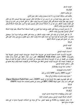 ّ‫املسايف‬ ‫التوجيه‬
110308
‫االنتظار‬ ‫اقيت‬‫و‬‫ت‬ ‫حل‬
‫انتظار‬ ‫اقيت‬‫و‬‫ت‬ ‫باستعمال‬ ‫هناية‬ ‫ال‬ ‫ما‬ ‫إىل‬ ‫التعداد‬ ‫مشكلة‬ ‫ب‬ّ‫جتن‬ ‫ميكنك‬‫ت‬:‫كالتايل‬‫عمل‬
1‫جار‬ ‫من‬ ً‫ا‬‫حتديث‬ ‫ه‬ّ‫موج‬ ‫يتلقى‬ ‫عندما‬ .‫إىل‬ ‫يشي‬ ‫له‬‫شبكة‬ ‫أن‬‫كان‬ً‫ا‬‫سابق‬ ‫إليها‬ ‫الوصول‬ ‫ممكن‬‫أصبحت‬‫اآلن‬‫غي‬‫ممكن‬
‫و‬ ‫إليه‬ ‫الوصول‬ ‫ممكن‬ ‫كغي‬‫املسلك‬ ‫ه‬ّ‫املوج‬ ‫م‬ّ‫ل‬‫يع‬ ،‫إليها‬ ‫الوصول‬‫يبدأ‬‫إذا‬ .‫انتظار‬ ‫توقيت‬‫تلقى‬‫حتديث‬ً‫ا‬‫وقت‬ ‫أي‬ ‫يف‬ ‫اجلار‬ ‫نفس‬ ‫من‬
‫قبل‬‫انقضاء‬‫توقيت‬‫اال‬‫نتظار‬‫فيه‬ ‫يشي‬‫إ‬‫الشبكة‬ ‫أن‬ ‫ىل‬‫أصبحت‬‫إليه‬ ‫الوصول‬ ‫ممكن‬‫ا‬‫كممكن‬‫الشبكة‬ ‫ه‬ّ‫املوج‬ ‫م‬ّ‫ل‬‫يع‬ ،‫أخرى‬ ‫مرة‬
‫إليه‬ ‫الوصول‬‫ا‬‫توقيت‬ ‫يل‬‫ز‬‫وي‬‫اال‬.‫نتظار‬
2‫إذا‬ .‫وصل‬‫ه‬ّ‫موج‬ ‫من‬ ‫حتديث‬‫جم‬‫ا‬‫و‬‫مع‬ ‫خمتلف‬ ‫ر‬‫قيمة‬‫ي‬‫رت‬‫م‬‫ة‬‫من‬ ‫أفضل‬‫القيمة‬‫ل‬َّ‫املسج‬‫ة‬‫الشبكة‬ ‫ه‬ّ‫املوج‬ ‫م‬ّ‫ل‬‫يع‬ ،‫للشبكة‬ ً‫ال‬‫أص‬
‫إليه‬ ‫الوصول‬ ‫كممكن‬‫ا‬‫توقيت‬ ‫يل‬‫ز‬‫وي‬‫اال‬.‫نتظار‬
3‫إذا‬ .‫تلقى‬‫حتديث‬ً‫ا‬‫قبل‬ ‫وقت‬ ‫أي‬ ‫يف‬‫انقضاء‬‫توقيت‬‫اال‬‫مع‬ ‫خمتلف‬ ‫جماور‬ ‫ه‬ّ‫موج‬ ‫من‬ ‫نتظار‬‫قيمة‬‫ي‬‫رت‬‫م‬‫أ‬‫و‬‫أس‬ ‫ة‬،‫سيتجاهل‬
‫الت‬‫حد‬‫ي‬‫حتديث‬ ‫جتاهل‬ .‫ث‬‫أ‬‫و‬‫أس‬ ‫ية‬‫رت‬‫م‬ ‫قيمة‬ ‫فيه‬‫عندما‬‫هناك‬ ‫يكون‬‫ي‬ ‫املفعول‬ ‫ساري‬ ‫انتظار‬ ‫توقيت‬‫وقت‬ ‫مبرور‬ ‫سمح‬‫أ‬‫لكي‬ ‫طول‬
‫يف‬ ‫مهم‬ ‫تغيي‬ ‫حصول‬ ‫خرب‬ ‫ينتشر‬‫ال‬‫شبكة‬‫بأ‬‫كملها‬.
1104
ّ‫الوصلي‬ ‫التوجيه‬
110401
ّ‫الوصلي‬ ‫التوجيه‬ ‫أساسيات‬
‫املستعمل‬ ‫الثانية‬ ‫األساسية‬ ‫ارزمية‬‫و‬‫اخل‬‫ة‬‫ل‬‫ه‬ ‫لتوجيه‬‫ي‬‫املعروف‬ ،ّ‫الوصلي‬ ‫التوجيه‬ ‫ارزميات‬‫و‬‫خ‬ .‫الوصلة‬ ‫حالة‬ ‫ارزمية‬‫و‬‫خ‬‫ة‬ً‫ا‬‫أيض‬
‫ب‬‫ارزميات‬‫و‬‫اخل‬SPF(‫اختصار‬Shortest Path First،،)ً‫ال‬‫أو‬ ‫مسار‬ ‫أقصر‬‫حت‬‫بيان‬ ‫قاعدة‬ ‫على‬ ‫اف‬‫دة‬ّ‫ق‬‫مع‬ ‫ات‬
‫مب‬‫علومات‬‫عن‬.‫الطبيعة‬‫أن‬ ‫حني‬ ‫يف‬‫ة‬ّ‫املسافي‬ ‫ارزمية‬‫و‬‫اخل‬‫متلك‬‫وال‬ ‫البعيدة‬ ‫الشبكات‬ ‫عن‬ ‫دة‬ّ‫د‬‫حم‬ ‫غي‬ ‫معلومات‬‫أي‬ ‫متلك‬‫معرفة‬
‫ع‬،‫البعيدة‬ ‫هات‬ّ‫املوج‬ ‫ن‬‫فإن‬ّ‫الوصلي‬ ‫التوجيه‬ ‫ارزمية‬‫و‬‫خ‬‫حت‬‫كاملة‬‫معرفة‬ ‫على‬ ‫اف‬‫ع‬‫كيف‬‫و‬ ‫البعيدة‬ ‫هات‬ّ‫املوج‬ ‫ن‬‫مع‬ ‫بعضها‬ ‫تبط‬‫ر‬‫ت‬
‫بعض‬‫التوجيه‬ ‫يستعمل‬ .:ّ‫الوصلي‬
‫الوصلة‬ ‫حالة‬ ‫إعالنات‬ *(LSAs)
‫طوبولوجية‬ ‫بيانات‬ ‫قاعدة‬ *
‫ارزمية‬‫و‬‫اخل‬ *SPF‫الشجرة‬‫و‬ ،SPF‫ذلك‬ ‫عن‬ ‫الناجتة‬
‫توجيه‬ ‫جدول‬ *‫ب‬‫املنافذ‬‫و‬ ‫ات‬‫ر‬‫املسا‬‫إىل‬‫شبكة‬ ‫كل‬
‫ق‬ّ‫طب‬ ‫لقد‬‫املهندس‬‫و‬‫ن‬‫الوصلة‬ ‫حالة‬ ‫مفهوم‬‫هذا‬‫يف‬‫ال‬‫توجيه‬OSPF(‫اختصار‬Open Shortest Path First،
‫مسا‬ ‫أقصر‬ ‫فتح‬.)ً‫ال‬‫أو‬ ‫ر‬‫حت‬‫توي‬‫الوثيقة‬RFC 1583‫وصف‬ ‫على‬‫عن‬‫وعمليات‬ ‫مفاهيم‬‫الوصلة‬ ‫حالة‬‫ـ‬‫ل‬OSPF.
1104
ّ‫الوصلي‬ ‫التوجيه‬
110402
‫التوجيه‬ ‫جداول‬ ‫الوصلة‬ ‫حالة‬ ‫كوالت‬‫بروتو‬ ‫تتبادل‬ ‫كيف‬
:‫التالية‬ ‫العمليات‬ ‫يستعمل‬ ّ‫الوصلي‬ ‫للتوجيه‬ ‫الشبكة‬ ‫اكتشاف‬
1.‫ت‬‫هات‬ّ‫املوج‬ ‫تبادل‬‫رزم‬LSA‫يب‬ .‫البعض‬ ‫بعضها‬ ‫مع‬‫مباشرة‬ ‫املوصولة‬ ‫الشبكات‬ ‫مع‬ ‫ه‬ّ‫موج‬ ‫كل‬ ‫دأ‬‫ميلك‬ ‫اليت‬ ‫به‬
‫مباشرة‬ ‫معلومات‬‫عنها‬.
 