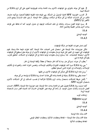 71
2.‫يقوم‬‫ه‬ّ‫موج‬ ‫كل‬‫ببناء‬ ‫األخرى‬ ‫هات‬ّ‫املوج‬ ‫مع‬ ‫ازي‬‫و‬‫بالت‬‫طوبولوجية‬ ‫بيانات‬ ‫قاعدة‬‫على‬ ‫حتتوي‬‫كل‬‫الرزم‬LSA‫من‬
‫البينية‬ ‫الشبكة‬.
3‫ارزمية‬‫و‬‫اخل‬ ‫حتتسب‬ .SPF‫هذ‬ ‫ه‬ّ‫املوج‬ ‫يبين‬ .‫الشبكة‬ ‫إىل‬ ‫الوصول‬ ‫قابلية‬‫ه‬،‫كشجرة‬‫املنطقية‬ ‫الطبيعة‬‫كونه‬‫مع‬‫جذر‬‫ها‬،
‫ت‬‫املمكنة‬ ‫ات‬‫ر‬‫املسا‬ ‫كل‬ ‫من‬ ‫تألف‬‫إىل‬‫يف‬ ‫شبكة‬ ‫كل‬‫شبكات‬‫ات‬‫ر‬‫املسا‬ ‫تلك‬ ‫يفرز‬ ‫مث‬ .‫الوصلة‬ ‫حالة‬ ‫كول‬‫بروتو‬‫امل‬ ‫ويضع‬‫سار‬
‫األ‬ً‫ال‬‫أو‬ ‫قصر‬(SPF).
4.‫املنافذ‬‫و‬ ،‫اته‬‫ر‬‫مسا‬ ‫أفضل‬ ‫ه‬ّ‫املوج‬ ‫يسرد‬‫إىل‬.‫التوجيه‬ ‫جدول‬ ‫يف‬ ،‫الوجهة‬ ‫الشبكات‬ ‫تلك‬‫أنه‬ ‫كما‬‫حيا‬‫اعد‬‫و‬‫ق‬ ‫على‬ ‫ف‬
‫أخرى‬ ‫بيانات‬‫ب‬.‫احلالة‬ ‫وتفاصيل‬ ‫الطبيعة‬ ‫عناصر‬
1104
ّ‫الوصلي‬ ‫التوجيه‬
110403
‫هات‬ّ‫املوج‬ ‫شبكة‬ ‫عرب‬ ‫الطبيعة‬ ‫ات‬‫ي‬‫تغي‬ ‫تنتشر‬ ‫كيف‬
‫ت‬ّ‫تغي‬ ‫كلما‬ .‫الوصلة‬ ‫حالة‬ ‫حتديثات‬ ‫نفس‬ ‫استعمال‬ ‫على‬ ‫الوصلة‬ ‫حالة‬ ‫ارزميات‬‫و‬‫خ‬ ‫تكل‬‫ت‬،‫وصلة‬ ‫حالة‬ ‫طبيعة‬‫تقوم‬
‫ال‬ ‫هات‬ّ‫املوج‬‫يت‬‫إىل‬ ‫انتبهت‬‫ال‬‫تغيي‬‫بإ‬ ‫غيها‬ ‫قبل‬‫رس‬‫ا‬‫معلومات‬ ‫ل‬‫إىل‬‫ه‬ّ‫موج‬ ‫إىل‬ ‫أو‬ ‫األخرى‬ ‫هات‬ّ‫املوج‬‫تستطيع‬ ّ‫معني‬‫هات‬ّ‫املوج‬ ‫كل‬
‫استعم‬ ‫األخرى‬‫ا‬‫هل‬‫ا‬‫للتحديثات‬‫شائعة‬ ‫توجيه‬ ‫معلومات‬ ‫إرسال‬ ‫يستلزم‬ ‫هذا‬ .‫إىل‬،‫تقارب‬ ‫لتحقيق‬ .‫الشبكات‬ ‫يف‬ ‫هات‬ّ‫املوج‬ ‫كل‬
‫يقوم‬‫ه‬ّ‫املوج‬ ‫كل‬‫يلي‬ ‫مبا‬:
،‫جار‬ ‫كل‬‫إسم‬ :‫انه‬‫ي‬‫ج‬ ‫أثر‬ ‫ب‬ّ‫ق‬‫يتع‬ *‫و‬‫اجلار‬ ‫كان‬‫إذا‬ ‫ما‬ً‫ال‬‫مشتغ‬‫أو‬ً‫ال‬‫معط‬‫كلفة‬‫و‬ ،‫الوصلة‬.‫اجلار‬ ‫إىل‬
‫رزمة‬ ‫يبين‬ *LSA‫ت‬‫هات‬ّ‫املوج‬ ‫أمساء‬ ‫سرد‬‫له‬ ‫اجملاورة‬،‫الوصالت‬ ‫وتكاليف‬‫وتتضمن‬،‫اجلدد‬ ‫ان‬‫ي‬‫اجل‬‫ات‬‫ي‬‫التغي‬‫و‬‫تكاليف‬ ‫يف‬
‫و‬ ،‫الوصالت‬‫إىل‬ ‫الوصالت‬‫الذي‬ ‫ان‬‫ي‬‫اجل‬‫ن‬‫لني‬ّ‫ط‬‫مع‬ ‫ا‬‫و‬‫أصبح‬.
‫هذ‬ ‫يرسل‬ *‫ه‬‫الرزمة‬LSA‫لكي‬‫تتمكن‬‫ك‬‫األخرى‬ ‫هات‬ّ‫املوج‬ ‫ل‬‫تلقيها‬ ‫من‬.
‫رزمة‬ ‫يتلقى‬ ‫عندما‬ *LSA،‫هنا‬ّ‫يدو‬‫رزمة‬ ‫أحدث‬ ‫ث‬ّ‫د‬‫حي‬ ‫لكي‬ ‫بياناته‬ ‫قاعدة‬ ‫يف‬LSA‫توليدها‬ ‫مت‬.‫ه‬ّ‫موج‬ ‫كل‬‫من‬
‫الرزم‬ ‫بيانات‬ ‫باستعمال‬ ‫للشبكات‬ ‫يطة‬‫ر‬‫خ‬ ‫كمل‬ُ‫ي‬ *LSA‫اكم‬‫رت‬‫امل‬‫ة‬‫مث‬‫حي‬‫املسالك‬ ‫تسب‬‫إىل‬‫األخرى‬ ‫الشبكات‬ ‫كل‬
‫ارزمية‬‫و‬‫اخل‬ ‫باستعمال‬SPF.
‫كلما‬‫تس‬‫بت‬ّ‫ب‬‫رزمة‬LSA‫يف‬ ‫تغيي‬ ‫حبصول‬،‫الوصلة‬ ‫حالة‬ ‫بيانات‬ ‫قاعدة‬‫ت‬( ‫الوصلة‬ ‫حالة‬ ‫ارزمية‬‫و‬‫خ‬ ‫عيد‬SPF‫احتساب‬ )
‫و‬ ‫ات‬‫ر‬‫املسا‬ ‫أفضل‬‫حت‬‫احلسب‬ ‫يف‬ ‫الطبيعة‬ ‫تغيي‬ ‫ه‬ّ‫موج‬ ‫كل‬‫يأخذ‬ ،‫مث‬ .‫التوجيه‬ ‫جدول‬ ‫ث‬ّ‫د‬‫ان‬‫حت‬ ‫أثناء‬‫د‬‫ي‬‫د‬‫ه‬‫الستعمال‬ ‫مسار‬ ‫أقصر‬‫ه‬
.‫الرزمة‬ ‫لتوجيه‬
‫الوب‬ ‫تباطات‬‫ر‬‫ا‬
‫ارزمية‬‫و‬‫خ‬Dijkstra
1104
ّ‫الوصلي‬ ‫التوجيه‬
110404
‫بشأن‬ ‫ان‬ّ‫مه‬‫الوصلة‬ ‫حالة‬
‫الوصلة‬ ‫حالة‬ ‫بشأن‬ ‫ان‬ّ‫مه‬ ‫هناك‬-‫امل‬‫ومتطلبات‬ ،‫الذاكرة‬ ‫ومتطلبات‬ ‫عاجلة‬‫ال‬‫نطاق‬‫املوجي‬.
‫امل‬‫الذاكرة‬ ‫ومتطلبات‬ ‫عاجلة‬
 