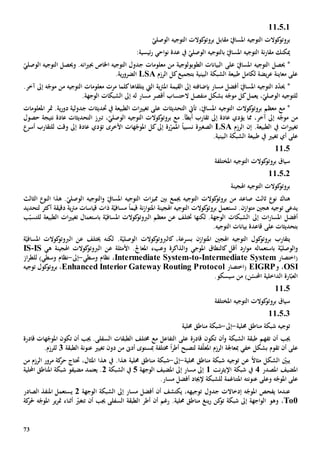 73
11.5.1
‫الوصل‬ ‫التوجيه‬ ‫كوالت‬‫بروتو‬ ‫مقابل‬ ّ‫املسايف‬ ‫التوجيه‬ ‫كوالت‬‫بروتو‬ّ‫ي‬
ّ‫املسايف‬ ‫التوجيه‬ ‫نة‬‫ر‬‫مقا‬ ‫ميكنك‬‫بال‬‫توجيه‬ّ‫الوصلي‬‫احي‬‫و‬‫ن‬ ‫عدة‬ ‫يف‬‫ئيسية‬‫ر‬:
*‫حيصل‬ّ‫املسايف‬ ‫التوجيه‬‫على‬‫التوجيه‬ ‫جدول‬ ‫معلومات‬ ‫من‬ ‫الطوبولوجية‬ ‫البيانات‬‫جب‬ ‫اخلاص‬.‫انه‬‫ي‬‫و‬ّ‫الوصلي‬ ‫التوجيه‬ ‫حيصل‬
‫طبيعة‬ ‫لكامل‬ ‫يضة‬‫ر‬‫ع‬ ‫معاينة‬ ‫على‬‫البينية‬ ‫الشبكة‬‫ال‬ ‫كل‬‫بتجميع‬‫رزم‬LSA‫ي‬‫ر‬‫الضرو‬‫ة‬.
*‫بإضاف‬ ‫مسار‬ ‫أفضل‬ ّ‫املسايف‬ ‫التوجيه‬ ‫د‬ّ‫د‬‫حي‬‫ته‬‫ية‬‫رت‬‫امل‬ ‫القيمة‬ ‫إىل‬‫اليت‬‫يتلق‬‫اها‬‫مرت‬ ‫كلما‬‫إىل‬ ‫ه‬ّ‫موج‬ ‫من‬ ‫التوجيه‬ ‫معلومات‬‫آخر‬.
‫مسار‬ ‫أقصر‬ ‫الحتساب‬ ‫منفصل‬ ‫بشكل‬ ‫ه‬ّ‫موج‬ ‫كل‬‫يعمل‬ ،ّ‫الوصلي‬ ‫للتوجيه‬‫ل‬‫ه‬‫إىل‬.‫الوجهة‬ ‫الشبكات‬
،ّ‫املسايف‬ ‫التوجيه‬ ‫كوالت‬‫بروتو‬ ‫معظم‬ ‫مع‬ *‫ت‬‫أيت‬‫الت‬‫حد‬‫ي‬‫ث‬‫ات‬‫عل‬‫ى‬.‫ية‬‫ر‬‫دو‬ ‫جدولية‬ ‫حتديثات‬ ‫يف‬ ‫الطبيعة‬ ‫ات‬‫ي‬‫تغي‬‫متر‬‫املعلومات‬
‫إىل‬ ‫ه‬ّ‫موج‬ ‫من‬‫آخر‬،‫يؤدي‬ ‫مما‬‫عادة‬‫إىل‬،ّ‫الوصلي‬ ‫التوجيه‬ ‫كوالت‬‫بروتو‬ ‫مع‬ .‫أبطأ‬ ‫تقارب‬‫التحديثات‬ ‫تربز‬‫عادة‬‫حصول‬ ‫نتيجة‬
‫ات‬‫ي‬‫تغي‬‫يف‬.‫الطبيعة‬‫إن‬‫ال‬‫رزم‬LSA‫الصغي‬‫ة‬‫ر‬ّ‫املمر‬ ً‫ا‬‫نسبي‬‫ة‬‫إىل‬‫األخرى‬ ‫هات‬ّ‫املوج‬ ‫كل‬‫تؤدي‬‫عاد‬‫ة‬‫إىل‬‫وقت‬‫للتقارب‬‫أسر‬
‫على‬‫أي‬‫يف‬ ‫تغيي‬‫طبيعة‬‫البينية‬ ‫الشبكة‬.
1105
‫املختلفة‬ ‫التوجيه‬ ‫كوالت‬‫بروتو‬ ‫سياق‬
11.5.2
‫اهلجينة‬ ‫التوجيه‬ ‫كوالت‬‫بروتو‬
‫هناك‬‫صاعد‬ ‫ثالث‬ ‫نو‬‫من‬‫كوال‬‫بروتو‬‫ت‬‫جيمع‬ ‫التوجيه‬‫ات‬‫ز‬‫ممي‬ ‫بني‬‫الثالث‬ ‫النو‬ ‫هذا‬ .ّ‫الوصلي‬ ‫التوجيه‬‫و‬ ّ‫املسايف‬ ‫التوجيه‬
‫هجني‬ ‫توجيه‬ ‫يدعى‬.‫ازن‬‫و‬‫مت‬‫ت‬‫نة‬‫ز‬‫ا‬‫و‬‫املت‬ ‫اهلجينة‬ ‫التوجيه‬ ‫كوالت‬‫بروتو‬ ‫ستعمل‬ً‫ا‬‫قيم‬‫مساف‬‫ة‬ّ‫ي‬‫ذات‬‫دقيق‬ ‫ية‬‫رت‬‫م‬ ‫قياسات‬‫ة‬‫لتحديد‬ ‫أكثر‬
‫ات‬‫ر‬‫املسا‬ ‫أفضل‬‫إىل‬‫لكن‬ .‫الوجهة‬ ‫الشبكات‬‫ها‬‫ختتلف‬‫ع‬‫الطبيعة‬ ‫ات‬‫ي‬‫تغي‬ ‫باستعمال‬ ‫ة‬ّ‫املسافي‬ ‫كوالت‬‫الربوتو‬ ‫معظم‬ ‫ن‬‫ب‬ّ‫للتسب‬
‫على‬ ‫بتحديثات‬.‫التوجيه‬ ‫بيانات‬ ‫قاعدة‬
‫ب‬ ‫يتقارب‬‫ك‬ ،‫بسرعة‬ ‫ازن‬‫و‬‫املت‬ ‫اهلجني‬ ‫التوجيه‬ ‫كول‬‫روتو‬‫ال‬‫الوصل‬ ‫كوالت‬‫ربوتو‬ّ‫ي‬‫لكنه‬ .‫ة‬‫خي‬‫تلف‬‫ع‬‫ن‬‫ال‬ّ‫املسافي‬ ‫كوالت‬‫ربوتو‬‫ة‬
‫و‬‫باستعمال‬ ‫ة‬ّ‫الوصلي‬‫ه‬‫ك‬ ‫أقل‬ ‫ارد‬‫و‬‫م‬‫ال‬‫نطاق‬‫املوجي‬‫و‬‫األمثلة‬ .‫املعاجل‬ ‫وعبء‬ ‫الذاكرة‬‫ع‬‫ه‬ ‫اهلجينة‬ ‫كوالت‬‫الربوتو‬ ‫ن‬‫ي‬IS-IS
(‫اختصار‬temIntermediate Sys-to-Intermediate System،‫وسطي‬ ‫نظام‬-‫إىل‬-)‫وسطي‬ ‫نظام‬‫از‬‫ر‬‫للط‬
OSI‫و‬ ،EIGRP(‫اختصار‬Enhanced Interior Gateway Routing Protocol،‫توجيه‬ ‫كول‬‫بروتو‬
)‫ن‬ّ‫احملس‬ ‫الداخلية‬ ‫ارة‬ّ‫العب‬‫من‬.‫سيسكو‬
1105
‫املختلفة‬ ‫التوجيه‬ ‫كوالت‬‫بروتو‬ ‫سياق‬
11.5.3
‫حملية‬ ‫مناطق‬ ‫شبكة‬ ‫توجيه‬-‫إىل‬-‫حملية‬ ‫مناطق‬ ‫شبكة‬
‫طب‬ ‫تفهم‬ ‫أن‬ ‫جيب‬‫و‬ ‫الشبكة‬ ‫قة‬‫تكون‬ ‫أن‬‫قادر‬‫ة‬‫على‬‫مع‬ ‫التفاعل‬‫قادر‬ ‫هات‬ّ‫املوج‬ ‫تكون‬ ‫أن‬ ‫جيب‬ .‫السفلى‬ ‫الطبقات‬ ‫خمتلف‬‫ة‬
‫على‬‫تقوم‬ ‫أن‬‫خفي‬ ‫بشكل‬‫مب‬‫ف‬ّ‫ل‬‫املغ‬ ‫الرزم‬ ‫عاجلة‬‫ة‬‫لتصبح‬‫أطر‬ً‫ا‬‫خمتلف‬‫ة‬‫الطبقة‬ ‫عنونة‬ ‫تغيي‬ ‫دون‬ ‫من‬ ‫أد ى‬ ‫مبستوى‬3‫ل‬.‫لرزم‬
ً‫ال‬‫مثا‬ ‫الشكل‬ ّ‫يبني‬‫ع‬‫حملية‬ ‫مناطق‬ ‫شبكة‬ ‫توجيه‬ ‫ن‬-‫إىل‬-‫من‬ ‫شبكة‬،‫املثال‬ ‫هذا‬ ‫يف‬ .‫هذا‬ ‫حملية‬ ‫اطق‬‫حت‬‫من‬ ‫الرزم‬ ‫مرور‬ ‫كة‬‫حر‬ ‫تاج‬
‫املصدر‬ ‫املضيف‬4‫نت‬‫ر‬‫اإليث‬ ‫شبكة‬ ‫يف‬1‫مسار‬ ‫إىل‬‫إىل‬‫الوجهة‬ ‫املضيف‬5‫الشبكة‬ ‫يف‬2‫مضيف‬ ‫يعتمد‬ .‫و‬‫احمللية‬ ‫املناطق‬ ‫شبكة‬
‫و‬ ‫ه‬ّ‫املوج‬ ‫على‬‫على‬‫عنون‬‫ته‬‫املتناغمة‬‫ل‬.‫مسار‬ ‫أفضل‬ ‫إلجياد‬ ‫لشبكة‬
‫جدول‬ ‫إدخاالت‬ ‫ه‬ّ‫املوج‬ ‫يفحص‬ ‫عندما‬‫الوجهة‬ ‫الشبكة‬ ‫إىل‬ ‫مسار‬ ‫أفضل‬ ‫أن‬ ‫يكتشف‬ ،‫توجيهه‬2‫الصادر‬ ‫املنفذ‬ ‫يستعمل‬
To0،‫وهو‬‫أن‬ ‫رغم‬ .‫حملية‬ ‫مناطق‬ ‫ينغ‬‫ر‬ ‫كن‬‫تو‬ ‫شبكة‬ ‫إىل‬ ‫اجهة‬‫و‬‫ال‬‫أطر‬‫أن‬ ‫جيب‬ ‫السفلى‬ ‫الطبقة‬‫تت‬ّ‫غي‬‫ير‬‫ر‬‫مت‬ ‫أثناء‬‫ه‬ّ‫املوج‬‫حل‬‫كة‬‫ر‬
 