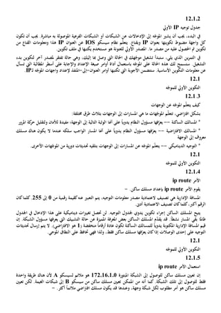 120102
‫توجيه‬ ‫جدول‬IP‫األويل‬
‫املوصولة‬ ‫الفرعية‬ ‫الشبكات‬ ‫أو‬ ‫الشبكات‬ ‫عن‬ ‫اإلدخاالت‬ ‫إىل‬ ‫ه‬ّ‫املوج‬ ‫يشي‬ ‫أن‬ ‫جيب‬ ،‫البدء‬ ‫يف‬‫به‬‫تكون‬ ‫أن‬ ‫جيب‬ .‫مباشرة‬
‫تكوينه‬ ‫مضبوط‬ ‫اجهة‬‫و‬ ‫كل‬‫ا‬‫ب‬‫ان‬‫و‬‫عن‬IP‫و‬‫ب‬‫سيسكو‬ ‫نظام‬ ‫م‬ّ‫ل‬‫يتع‬ . ‫قنا‬IOS‫عن‬‫ال‬‫ان‬‫و‬‫عن‬IP‫من‬ ‫القنا‬ ‫ومعلومات‬ ‫هذا‬
‫تكوين‬‫عليه‬ ‫احلصول‬ ‫مت‬‫مصدر‬ ‫من‬‫ما‬‫األويل‬ ‫املصدر‬ .‫لل‬‫مستخدم‬ ‫هو‬ ‫عنونة‬‫يكتبها‬.‫تكوين‬ ‫ملف‬ ‫يف‬
‫الذي‬ ‫ين‬‫ر‬‫التم‬ ‫يف‬‫يلي‬‫س‬ ،‫تشغيل‬ ‫تبدأ‬‫يف‬ ‫هك‬ّ‫موج‬‫إليك‬ ‫هبا‬ ‫وصل‬ ‫اليت‬ ‫احلالة‬،‫ت‬ ‫حالة‬ ‫وهي‬‫ب‬ ‫لتكوين‬ ‫آخر‬ ‫ملصدر‬ ‫فتقر‬‫دء‬
‫س‬ .‫التشغيل‬‫ت‬‫سمح‬‫لك‬‫هذ‬‫ه‬‫احلالة‬‫ه‬ّ‫املوج‬ ‫على‬‫ب‬‫و‬ ‫اإلعداد‬ ‫صيغة‬ ‫امر‬‫و‬‫أ‬ ‫أداة‬ ‫استعمال‬‫اإلجابة‬‫على‬‫تسأل‬ ‫اليت‬ ‫املطالبة‬ ‫أسطر‬
‫عن‬‫األجوبة‬ ‫ستتضمن‬ .‫األساسية‬ ‫التكوين‬ ‫معلومات‬‫اليت‬‫تكتب‬‫ها‬‫ان‬‫و‬‫العن‬ ‫امر‬‫و‬‫أ‬-‫إىل‬-‫ل‬ ‫ه‬ّ‫املوج‬ ‫اجهات‬‫و‬ ‫إلعداد‬ ‫املنفذ‬‫ـ‬IP.
1201
‫ه‬ّ‫للموج‬ ‫األويل‬ ‫التكوين‬
3.1201
‫الوجهات‬ ‫عن‬ ‫ه‬ّ‫املوج‬ ‫م‬ّ‫ل‬‫يتع‬ ‫كيف‬
،‫اضي‬‫رت‬‫اف‬ ‫بشكل‬‫ت‬‫هات‬ّ‫املوج‬ ‫م‬ّ‫ل‬‫تع‬‫هي‬ ‫ما‬‫ات‬‫ر‬‫املسا‬‫إىل‬‫الوجهات‬‫ب‬:‫خمتلفة‬ ‫طرق‬ ‫ثالث‬
‫الساكنة‬ ‫املسالك‬ *--‫ي‬‫فه‬ّ‫عر‬‫ا‬ً‫ا‬‫يدوي‬ ‫النظام‬ ‫مسؤول‬‫أهنا‬ ‫على‬‫مفيد‬ ‫الوجهة؛‬ ‫إىل‬ ‫التالية‬ ‫الوثبة‬‫ة‬‫و‬ ‫لألمان‬‫ل‬‫املرور‬ ‫كة‬‫حر‬ ‫تقليل‬
‫اضية‬‫رت‬‫االف‬ ‫املسالك‬ *--‫فه‬ّ‫يعر‬ً‫ا‬‫يدوي‬ ‫النظام‬ ‫مسؤول‬ ‫ا‬‫أهنا‬ ‫على‬‫املسار‬‫سلكه‬ ‫اجب‬‫و‬‫ال‬‫ال‬ ‫عندما‬‫مسلك‬ ‫هناك‬ ‫يكون‬
‫الوجهة‬ ‫إىل‬ ‫معروف‬
‫الديناميكي‬ ‫التوجيه‬ *--‫ه‬ّ‫املوج‬ ‫م‬ّ‫ل‬‫يتع‬‫ع‬‫ات‬‫ر‬‫املسا‬ ‫ن‬‫إىل‬‫بتلقي‬ ‫الوجهات‬‫ه‬.‫األخرى‬ ‫هات‬ّ‫املوج‬ ‫من‬ ‫ية‬‫ر‬‫دو‬ ‫حتديثات‬
1201
‫ه‬ّ‫للموج‬ ‫األويل‬ ‫التكوين‬
120104
‫األمر‬ip route
‫يقوم‬‫األمر‬ip route‫بإعداد‬.‫ساكن‬ ‫مسلك‬-
‫ه‬ ‫ية‬‫ر‬‫اإلدا‬ ‫املسافة‬‫ي‬‫معلومات‬ ‫مصدر‬ ‫العتمادية‬ ‫تصنيف‬‫ال‬،‫توجيه‬‫التعبي‬ ‫يتم‬‫عن‬‫ه‬‫من‬ ‫رقمية‬ ‫كقيمة‬1‫إىل‬255‫كان‬‫كلما‬.
‫أ‬ ‫الرقم‬‫كرب‬،‫كان‬‫كلما‬‫االعتمادية‬ ‫تصنيف‬‫أد ى‬.
‫يتيح‬‫امل‬‫سلك‬‫ال‬‫ساكن‬‫اء‬‫ر‬‫إج‬.‫التوجيه‬ ‫جلدول‬ ‫يدوي‬ ‫تكوين‬‫حتصل‬ ‫لن‬‫دينامي‬ ‫ات‬‫ي‬‫تغي‬‫كية‬‫على‬‫اإلدخال‬ ‫هذا‬‫يف‬‫اجلدول‬
‫طاملا‬‫بقي‬‫نشط‬ ‫املسار‬ً‫ا‬‫قد‬ .‫امل‬ ‫م‬ّ‫د‬‫يق‬‫سلك‬‫ال‬‫املعرفة‬ ‫بعض‬ ‫ساكن‬‫عن‬ ‫املميزة‬‫التشبيك‬ ‫حالة‬‫يعرفها‬ ‫اليت‬.‫الشبكة‬ ‫مسؤول‬‫إن‬
‫الساكنة‬ ‫للمسالك‬ ً‫ا‬‫يدوي‬ ‫املكتوبة‬ ‫ية‬‫ر‬‫اإلدا‬ ‫املسافة‬ ‫قيم‬‫تكون‬‫أرقام‬ ‫عادة‬ً‫ا‬( ‫منخفضة‬1.)‫اضي‬‫رت‬‫االف‬ ‫هو‬‫إرسال‬ ‫يتم‬ ‫ال‬‫حتديث‬‫ات‬
‫التوجيه‬‫الوصالت‬ ‫إحدى‬ ‫على‬‫كان‬‫إذا‬‫ي‬‫ف‬ّ‫عر‬‫ها‬‫ساكن‬ ‫مسلك‬‫فقط‬،‫و‬‫لذا‬‫فهي‬‫على‬ ‫حتاف‬‫ال‬‫نطاق‬‫املوجي‬.
1201
‫ه‬ّ‫للموج‬ ‫األويل‬ ‫التكوين‬
120105
‫األمر‬ ‫استعمال‬ip route
‫إن‬‫املبتورة‬ ‫الشبكة‬ ‫إىل‬ ‫للوصول‬ ‫ساكن‬ ‫مسلك‬ ‫تعيني‬1720160101‫لسيسكو‬ ‫مالئم‬ ‫هو‬A‫احدة‬‫و‬ ‫يقة‬‫ر‬‫ط‬ ‫هناك‬ ‫ألن‬
‫للوصو‬ ‫فقط‬‫إىل‬ ‫ل‬‫تلك‬.‫الشبكة‬‫املمكن‬ ‫من‬ ‫أنه‬ ‫كما‬‫سيسكو‬ ‫من‬ ‫ساكن‬ ‫مسلك‬ ‫تعيني‬B‫تعيني‬ ‫لكن‬ .‫الغيمة‬ ‫شبكات‬ ‫إىل‬
‫هو‬ ‫ساكن‬ ‫مسلك‬‫أمر‬،‫وجهة‬ ‫شبكة‬ ‫لكل‬ ‫مطلوب‬‫وعندها‬‫قد‬‫ي‬‫مالئم‬ ‫اضي‬‫رت‬‫اف‬ ‫مسلك‬ ‫كون‬ً‫ا‬.‫أكثر‬-
 