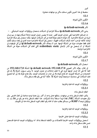 77
‫ين‬‫ر‬‫مت‬
‫م‬ ‫هات‬ّ‫موج‬ ‫بني‬ ‫ساكن‬ ‫مسلك‬ ‫تكوين‬ ‫ين‬‫ر‬‫التم‬ ‫هذا‬ ‫يف‬ ‫ستضبط‬‫ت‬.‫جاورة‬
1201
‫األويل‬ ‫التكوين‬‫ه‬ّ‫للموج‬
120106
‫األمر‬network-ip default
‫ي‬‫األمر‬ ‫نشئ‬network-ip default‫مسلك‬ً‫ا‬‫اضي‬‫رت‬‫اف‬ً‫ا‬‫الشبكات‬ ‫يف‬‫ب‬..‫الديناميكي‬ ‫التوجيه‬ ‫كوالت‬‫بروتو‬ ‫استعمال‬-
‫إن‬‫اضية‬‫رت‬‫االف‬ ‫املسالك‬‫بقي‬ُ‫ت‬‫عندما‬ .‫أقصر‬ ‫التوجيه‬ ‫جداول‬‫يتضمن‬ ‫ال‬ً‫ال‬‫إدخا‬ ‫التوجيه‬ ‫جدول‬‫وجهة‬ ‫لشبكة‬‫ما‬،‫إرسال‬ ‫يتم‬
‫الرزم‬‫ال‬ ‫ه‬ّ‫املوج‬ ‫ألن‬ .‫اضية‬‫رت‬‫االف‬ ‫الشبكة‬ ‫إىل‬ ‫ة‬‫ميلك‬‫ميكن‬ ،‫الوجهة‬ ‫الشبكات‬ ‫كل‬‫عن‬ ‫كاملة‬‫معرفة‬‫ه‬‫استعم‬‫ا‬‫اضي‬‫رت‬‫اف‬ ‫شبكة‬ ‫رقم‬ ‫ل‬‫ة‬
‫ل‬‫ي‬ّ‫د‬‫ح‬‫االجتاه‬ ‫د‬‫أخذه‬ ‫اجب‬‫و‬‫ال‬‫اضي‬‫رت‬‫االف‬ ‫الشبكة‬ ‫رقم‬ ‫استعمل‬ .‫اجملهولة‬ ‫الشبكات‬ ‫ألرقام‬‫ة‬‫إجياد‬ ‫إىل‬ ‫حتتاج‬ ‫عندما‬‫مسلك‬‫لكن‬‫ك‬
‫متلك‬‫الشبكة‬ ‫عن‬ ‫ئية‬‫ز‬‫ج‬ ‫معلومات‬ ‫فقط‬‫أن‬ ‫جيب‬ .‫الوجهة‬‫ي‬‫األمر‬ ‫ضاف‬network-ip default‫إىل‬‫يف‬ ‫هات‬ّ‫املوج‬ ‫كل‬
‫أو‬ ‫الشبكة‬ُ‫ي‬ ‫أن‬‫ستعمل‬‫مع‬‫اإلضايف‬ ‫األمر‬redistribute static‫متلك‬ ‫لكي‬‫معرفة‬ ‫الشبكات‬ ‫كل‬‫عن‬‫الشبكة‬
.‫حة‬ّ‫ش‬‫املر‬ ‫اضية‬‫رت‬‫االف‬
1201
‫ه‬ّ‫للموج‬ ‫األويل‬ ‫التكوين‬
120107
‫األمر‬ ‫استعمال‬network-ip default
‫املث‬ ‫يف‬،‫ال‬‫ي‬‫العمومي‬ ‫األمر‬ ‫ف‬ّ‫عر‬ip default network 192.168.17.0‫الشبكة‬122016801701‫من‬
‫الفئة‬C‫أهنا‬ ‫على‬‫ال‬ ‫للرزم‬ ‫الوجهة‬ ‫املسار‬‫يت‬‫ال‬‫متلك‬‫إدخاال‬‫ت‬‫ال‬ .‫التوجيه‬ ‫جدول‬ ‫يف‬‫ي‬‫كة‬‫الشر‬ ‫مسؤول‬ ‫رغب‬X‫تأيت‬ ‫بأن‬
‫التحديثات‬.‫العمومية‬ ‫الشبكة‬ ‫من‬‫قد‬‫ه‬ّ‫املوج‬ ‫حيتاج‬A‫لتحديثات‬ ‫نار‬ ‫جدار‬ ‫إىل‬.‫التوجيه‬‫و‬‫ه‬ّ‫املوج‬ ‫حيتاج‬ ‫قد‬A‫لتجميع‬ ‫آلية‬ ‫إىل‬
‫ال‬ ‫الشبكات‬ ‫تلك‬‫يت‬‫س‬‫تت‬‫كة‬‫الشر‬ ‫توجيه‬ ‫اتيجية‬‫رت‬‫اس‬ ‫شارك‬X.‫هكذا‬‫ه‬ ‫آلية‬‫ي‬.‫بذاته‬ ‫مستقل‬ ‫نظام‬ ‫رقم‬
1202
‫اخلارجية‬‫و‬ ‫الداخلية‬ ‫التوجيه‬ ‫كوالت‬‫بروتو‬
12.2.1
‫بذاته‬ ‫املستقل‬ ‫النظام‬
،‫هات‬ّ‫موج‬ ‫من‬ ‫بذاته‬ ‫املستقل‬ ‫النظام‬ ‫يتألف‬‫ي‬‫ل‬ّ‫غ‬‫ش‬‫ها‬‫عامل‬ّ‫يعني‬ .‫اخلارجي‬ ‫العامل‬ ‫إىل‬ ‫متناغمة‬ ‫توجيه‬ ‫معاينة‬ ّ‫يبني‬ ،‫أكثر‬ ‫أو‬ ‫احد‬‫و‬
( ‫الشبكة‬ ‫معلومات‬ ‫كز‬‫مر‬NIC‫نظام‬ )ً‫ا‬‫يد‬‫ر‬‫ف‬ً‫ا‬ً‫ال‬‫مستق‬‫بذاته‬‫ل‬‫لشر‬‫كات‬‫رقم‬ ‫هو‬ ‫بذاته‬ ‫املستقل‬ ‫النظام‬ ‫هذا‬ .‫من‬16.‫بت‬‫إن‬
‫توجيه‬ ‫كول‬‫بروتو‬‫ـ‬‫ك‬IGRP‫من‬‫سيسكو‬‫ي‬‫تطلب‬‫أن‬ ‫منك‬‫بذات‬ ‫املستقل‬ ‫يد‬‫ر‬‫الف‬ ‫النظام‬ ‫رقم‬ ‫د‬ّ‫د‬‫حت‬‫ه‬.‫تكوينك‬ ‫يف‬ ‫هذا‬
1202
‫اخلارجية‬‫و‬ ‫الداخلية‬ ‫التوجيه‬ ‫كوالت‬‫بروتو‬
12.2.2
‫اخلارجية‬ ‫مقابل‬ ‫الداخلية‬ ‫التوجيه‬ ‫كوالت‬‫بروتو‬
ُ‫ت‬.‫بذاهتا‬ ‫املستقلة‬ ‫األنظمة‬ ‫بني‬ ‫لالتصاالت‬ ‫اخلارجية‬ ‫التوجيه‬ ‫كوالت‬‫بروتو‬ ‫ستعمل‬‫أما‬‫الداخلية‬ ‫التوجيه‬ ‫كوالت‬‫بروتو‬ُ‫فت‬‫ستعمل‬
.‫احد‬‫و‬ ‫بذاته‬ ‫مستقل‬ ‫نظام‬ ‫ضمن‬
2.12
 