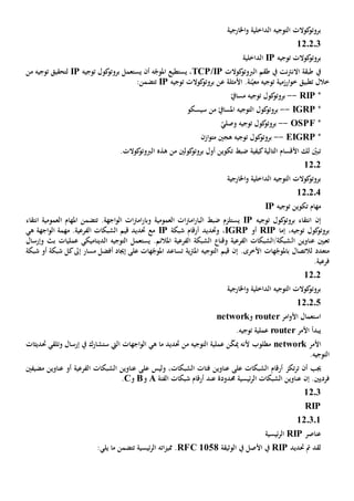 ‫اخلارجية‬‫و‬ ‫الداخلية‬ ‫التوجيه‬ ‫كوالت‬‫بروتو‬
12.2.3
‫توجيه‬ ‫كوالت‬‫بروتو‬IP‫الداخلية‬
‫نت‬‫رت‬‫االن‬ ‫طبقة‬ ‫يف‬‫يف‬‫كوالت‬‫الربوتو‬ ‫طقم‬TCP/IP،‫يستطيع‬‫أن‬ ‫ه‬ّ‫املوج‬‫ي‬‫توجيه‬ ‫كول‬‫بروتو‬ ‫ستعمل‬IP‫من‬ ‫توجيه‬ ‫لتحقيق‬
‫األمثلة‬ .‫نة‬ّ‫معي‬ ‫توجيه‬ ‫ارزمية‬‫و‬‫خ‬ ‫تطبيق‬ ‫خالل‬‫ع‬‫توجيه‬ ‫كوالت‬‫بروتو‬ ‫ن‬IP:‫تتضمن‬
*PRI--ّ‫مسايف‬ ‫توجيه‬ ‫كول‬‫بروتو‬
*IGRP--ّ‫املسايف‬ ‫التوجيه‬ ‫كول‬‫بروتو‬‫من‬‫سيسكو‬
*OSPF--ّ‫وصلي‬ ‫توجيه‬ ‫كول‬‫بروتو‬
*EIGRP--‫ازن‬‫و‬‫مت‬ ‫هجني‬ ‫توجيه‬ ‫كول‬‫بروتو‬
‫كول‬‫بروتو‬ ‫أول‬ ‫تكوين‬ ‫ضبط‬ ‫كيفية‬‫التالية‬ ‫األقسام‬ ‫لك‬ ّ‫تبني‬‫ني‬‫من‬‫هذه‬.‫كوالت‬‫الربوتو‬
1202
‫اخلا‬‫و‬ ‫الداخلية‬ ‫التوجيه‬ ‫كوالت‬‫بروتو‬‫رجية‬
12.2.4
‫توجيه‬ ‫تكوين‬ ‫مهام‬IP
‫إن‬‫توجيه‬ ‫كول‬‫بروتو‬ ‫انتقاء‬IP‫يستلزم‬‫ال‬ ‫ضبط‬‫العمومي‬ ‫ات‬‫رت‬‫ام‬‫ر‬‫با‬‫ة‬‫انتقاء‬ ‫العمومية‬ ‫املهام‬ ‫تتضمن‬ .‫اجهة‬‫و‬‫ال‬ ‫ات‬‫رت‬‫ام‬‫ر‬‫وبا‬
‫إما‬ ،‫توجيه‬ ‫كول‬‫بروتو‬RIP‫أو‬IGRP‫و‬ ،‫حتديد‬‫شبك‬ ‫أرقام‬‫ة‬IP‫ه‬ ‫اجهة‬‫و‬‫ال‬ ‫مهمة‬ .‫الفرعية‬ ‫الشبكات‬ ‫قيم‬ ‫حتديد‬ ‫مع‬‫ي‬
‫ال‬ ‫عناوين‬ ‫تعيني‬‫الديناميكي‬ ‫التوجيه‬ ‫يستعمل‬ .‫املالئم‬ ‫الفرعية‬ ‫الشبكة‬ ‫وقنا‬ ‫الفرعية‬ ‫شبكة/الشبكات‬‫عمليات‬‫وإرسال‬ ‫بث‬
‫لالتصال‬ ‫متعدد‬‫ب‬.‫األخرى‬ ‫هات‬ّ‫املوج‬‫ال‬ ‫قيم‬ ‫إن‬‫ي‬‫رت‬‫امل‬ ‫توجيه‬‫ة‬‫ت‬‫هات‬ّ‫املوج‬ ‫ساعد‬‫إجياد‬ ‫على‬‫مسار‬ ‫أفضل‬‫إىل‬‫شبكة‬ ‫أو‬ ‫شبكة‬ ‫كل‬
.‫فرعية‬
1202
‫اخلارجية‬‫و‬ ‫الداخلية‬ ‫التوجيه‬ ‫كوالت‬‫بروتو‬
12.2.5
‫امر‬‫و‬‫األ‬ ‫استعمال‬router‫و‬network
‫يبدأ‬‫األمر‬router.‫توجيه‬ ‫عملية‬
‫األمر‬network‫ألن‬ ‫مطلوب‬‫ه‬‫مي‬‫التوجيه‬ ‫عملية‬ ‫ن‬ّ‫ك‬‫من‬‫حتديد‬‫هي‬ ‫ما‬‫اجهات‬‫و‬‫ال‬‫اليت‬‫س‬‫ت‬‫حتديثات‬ ‫وتلقي‬ ‫إرسال‬ ‫يف‬ ‫شارك‬
.‫التوجيه‬
‫أن‬ ‫جيب‬‫تكز‬‫ر‬‫ت‬،‫الشبكات‬ ‫فئات‬ ‫عناوين‬ ‫على‬ ‫الشبكات‬ ‫أرقام‬‫و‬‫ليس‬‫على‬‫الشبك‬ ‫عناوين‬‫مضيفني‬ ‫عناوين‬ ‫أو‬ ‫الفرعية‬ ‫ات‬
.‫فرديني‬‫إن‬‫حمدود‬ ‫ئيسية‬‫ر‬‫ال‬ ‫الشبكات‬ ‫عناوين‬‫ة‬‫عند‬‫الفئة‬ ‫شبكات‬ ‫أرقام‬A‫و‬B‫و‬C.
12.3
RIP
12.3.1
‫عناصر‬RIP‫ئيسية‬‫ر‬‫ال‬
‫حتديد‬ ‫مت‬ ‫لقد‬RIP‫األ‬ ‫يف‬‫يف‬ ‫صل‬‫الوثيقة‬RFC 1058‫ات‬‫ز‬‫ممي‬ .‫ئيسية‬‫ر‬‫ال‬ ‫ه‬‫تتضمن‬‫يلي‬ ‫ما‬:
 