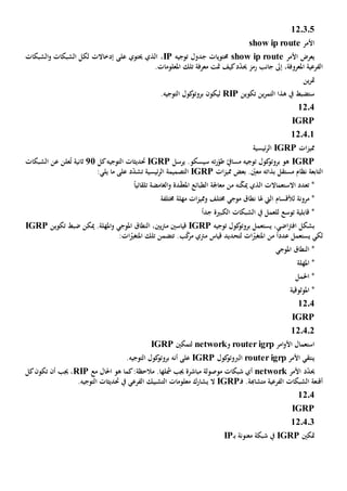 12.3.5
‫األمر‬show ip route
‫األمر‬ ‫يعرض‬show ip route‫توجيه‬ ‫جدول‬ ‫حمتويات‬IP،‫الشبكات‬‫و‬ ‫الشبكات‬ ‫لكل‬ ‫إدخاالت‬ ‫على‬ ‫حيتوي‬ ‫الذي‬
‫جانب‬ ‫إىل‬ ،‫املعروفة‬ ‫الفرعية‬‫رمز‬‫كيف‬‫د‬ّ‫د‬‫حي‬‫تلك‬ ‫معرفة‬ ‫متت‬.‫املعلومات‬
‫ين‬‫ر‬‫مت‬
‫تكوين‬ ‫ين‬‫ر‬‫التم‬ ‫هذا‬ ‫يف‬ ‫ستضبط‬RIP‫ليكون‬.‫التوجيه‬ ‫كول‬‫بروتو‬
1204
IGRP
12.4.1
‫ات‬‫ز‬‫ممي‬IGRP‫ئيسية‬‫ر‬‫ال‬
IGRP‫ت‬‫ر‬ّ‫طو‬ ّ‫مسايف‬ ‫توجيه‬ ‫كول‬‫بروتو‬ ‫هو‬‫ه‬‫سيسكو‬.‫ير‬‫سل‬IGRP‫التوجيه‬ ‫حتديثات‬‫كل‬21‫ثانية‬‫علن‬ُ‫ت‬‫عن‬‫الشبكات‬
‫التابعة‬‫بعض‬ . ّ‫معني‬ ‫بذاته‬ ‫مستقل‬ ‫نظام‬‫ات‬‫ز‬‫ممي‬IGRP‫ئيسية‬‫ر‬‫ال‬ ‫التصميمة‬‫د‬ّ‫د‬‫تش‬‫يلي‬ ‫ما‬ ‫على‬:
‫الذي‬ ‫االستعماالت‬ ‫تعدد‬ *‫مي‬‫نه‬ّ‫ك‬‫من‬‫دة‬ّ‫ق‬‫املع‬ ‫الطبائع‬ ‫معاجلة‬‫و‬‫الغامض‬‫ة‬ً‫ا‬‫تلقائي‬
‫لألقسام‬ ‫مرونة‬ *‫هلا‬ ‫اليت‬‫نطاق‬‫موجي‬‫ومم‬ ‫خمتلف‬‫ات‬‫ز‬‫ي‬‫خمتلفة‬ ‫مهلة‬
‫ل‬ ‫توسع‬ ‫قابلية‬ *‫ل‬ً‫ا‬‫جد‬ ‫الكبية‬ ‫الشبكات‬ ‫يف‬ ‫عمل‬
‫اضي‬‫رت‬‫اف‬ ‫بشكل‬،‫توجيه‬ ‫كول‬‫بروتو‬ ‫يستعمل‬IGRP‫قياس‬‫ني‬‫ي‬‫رت‬‫م‬‫ني‬،‫ال‬‫نطاق‬‫املوجي‬‫تكوين‬ ‫ضبط‬ ‫ميكن‬ .‫املهلة‬‫و‬IGRP
ً‫ا‬‫عدد‬ ‫يستعمل‬ ‫لكي‬‫من‬‫امل‬‫لتحديد‬ ‫ات‬ّ‫تغي‬‫قياس‬:‫ات‬ّ‫املتغي‬ ‫تلك‬ ‫تتضمن‬ .‫ب‬ّ‫ك‬‫مر‬ ‫مرتي‬
*‫ال‬‫نطاق‬‫املوجي‬
*‫املهلة‬
*‫احل‬‫مل‬
‫امل‬ *‫وثوقية‬
1204
IGRP
12.4.2
‫استعمال‬‫األ‬‫امر‬‫و‬router igrp‫و‬network‫لتمكني‬IGRP
‫األمر‬ ‫ينتقي‬router igrp‫كول‬‫الربوتو‬IGRP‫أنه‬ ‫على‬.‫التوجيه‬ ‫كول‬‫بروتو‬
‫األمر‬ ‫د‬ّ‫د‬‫حي‬network‫مباشرة‬ ‫موصولة‬ ‫شبكات‬ ‫أي‬‫جيب‬‫مشل‬‫ها‬‫ك‬:‫مالحظة‬ .‫مع‬ ‫احلال‬ ‫هو‬ ‫ما‬RIP‫كل‬‫تكون‬ ‫أن‬ ‫جيب‬ ،
‫الفرعية‬ ‫الشبكات‬ ‫أقنعة‬‫متشاهبة‬.‫ـ‬‫ف‬IGRP‫ال‬‫ي‬.‫التوجيه‬ ‫حتديثات‬ ‫يف‬ ‫الفرعي‬ ‫التشبيك‬ ‫معلومات‬ ‫شارك‬
1204
IGRP
12.4.3
‫متكني‬IGRP‫ـ‬‫ب‬ ‫معنونة‬ ‫شبكة‬ ‫يف‬IP
 