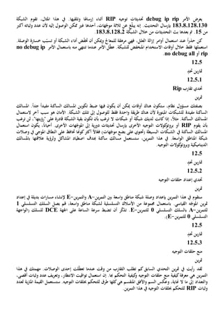 ‫األمر‬ ‫يعرض‬debug ip rip‫حتديثات‬‫توجيه‬RIP‫إرساهلا‬ ‫أثناء‬‫وتلق‬‫يها‬،‫املثال‬ ‫هذا‬ ‫يف‬ .‫الشبكة‬ ‫تقوم‬
1830801280131‫الت‬ ‫بإرسال‬‫حد‬‫ي‬.‫ث‬‫عن‬ ‫غ‬ّ‫ل‬‫يب‬ ‫إنه‬‫ثالث‬‫ة‬‫أحد‬ ،‫هات‬ّ‫موج‬‫ها‬‫عدد‬ ‫ألن‬ ‫إليه‬ ‫الوصول‬ ‫ممكن‬ ‫غي‬‫وثباته‬‫أكرب‬
‫من‬15.‫التحديثات‬ ‫بث‬ ‫بعدها‬ ‫مت‬‫خالل‬ ‫من‬‫الشبكة‬18308012802.
ً‫ا‬‫ر‬‫حذ‬ ‫كن‬‫الة‬‫ز‬‫إ‬ ‫امر‬‫و‬‫أ‬ ‫استعمال‬ ‫عند‬‫العلل‬،‫ل‬ ‫مرهقة‬ ‫فهي‬‫أن‬ ‫وميكن‬ ‫لمعاجل‬‫ض‬ّ‫ف‬‫خت‬‫أو‬ ‫الشبكة‬ ‫أداء‬‫ب‬ّ‫تسب‬.‫الوصلة‬ ‫خسارة‬
‫استعمل‬‫ها‬‫أوقات‬ ‫خالل‬ ‫فقط‬‫اال‬‫املنخفض‬ ‫ستخدام‬‫ل‬ّ‫ط‬‫ع‬ .‫لشبكة‬‫عندما‬ ‫األمر‬ ‫ل‬‫منه‬ ‫تنتهي‬‫األمر‬ ‫باستعمال‬no debug ip
rip‫أو‬no debug all.
1205
‫حتد‬ ‫ين‬‫ر‬‫متا‬
12.5.1
‫تقارب‬ ‫حتدي‬Rip
‫ين‬‫ر‬‫مت‬
‫بصفتك‬‫مسؤول‬،‫نظام‬‫ستكون‬‫أن‬ ‫ميكن‬ ‫أوقات‬ ‫هناك‬‫ي‬‫كون‬‫فيها‬‫مفيد‬ ‫الساكنة‬ ‫املسالك‬ ‫تكوين‬ ‫ضبط‬ً‫ا‬‫املسالك‬ .ً‫ا‬‫جد‬
‫مفيد‬ ‫الساكنة‬‫ة‬‫إىل‬ ‫للوصول‬ ‫فقط‬ ‫احدة‬‫و‬ ‫يقة‬‫ر‬‫ط‬ ‫هناك‬ ‫ألن‬ ‫املبتورة‬ ‫للشبكات‬‫تلك‬‫الستعمال‬ ‫آخر‬ ‫سبب‬ ‫هو‬ ‫األمان‬ .‫الشبكة‬
‫إذا‬ ،ً‫ال‬‫مث‬ .‫الساكنة‬ ‫املسالك‬‫لديك‬ ‫كانت‬‫شبكات‬ ‫أو‬ ‫شبكة‬‫ال‬‫ترغب‬‫ب‬‫تكون‬ ‫أن‬‫قادر‬ ‫الشبكة‬ ‫بقية‬‫ة‬" ‫على‬‫رؤيتها‬"،‫لن‬‫ترغب‬
‫يقوم‬ ‫بأن‬RIP‫األخرى‬ ‫التوجيه‬ ‫كوالت‬‫بروتو‬ ‫أو‬‫ب‬‫ية‬‫ر‬‫دو‬ ‫حتديثات‬ ‫إرسال‬‫إىل‬ً‫ا‬‫أحيان‬ .‫األخرى‬ ‫هات‬ّ‫املوج‬،‫استعمال‬ ‫يكون‬
‫الساكنة‬ ‫املسالك‬‫يف‬( ‫البسيطة‬ ‫الشبكات‬‫على‬ ‫حتتوي‬ً‫ال‬‫ا‬ّ‫فع‬ )‫هات‬ّ‫موج‬ ‫بضع‬‫أكثر‬‫كوهنا‬‫على‬ ‫حتاف‬‫ال‬‫نطاق‬‫املوجي‬‫يف‬‫وصالت‬
‫ين‬‫ر‬‫التم‬ ‫هذا‬ ‫يف‬ .‫اسعة‬‫و‬‫ال‬ ‫املناطق‬ ‫شبكة‬،‫ساكنة‬ ‫مسالك‬ ‫ستستعمل‬‫هبدف‬‫عالقته‬ ‫ولرؤية‬ ‫املشاكل‬ ‫اصطياد‬‫ا‬‫ب‬‫املسالك‬
‫التوجيه‬ ‫كوالت‬‫وبروتو‬ ‫الديناميكية‬.
12.5
‫حتد‬ ‫ين‬‫ر‬‫متا‬
12.5.2
‫التوجيه‬ ‫حلقات‬ ‫إعداد‬ ‫حتدي‬
‫ين‬‫ر‬‫مت‬
‫ستقوم‬‫ين‬‫ر‬‫التم‬ ‫هذا‬ ‫يف‬‫وصلة‬ ‫بإعداد‬‫ال‬ ‫بني‬ ‫اسعة‬‫و‬ ‫مناطق‬ ‫شبكة‬‫ين‬‫ر‬‫تم‬-A‫ين‬‫ر‬‫التم‬‫و‬-E‫إعداد‬ ‫يف‬ ‫بديلة‬ ‫ات‬‫ر‬‫مسا‬ ‫إلنشاء‬
.‫القياسي‬ ‫ه‬ّ‫املوج‬ ‫ين‬‫ر‬‫مت‬‫ب‬‫التسلسلية‬ ‫األسالك‬ ‫من‬ ‫جمموعة‬ ‫استعمال‬‫ل‬،‫اسعة‬‫و‬ ‫مناطق‬ ‫شبكة‬‫ب‬ ‫قم‬‫صل‬‫السلك‬‫التسلسلي‬1
‫ل‬‫ين‬‫ر‬‫لتم‬-A‫بالسلك‬‫التسلسلي‬1‫ل‬‫ين‬‫ر‬‫لتم‬-E‫ر‬ّ‫ك‬‫تذ‬ .‫ت‬ ‫أن‬‫اجلهة‬ ‫على‬ ‫الساعة‬ ‫سرعة‬ ‫ضبط‬DCE‫اجهة‬‫و‬‫(ال‬ ‫للسلك‬
‫التسلسلي‬1‫ل‬‫ين‬‫ر‬‫لتم‬-E.)
1205
‫حتد‬ ‫ين‬‫ر‬‫متا‬
12.5.3
‫التوجيه‬ ‫حلقات‬ ‫منع‬
‫ين‬‫ر‬‫مت‬
‫لقد‬‫كم‬ ‫السابق‬ ‫التحدي‬ ‫ين‬‫ر‬‫مت‬ ‫يف‬ ‫أيت‬‫ر‬‫التقارب‬ ‫تطلب‬‫وقت‬ ‫من‬‫عندما‬‫الوصالت‬ ‫إحدى‬ ‫لت‬ّ‫ط‬‫تع‬‫هذا‬ ‫يف‬ ‫مهمتك‬ .
‫ه‬ ‫ين‬‫ر‬‫التم‬‫ي‬‫و‬ ‫التوجيه‬ ‫حلقات‬ ‫منع‬ ‫كيفية‬‫معرفة‬‫ال‬ ‫كيفية‬‫تحكم‬‫هبا‬.‫إن‬،‫االنتظار‬ ‫اقيت‬‫و‬‫ت‬ ‫استعمال‬‫و‬‫وث‬ ‫عدد‬ ‫يف‬‫ر‬‫تع‬‫ب‬‫ات‬‫أقصى‬،
‫و‬،‫هناية‬ ‫ال‬ ‫ما‬ ‫إىل‬ ‫التعداد‬‫و‬‫ه‬ ‫املنقسم‬ ‫األفق‬‫و‬ ‫السم‬ ‫عكس‬‫ي‬‫كل‬‫ها‬‫طرق‬‫ل‬‫لتحكم‬‫حب‬‫لعدد‬ ‫ية‬‫رت‬‫امل‬ ‫القيمة‬ ‫ستستعمل‬ .‫التوجيه‬ ‫لقات‬
‫وثبات‬RIP.‫ين‬‫ر‬‫التم‬ ‫هذا‬ ‫يف‬ ‫التوجيه‬ ‫حبلقات‬ ‫للتحكم‬
 