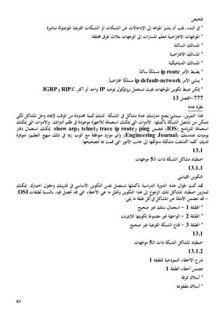 83
‫تلخيص‬
‫امل‬ ‫الفرعية‬ ‫الشبكات‬ ‫أو‬ ‫الشبكات‬ ‫عن‬ ‫اإلدخاالت‬ ‫إىل‬ ‫ه‬ّ‫املوج‬ ‫يشي‬ ‫أن‬ ‫جيب‬ ،‫البدء‬ ‫يف‬ *.‫مباشرة‬ ‫وصولة‬
‫اضية‬‫رت‬‫االف‬ ‫هات‬ّ‫املوج‬ *‫ت‬‫ات‬‫ر‬‫املسا‬ ‫م‬ّ‫ل‬‫تع‬‫إىل‬‫الوجهات‬‫ب‬:‫خمتلفة‬ ‫طرق‬ ‫ثالث‬
‫الساكنة‬ ‫املسالك‬ *
‫اضية‬‫رت‬‫االف‬ ‫املسالك‬ *
‫الديناميكية‬ ‫املسالك‬ *
*‫األمر‬ ‫يضبط‬ip route‫مسلك‬ً‫ا‬‫ساكن‬ً‫ا‬.
*‫ينشئ‬‫األمر‬network-ip default‫مسلك‬ً‫ا‬‫اضي‬‫رت‬‫اف‬ً‫ا‬.
‫ه‬ّ‫املوج‬ ‫تكوين‬ ‫ضبط‬ ‫ميكن‬ *‫ات‬‫تستعمل‬ ‫حبيث‬‫توجيه‬ ‫كول‬‫بروتو‬IP‫ك‬،‫أكثر‬ ‫أو‬ ‫احد‬‫و‬‫ـ‬RIP‫و‬IGRP.
777-‫الفصل‬13
‫عامة‬ ‫نظرة‬
‫س‬ ،‫ين‬‫ر‬‫التم‬ ‫هلذا‬‫ي‬‫نشئ/ي‬‫ضع‬.‫الشبكة‬ ‫يف‬ ‫مشاكل‬ ‫عدة‬ ‫سك‬ّ‫مدر‬‫لديك‬‫حمدود‬ ‫كمية‬‫ة‬‫من‬‫لكي‬ ‫املشاكل‬ ‫وحل‬ ‫إلجياد‬ ‫الوقت‬
‫من‬ ‫تتمكن‬‫ال‬ ‫تشغيل‬‫شبكة‬‫بأكملها‬‫ات‬‫و‬‫األد‬ .‫ميكنك‬ ‫اليت‬‫استعم‬‫ا‬‫هل‬‫ا‬‫لألجهزة‬‫موجو‬‫دة‬.‫اتك‬‫و‬‫أد‬ ‫طقم‬ ‫يف‬‫و‬‫ات‬‫و‬‫األد‬‫ميكنك‬ ‫اليت‬
‫استعم‬‫ا‬‫هل‬‫ا‬( ‫نامج‬‫رب‬‫لل‬IOS‫تتضمن‬ )ping‫و‬trace ip route‫و‬telnet‫و‬show arp‫ميكنك‬ .‫استعم‬‫ا‬‫دفرت‬ ‫ل‬
‫هندستك‬ ‫يوميات‬(Engineering Journal))‫التعليم‬ ‫منهج‬ ‫ذلك‬ ‫يف‬ ‫(مبا‬ ‫الوب‬ ‫مع‬ ‫افقة‬‫و‬‫مت‬ ‫ارد‬‫و‬‫م‬ ‫أي‬‫و‬‫م‬‫توفر‬‫ة‬
‫لديك‬.‫ا‬ ‫كلما‬‫كتشف‬‫ت‬‫مشكل‬‫ة‬‫ست‬‫قها‬ّ‫ث‬‫و‬‫جانب‬ ‫إىل‬‫هبا‬ ‫قمت‬ ‫اليت‬ ‫األمور‬‫ل‬‫ت‬.‫صحيحها‬
1301
‫ـ‬‫ل‬‫ا‬ ‫ذات‬ ‫الشبكة‬ ‫مشاكل‬ ‫اصطياد‬5‫هات‬ّ‫موج‬
130101
‫القياسي‬ ‫التكوين‬
‫كنت‬ ‫لقد‬‫هذ‬ ‫ال‬‫و‬‫ط‬‫ه‬‫اسية‬‫ر‬‫الد‬ ‫الدورة‬‫تس‬ ‫بأكملها‬‫األساسي‬ ‫التكوين‬ ‫نفس‬ ‫تعمل‬‫يف‬‫و‬ ‫ينك‬‫ر‬‫متا‬‫اختبارك‬ ‫حقول‬‫ميكنك‬ .
‫ل‬‫املشاكل‬ ‫اصطياد‬ ‫ين‬‫ر‬‫تما‬‫تلك‬‫الرجو‬‫وخت‬ ‫التكوين‬ ‫هذا‬ ‫إىل‬‫ما‬ ‫ل‬ّ‫ي‬‫فيه‬ ‫حتصل‬ ‫قد‬ ‫اليت‬ ‫األخطاء‬ ‫هي‬،‫ل‬ ‫بالنسبة‬‫طبقات‬OSI.
-‫األمثلة‬ ‫تتضمن‬ ‫قد‬‫ع‬‫طبقة‬ ‫كل‬‫يف‬ ‫املشاكل‬ ‫ن‬‫يلي‬ ‫ما‬:
‫الطبقة‬ *1-‫استعمال‬‫صحيح‬ ‫غي‬ ‫سلك‬
‫الطبقة‬ *2-‫اجهة‬‫و‬‫ال‬‫غي‬‫تكوينه‬ ‫مضبوط‬‫ا‬‫نت‬‫ر‬‫لإليث‬
‫الطبقة‬ *3-‫صحيح‬ ‫غي‬ ‫الفرعية‬ ‫الشبكة‬ ‫قنا‬
1301
‫الشبكة‬ ‫املشاكل‬ ‫اصطياد‬‫ـ‬‫ل‬‫ا‬ ‫ذات‬5‫هات‬ّ‫موج‬
130102
‫للطبقة‬ ‫النموذجية‬ ‫األخطاء‬ ‫شرح‬1
‫الطبقة‬ ‫أخطاء‬ ‫تتضمن‬1:
‫أسالك‬ *‫ممزقة‬
‫مقطوعة‬ ‫أسالك‬ *
 