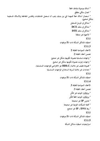 ‫م‬ ‫أسالك‬ *‫و‬‫ص‬‫و‬‫ل‬‫ة‬‫ب‬‫اخلطأ‬ ‫املنافذ‬
‫ع‬ّ‫ط‬‫متق‬ ‫سلكي‬ ‫اتصال‬ *
*‫استعمال‬‫للمهمة‬ ‫خطأ‬ ‫أسالك‬‫يديك‬ ‫بني‬ ‫اليت‬‫أن‬ ‫(جيب‬‫ت‬‫ستعمل‬‫امل‬‫تشقلبات‬‫امل‬‫و‬‫قابس‬‫امل‬‫املس‬ ‫األسالك‬‫و‬ ‫تقاطعة‬‫تقيمة‬
)‫صحيح‬ ‫بشكل‬
‫مشاكل‬ *‫يف‬‫املرسل/املستقبل‬
‫سلك‬ ‫يف‬ ‫مشاكل‬ *DCE
‫سلك‬ ‫يف‬ ‫مشاكل‬ *DTE
‫األجهزة‬ *‫لة‬ّ‫غ‬‫مش‬ ‫غي‬
1301
‫ـ‬‫ل‬‫ا‬ ‫ذات‬ ‫الشبكة‬ ‫املشاكل‬ ‫اصطياد‬5‫هات‬ّ‫موج‬
130103
‫األ‬‫للطبقة‬ ‫النموذجية‬ ‫خطاء‬2
‫الطبقة‬ ‫أخطاء‬ ‫تتضمن‬2:
‫تكوينه‬ ‫مضبوط‬ ‫تسلسلية‬ ‫اجهات‬‫و‬ *‫ا‬‫صحيح‬ ‫غي‬ ‫بشكل‬
‫اجهات‬‫و‬ *‫صحيح‬ ‫غي‬ ‫بشكل‬ ‫تكوينها‬ ‫مضبوط‬ ‫نت‬‫ر‬‫إيث‬
*‫جمموعة‬‫مالئم‬ ‫غي‬ ‫تغليف‬‫ة‬(HDLC)‫التسلسلية‬ ‫اجهات‬‫و‬‫لل‬ ‫اضي‬‫رت‬‫االف‬ ‫هو‬
‫مالئمة‬ ‫غي‬ ‫إعدادات‬ *‫التسلسلية‬ ‫اجهات‬‫و‬‫ال‬ ‫يف‬ ‫الساعة‬ ‫لسرعة‬
1301
‫ـ‬‫ل‬‫ا‬ ‫ذات‬ ‫الشبكة‬ ‫املشاكل‬ ‫اصطياد‬5‫هات‬ّ‫موج‬
130104
‫للطبقة‬ ‫النموذجية‬ ‫األخطاء‬3
‫الطبقة‬ ‫أخطاء‬ ‫تتضمن‬3:
‫التوجيه‬ ‫كول‬‫بروتو‬ *‫غي‬‫ن‬َّ‫ممك‬
‫ن‬َّ‫ممك‬ ‫اخلطأ‬ ‫التوجيه‬ ‫كول‬‫بروتو‬ *
‫عناوين‬ *IP‫صحيحة‬ ‫غي‬
‫صحيحة‬ ‫غي‬ ‫الفرعية‬ ‫الشبكات‬ ‫أقنعة‬ *
*‫بط‬‫ر‬DNS‫ـ‬‫ب‬IP‫صحيح‬ ‫غي‬
13.1
‫ـ‬‫ل‬‫ا‬ ‫ذات‬ ‫الشبكة‬ ‫املشاكل‬ ‫اصطياد‬5‫هات‬ّ‫موج‬
130105
‫الشبكة‬ ‫مشاكل‬ ‫اصطياد‬ ‫اتيجيات‬‫رت‬‫اس‬
 