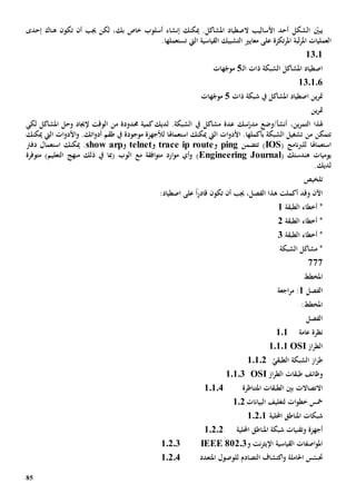 85
‫الشكل‬ ّ‫يبني‬‫أحد‬‫األس‬‫ا‬‫ل‬‫ي‬‫الصط‬ ‫ب‬‫ياد‬‫امل‬‫شاكل‬‫بك‬ ‫خاص‬ ‫أسلوب‬ ‫إنشاء‬ ‫ميكنك‬ .‫هناك‬ ‫تكون‬ ‫أن‬ ‫جيب‬ ‫لكن‬ ،‫إحدى‬
‫العملي‬‫ات‬‫امل‬‫بة‬ّ‫ت‬‫ر‬‫امل‬‫على‬ ‫تكزة‬‫ر‬‫معايي‬‫التشبيك‬‫القياسية‬‫ال‬‫يت‬‫تستعمل‬‫ها‬.
1301
‫ـ‬‫ل‬‫ا‬ ‫ذات‬ ‫الشبكة‬ ‫املشاكل‬ ‫اصطياد‬5‫هات‬ّ‫موج‬
130106
‫ذات‬ ‫شبكة‬ ‫يف‬ ‫املشاكل‬ ‫اصطياد‬ ‫ين‬‫ر‬‫مت‬5‫هات‬ّ‫موج‬
‫ين‬‫ر‬‫مت‬
،‫ين‬‫ر‬‫التم‬ ‫هلذا‬‫أنشأ/وض‬‫ع‬.‫الشبكة‬ ‫يف‬ ‫مشاكل‬ ‫عدة‬ ‫سك‬ّ‫مدر‬‫لديك‬‫حمدود‬ ‫كمية‬‫ة‬‫من‬‫لكي‬ ‫املشاكل‬ ‫وحل‬ ‫إلجياد‬ ‫الوقت‬
‫من‬ ‫تتمكن‬‫ال‬ ‫تشغيل‬‫شبكة‬‫بأكملها‬‫ات‬‫و‬‫األد‬ .‫ميكنك‬ ‫اليت‬‫استعم‬‫ا‬‫هل‬‫ا‬‫لألجهزة‬‫موجودة‬.‫اتك‬‫و‬‫أد‬ ‫طقم‬ ‫يف‬‫و‬‫ات‬‫و‬‫األد‬‫ميكنك‬ ‫اليت‬
‫استعم‬‫ا‬‫هل‬‫ا‬( ‫نامج‬‫رب‬‫لل‬IOS‫تتضمن‬ )ping‫و‬trace ip route‫و‬telnet‫و‬rpshow a‫ميكنك‬ .‫استعم‬‫ا‬‫دفرت‬ ‫ل‬
‫هندستك‬ ‫يوميات‬(Engineering Journal))‫التعليم‬ ‫منهج‬ ‫ذلك‬ ‫يف‬ ‫(مبا‬ ‫الوب‬ ‫مع‬ ‫افقة‬‫و‬‫مت‬ ‫ارد‬‫و‬‫م‬ ‫أي‬‫و‬‫م‬‫توفر‬‫ة‬
‫لديك‬.
‫تلخيص‬
:‫اصطياد‬ ‫على‬ ً‫ا‬‫ر‬‫قاد‬ ‫تكون‬ ‫أن‬ ‫جيب‬ ،‫الفصل‬ ‫هذا‬ ‫أكملت‬ ‫وقد‬ ‫اآلن‬
‫الطبقة‬ ‫أخطاء‬ *1
‫الطبقة‬ ‫أخطاء‬ *2
‫الطبقة‬ ‫أخطاء‬ *3
‫الشبكة‬ ‫مشاكل‬ *
777
‫املخطط‬
‫الفصل‬1‫اجعة‬‫ر‬‫م‬ :
:‫املخطط‬
‫الفصل‬
‫عامة‬ ‫نظرة‬101
‫از‬‫ر‬‫الط‬OSI10101
ّ‫الطبقي‬ ‫الشبكة‬ ‫از‬‫ر‬‫ط‬10102
‫از‬‫ر‬‫الط‬ ‫طبقات‬ ‫وظائف‬OSI10103
‫االتصاالت‬‫املتناظرة‬ ‫الطبقات‬ ‫بني‬10104
‫ات‬‫و‬‫خط‬ ‫مخس‬‫ل‬‫البيانات‬ ‫تغليف‬102
‫احمللية‬ ‫املناطق‬ ‫شبكات‬10201
‫وتقنيات‬ ‫أجهزة‬‫احمللية‬ ‫املناطق‬ ‫شبكة‬10202
‫و‬ ‫نت‬‫ر‬‫اإليث‬ ‫القياسية‬ ‫اصفات‬‫و‬‫امل‬IEEE 802.310203
‫املتعدد‬ ‫للوصول‬ ‫التصادم‬ ‫اكتشاف‬‫و‬ ‫احلاملة‬ ‫س‬ّ‫حتس‬10204
 