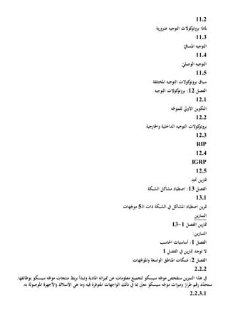 1102
‫ية‬‫ر‬‫ضرو‬ ‫التوجيه‬ ‫كوالت‬‫بروتو‬ ‫ملاذا‬
1103
ّ‫املسايف‬ ‫التوجيه‬
1104
ّ‫الوصلي‬ ‫التوجيه‬
1105
‫املختلفة‬ ‫التوجيه‬ ‫كوالت‬‫بروتو‬ ‫سياق‬
‫الف‬‫صل‬12‫التوجيه‬ ‫كوالت‬‫بروتو‬ :
12.1
‫ه‬ّ‫للموج‬ ‫األويل‬ ‫التكوين‬
1202
‫اخلارجية‬‫و‬ ‫الداخلية‬ ‫التوجيه‬ ‫كوالت‬‫بروتو‬
12.3
RIP
12.4
IGRP
12.5
‫حتد‬ ‫ين‬‫ر‬‫متا‬
‫الفصل‬13‫الشبكة‬ ‫مشاكل‬ ‫اصطياد‬ :
1301
‫ين‬‫ر‬‫مت‬‫اصطياد‬‫امل‬‫شاكل‬‫يف‬‫ـ‬‫ل‬‫ا‬ ‫ذات‬ ‫الشبكة‬5‫هات‬ّ‫موج‬
‫التم‬‫ا‬‫ين‬‫ر‬
‫الفصل‬ ‫ين‬‫ر‬‫متا‬1-13
:‫ين‬‫ر‬‫التما‬
‫الف‬‫صل‬1‫احلاسب‬ ‫أساسيات‬ :
‫الفصل‬ ‫يف‬ ‫ين‬‫ر‬‫متا‬ ‫توجد‬ ‫ال‬1
‫الفصل‬2‫هات‬ّ‫املوج‬‫و‬ ‫اسعة‬‫و‬‫ال‬ ‫املناطق‬ ‫شبكات‬ :
20202
‫و‬ ‫املادية‬ ‫اته‬‫ز‬‫ممي‬ ‫عن‬ ‫معلومات‬ ‫لتجميع‬ ‫سيسكو‬ ‫ه‬ّ‫موج‬ ‫ستفحص‬ ‫ين‬‫ر‬‫التم‬ ‫هذا‬ ‫يف‬‫ت‬‫بط‬‫ر‬‫ب‬ ‫بدأ‬‫سيسكو‬ ‫ه‬ّ‫موج‬ ‫منتجات‬‫ب‬‫وظ‬‫ائ‬‫ف‬‫ها‬.
‫ال‬ ‫ذلك‬ ‫يف‬ ‫مبا‬ ّ‫معني‬ ‫سيسكو‬ ‫ه‬ّ‫موج‬ ‫ات‬‫ز‬‫ومي‬ ‫از‬‫ر‬‫ط‬ ‫رقم‬ ‫د‬ّ‫د‬‫ستح‬‫اجهات‬‫و‬‫فيه‬ ‫املتوفرة‬‫و‬‫األسالك‬ ‫هي‬ ‫ما‬‫األجهزة‬‫و‬‫امل‬‫و‬‫ص‬‫و‬‫ل‬‫به‬ ‫ة‬.
2020301
 
