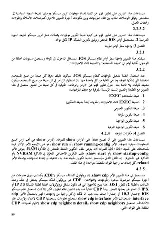 89
‫ين‬‫ر‬‫التم‬ ‫هذا‬ ‫سيساعدك‬‫على‬‫تطو‬‫ي‬‫فهم‬ ‫ر‬‫عن‬‫كيف‬‫إعداد‬ ‫ية‬‫و‬ ‫سيسكو‬ ‫ين‬‫ر‬‫مت‬ ‫هات‬ّ‫موج‬‫وصلها‬‫لطبيعة‬‫ا‬‫اسية‬‫ر‬‫الد‬ ‫لدورة‬2.
‫و‬ ‫ستفحص‬‫الوصالت‬ ‫ق‬ّ‫ث‬‫تو‬‫و‬ ‫هات‬ّ‫املوج‬ ‫تلك‬ ‫بني‬ ‫املادية‬‫بني‬‫ين‬‫ر‬‫التم‬ ‫أجهزة‬ ‫نات‬ّ‫مكو‬‫االخرى‬‫الت‬ّ‫كموص‬‫األسالك‬‫الت‬ّ‫احملو‬‫و‬
.‫العمل‬ ‫وحمطات‬
2020302
‫ين‬‫ر‬‫التم‬ ‫هذا‬ ‫سيساعدك‬‫على‬‫تطو‬‫ي‬‫فهم‬ ‫ر‬‫ع‬‫كيف‬ ‫ن‬‫ية‬‫الدورة‬ ‫لطبيعة‬ ‫سيسكو‬ ‫ين‬‫ر‬‫مت‬ ‫عمل‬ ‫وحمطات‬ ‫هات‬ّ‫موج‬ ‫تكوين‬ ‫ضبط‬
‫اسية‬‫ر‬‫الد‬2‫امر‬‫و‬‫أ‬ ‫ستستعمل‬ .IOS‫و‬ ‫لفحص‬‫توثيق‬‫الشبكة‬ ‫تكاوين‬IP‫ل‬.‫ه‬ّ‫موج‬ ‫كل‬
‫الفصل‬3‫ه‬ّ‫املوج‬ ‫امر‬‫و‬‫أ‬ ‫سطر‬ ‫اجهة‬‫و‬ :
3.2.1
‫م‬ّ‫د‬‫سيق‬‫سيسكو‬ ‫نظام‬ ‫امر‬‫و‬‫أ‬ ‫سطر‬ ‫اجهة‬‫و‬ ‫ين‬‫ر‬‫التم‬ ‫هذا‬IOS‫و‬ ‫ه‬ّ‫املوج‬ ‫إىل‬ ‫الدخول‬ ‫ل‬ّ‫ستسج‬ .‫ت‬‫خمتلف‬ ‫مستويات‬ ‫ستعمل‬‫ة‬‫من‬
‫ال‬"‫ات‬‫ز‬‫االمتيا‬ ‫ذات‬ ‫و"الصيغة‬ "‫املستخدم‬ ‫"صيغة‬ ‫يف‬ ‫امر‬‫و‬‫أ‬ ‫لكتابة‬ ‫وصول‬.
30202
‫سيسكو‬ ‫كنظام‬ ‫هات‬ّ‫املوج‬ ‫تشغيل‬ ‫أنظمة‬ ‫استعمال‬ ‫عند‬IOS‫س‬ ،‫عليك‬ ‫يكون‬‫كل‬ ‫معرفة‬‫صيغة‬‫املستخ‬ ‫صيغ‬ ‫من‬‫دم‬
‫املختلفة‬‫ميلكها‬ ‫اليت‬‫وما‬ ‫ه‬ّ‫املوج‬‫من‬ ‫الغاية‬ ‫هي‬‫كل‬‫منها‬ ‫احدة‬‫و‬.‫إن‬‫كل‬‫يف‬ ‫أمر‬ ‫كل‬‫استظهار‬‫من‬ ‫صيغة‬‫املستخدم‬ ‫صيغ‬‫سيكون‬
‫ل‬ ‫مضيعة‬‫فهم‬ ‫تطوير‬ ‫حاول‬ .‫منه‬ ‫فائدة‬ ‫وال‬ ‫لوقت‬‫ع‬‫الوظائف‬‫و‬ ‫امر‬‫و‬‫األ‬ ‫ن‬‫امل‬‫توفر‬‫ة‬‫يف‬‫كل‬‫صيغة‬‫هذا‬ ‫يف‬ ‫ستعمل‬ .‫الصيغ‬ ‫من‬
‫ين‬‫ر‬‫التم‬‫مع‬‫ئي‬‫ر‬‫ال‬ ‫الست‬ ‫الصيغ‬‫و‬ ‫الطبيعة‬‫املتوفر‬ ‫سية‬‫ة‬‫مع‬:‫هات‬ّ‫املوج‬ ‫معظم‬
1‫املستخدم‬ ‫صيغة‬ .EXEC
2‫الصيغة‬ .EXEC‫(املعروف‬ ‫ات‬‫ز‬‫االمتيا‬ ‫ذات‬‫ة‬ً‫ا‬‫أيض‬‫ال‬ ‫بصيغة‬‫تمكني‬)
3‫العمومي‬ ‫التكوين‬ ‫صيغة‬ .
4‫ه‬ّ‫املوج‬ ‫تكوين‬ ‫صيغة‬ .
5‫اجهة‬‫و‬‫ال‬ ‫تكوين‬ ‫صيغة‬ .
6‫الفرعية‬ ‫اجهة‬‫و‬‫ال‬ ‫تكوين‬ ‫صيغة‬ .
‫الفصل‬4‫ه‬ّ‫املوج‬ ‫نات‬ّ‫مكو‬ :40204
‫سيساعد‬‫على‬ ‫ين‬‫ر‬‫التم‬ ‫هذا‬ ‫ك‬‫أن‬‫امر‬‫و‬‫األ‬ ‫على‬ ً‫ا‬‫معتاد‬ ‫تصبح‬show‫امر‬‫و‬‫األ‬ .‫ه‬ّ‫للموج‬show‫ه‬‫ي‬‫جتميع‬ ‫امر‬‫و‬‫أ‬ ‫أهم‬
‫ل‬‫متوفر‬ ‫لمعلومات‬‫ة‬.‫ه‬ّ‫للموج‬‫األمر‬config-show running‫(أو‬show run‫األمر‬ ‫األرجح‬ ‫على‬ ‫هو‬ )‫قيمة‬ ‫األكثر‬
‫ملساعد‬‫تك‬‫على‬‫حتد‬‫ي‬‫د‬‫احل‬‫احلالي‬ ‫الة‬‫ة‬‫ل‬‫ال‬ ‫التكوين‬ ‫ملف‬ ‫يعرض‬ ‫ألنه‬ ‫ه‬ّ‫لموج‬‫نشط‬‫املشتغل‬‫يف‬‫الذاكرة‬RAM.‫األمر‬ ‫يعرض‬
config-show startup‫(أو‬show start‫يف‬ ‫ن‬َّ‫املخز‬ ‫االحتياطي‬ ‫التكوين‬ ‫ملف‬ )‫الذاكرة‬NVRAM‫(أو‬
‫الذاكرة‬‫غي‬‫املتطاير‬)‫ة‬.‫إنه‬‫س‬ ‫الذي‬ ‫امللف‬ُ‫ي‬‫عند‬ ‫ه‬ّ‫املوج‬ ‫تكوين‬ ‫لضبط‬ ‫ستعمل‬‫تشغيله‬ ‫بدء‬‫أو‬‫إعادة‬‫استنهاض‬‫ه‬‫األمر‬ ‫اسطة‬‫و‬‫ب‬
reload‫إعداد‬ ‫كل‬.‫اجد‬‫و‬‫مت‬ ‫لة‬ّ‫املفص‬ ‫ه‬ّ‫املوج‬ ‫اجهة‬‫و‬ ‫ات‬‫ة‬.‫امللف‬ ‫هذا‬ ‫يف‬
40305
‫األمر‬ ‫ين‬‫ر‬‫التم‬ ‫هذا‬ ‫يف‬ ‫ستستعمل‬show cdp.‫إن‬( ‫سيسكو‬ ‫اكتشاف‬ ‫كول‬‫بروتو‬CDP‫عن‬ ‫معلومات‬ ّ‫ويبني‬ ‫يكتشف‬ )
‫و‬ ‫هات‬ّ‫(املوج‬ ‫مباشرة‬ ‫املوصولة‬ ‫سيسكو‬ ‫أجهزة‬‫الت‬ّ‫احملو‬.)CDP‫كول‬‫بروتو‬ ‫هو‬‫متلكه‬‫يش‬ ‫سيسكو‬‫ت‬‫وصلة‬ ‫طبقة‬ ‫يف‬ ‫غل‬
‫البيانات‬‫(الطبقة‬2‫از‬‫ر‬‫للط‬ )OSI‫يتيح‬ ‫هذا‬ .‫ل‬ّ‫غ‬‫تش‬ ‫تكون‬ ‫قد‬ ‫اليت‬ ‫ألجهزة‬‫خمتلفة‬ ‫كوالت‬‫بروتو‬ ‫ل‬‫ل‬‫الشبكة‬ ‫طبقة‬3‫ك‬‫ـ‬IP‫أو‬
IPX‫أن‬‫يبدأ‬ .‫البعض‬ ‫بعضها‬ ‫عن‬ ‫تتعلم‬CDP‫نظام‬ ‫تشغيل‬ ‫بدء‬ ‫عند‬ ً‫ا‬‫تلقائي‬‫اجل‬‫سيسكو‬ ‫نظام‬ ‫تستعمل‬ ‫كنت‬‫إذا‬ ‫لكن‬ ،‫هاز‬
IOS‫اإلصدار‬1103‫من‬ ‫أحدث‬ ‫إصدار‬ ‫أو‬،‫ه‬‫يف‬ ‫نه‬ّ‫ك‬‫مت‬ ‫أن‬ ‫جيب‬‫كل‬‫اجهة‬‫و‬‫األمر‬ ‫باستعمال‬ ‫اجلهاز‬ ‫اجهات‬‫و‬ ‫من‬cdp
interface.‫ب‬‫استعمال‬‫ك‬‫األمر‬show cdp interface‫يستعمل‬ ‫معلومات‬ ‫ع‬ّ‫ستجم‬‫ها‬CDP‫إلعالن‬‫ه‬‫و‬‫إل‬‫إطار‬ ‫رسال‬
‫استعمل‬ .‫االكتشاف‬show cdp neighbors‫و‬show cdp neighbors detail‫حتديثات‬ ‫إلظهار‬CDP
‫املتلق‬‫اة‬.‫احمللي‬ ‫ه‬ّ‫املوج‬ ‫على‬
 