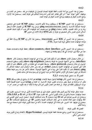 02404
‫ين‬‫ر‬‫التم‬ ‫هذا‬ ‫يف‬ ‫ستعمل‬‫مع‬‫س‬ .‫عد‬ُ‫ب‬ ‫عن‬ ‫هات‬ّ‫املوج‬ ‫إىل‬ ‫للوصول‬ )‫البعيدة‬ ‫الطرفية‬ ‫(احملطة‬ ‫التلنت‬ ‫أداة‬‫عرب‬ ‫تتصل‬‫من‬ ‫التلنت‬
‫ه‬ّ‫موج‬‫ك‬"‫احمل‬"‫لي‬‫مب‬‫آخر‬ "‫"بعيد‬ ‫ه‬ّ‫وج‬‫أمام‬ ‫جتلس‬ ‫أنك‬ ‫تتظاهر‬ ‫لكي‬‫س‬ .‫البعيد‬ ‫ه‬ّ‫املوج‬ ‫على‬ ‫التحكم‬ ‫وحدة‬‫ي‬‫اء‬‫ر‬‫اإلج‬ ‫هذا‬ ‫ستعمل‬
‫التلنت‬ ‫نامج‬‫ر‬‫ب‬‫يف‬ ‫املتوفر‬‫هك‬ّ‫موج‬‫التلنت‬ ‫نامج‬‫ر‬‫وب‬‫يف‬ ‫املتوفر‬.‫البعيد‬ ‫ه‬ّ‫املوج‬
40403
‫ين‬‫ر‬‫التم‬ ‫هذا‬ ‫يف‬ ‫ستستعمل‬ICMP‫سيعطيك‬ .‫نت‬‫رت‬‫االن‬ ‫حتكم‬ ‫رسالة‬ ‫كول‬‫بروتو‬ ‫أو‬ICMP‫تشخيص‬ ‫على‬ ‫القدرة‬
.‫األساسية‬ ‫الشبكية‬ ‫الوصلة‬‫و‬‫استعمال‬ping xxx.xxx.xxx.xxx‫س‬‫ي‬‫رزمة‬ ‫سل‬ICMP‫مث‬ ‫د‬َّ‫احملد‬ ‫املضيف‬ ‫إىل‬‫ي‬‫نتظر‬
‫من‬ ‫رد‬ ‫رزمة‬‫ذلك‬‫امل‬‫ميكنك‬ .‫ضيف‬‫استخدام‬ping‫مع‬‫مضيف‬ ‫إسم‬‫أحد‬‫ه‬ّ‫املوج‬‫ات‬‫املضيف‬ ‫لديك‬ ‫يكون‬ ‫أن‬ ‫جيب‬ ‫لكن‬
‫ساكن‬ ‫تفتيش‬ ‫جدول‬ ‫الساكن‬‫ل‬‫لمضيف‬‫ني‬‫ملقم‬ ‫أو‬ ‫ه‬ّ‫املوج‬ ‫يف‬DNS‫األ‬ ‫لرتمجة‬‫مس‬‫اء‬‫إىل‬‫عناوين‬IP.
4.4.4
‫أمر‬ ‫ين‬‫ر‬‫التم‬ ‫هذا‬ ‫يف‬ ‫ستستعمل‬IOS‫املسمى‬traceroute‫يستعمل‬ .‫هذا‬‫زم‬ُ‫ر‬ ‫األمر‬ICMP‫اخل‬ ‫ورسالة‬‫طأ‬‫اليت‬
‫دها‬ّ‫ل‬‫تو‬‫عندما‬ ‫هات‬ّ‫املوج‬‫تتخطى‬‫الرزمة‬‫عمرها‬ ‫قيمة‬(TTL.)
40407
‫ين‬‫ر‬‫التم‬ ‫هذا‬ ‫يف‬ ‫ستستعمل‬‫ين‬‫ر‬‫األم‬show interface‫و‬clear counters.‫حيتف‬‫ه‬ّ‫املوج‬‫ب‬‫لة‬ّ‫مفص‬ ‫إحصائيات‬
‫البيانات‬ ‫مرور‬ ‫كة‬‫حر‬ ‫عن‬ ً‫ا‬‫جد‬‫وتلقاها‬ ‫أرسلها‬ ‫قد‬ ‫اليت‬.‫اجهاته‬‫و‬ ‫يف‬
40501
‫امر‬‫و‬‫األ‬ ‫استعمال‬ ‫خالل‬ ‫من‬show‫رؤية‬ ‫على‬ ً‫ا‬‫ر‬‫قاد‬ ‫تكون‬ ‫أن‬ ‫جيب‬ ،‫هي‬ ‫ما‬‫اجهات‬‫و‬‫ال‬‫املشتغلة‬(‫ب‬‫استعمال‬‫األمر‬show
interface،)‫و‬‫ما‬‫هي‬‫األجهزة‬‫هبا‬ ‫املوصول‬( ‫ه‬ّ‫املوج‬‫ب‬‫استعمال‬show cdp neighbors‫كيف‬‫و‬ )‫يستطيع‬‫املستخدم‬
( ‫هناك‬ ‫إىل‬ ‫الوصول‬‫ب‬‫استعمال‬show protocols‫املعلومات‬ ‫اسطة‬‫و‬‫ب‬ .)‫تتلقاها‬ ‫اليت‬‫األ‬ ‫من‬‫امر‬‫و‬show‫تكون‬ ‫أن‬ ‫جيب‬ ،
‫على‬ ً‫ا‬‫ر‬‫قاد‬‫ا‬( ‫اجملاورة‬ ‫هات‬ّ‫املوج‬ ‫إىل‬ ‫لوصول‬‫ب‬‫استعمال‬telnet‫(ك‬ ‫املشاكل‬ ‫اصطياد‬ ‫امر‬‫و‬‫أ‬ ‫استعمال‬ ‫خالل‬ ‫ومن‬ ‫عد‬ُ‫ب‬ ‫عن‬ )‫ـ‬
ping‫و‬trace‫رؤية‬ ‫على‬ ً‫ا‬‫ر‬‫قاد‬ ‫تكون‬ ‫أن‬ ‫جيب‬ )‫هي‬ ‫ما‬‫األجهزة‬‫املوصولة‬‫هو‬ ‫األخي‬ ‫هدفك‬ .‫رسم‬ ‫بناء‬‫منطقية‬ ‫طبيعة‬
‫للشبكة‬‫يق‬‫ر‬‫ط‬ ‫عن‬‫استعمال‬‫امر‬‫و‬‫األ‬ ‫كل‬‫أعاله‬ ‫املذكورة‬‫دون‬ ‫من‬‫إىل‬ ‫الرجو‬‫بيانية‬ ‫رسوم‬ ‫أي‬‫بالعمل‬ ‫بدئك‬ ‫قبل‬.
‫الفصل‬5‫وإعداده‬ ‫ه‬ّ‫املوج‬ ‫تشغيل‬ ‫بدء‬ :50203
‫األمر‬ ‫ين‬‫ر‬‫التم‬ ‫هذا‬ ‫يف‬ ‫ستستعمل‬setup‫ل‬‫دخول‬.‫اإلعداد‬ ‫صيغة‬setup)‫نامج‬‫ر‬‫ب‬ ‫(أو‬ ‫أداة‬ ‫هو‬‫يف‬‫سيسكو‬ ‫نظام‬IOS
‫أن‬ ‫ميكن‬‫ت‬‫ساعد‬‫ك‬‫ضبط‬ ‫يف‬‫تكو‬ ‫ات‬‫رت‬‫ام‬‫ر‬‫با‬ ‫بعض‬‫األساسي‬ ‫ه‬ّ‫املوج‬ ‫ين‬‫ة‬.‫من‬ ‫الغاية‬ ‫إن‬setup‫لكتابة‬ ‫كصيغة‬‫اعتباره‬ ‫ليست‬
.‫ما‬ ‫آخر‬ ‫مصدر‬ ‫من‬ ‫تكوينه‬ ‫جيد‬ ‫أن‬ ‫ميكنه‬ ‫ال‬ ‫ه‬ّ‫موج‬ ‫ألي‬ ‫أد ى‬ ‫تكوين‬ ‫إحضار‬ ‫هو‬ ‫هدفه‬ ‫بل‬ .‫ه‬ّ‫املوج‬ ‫يف‬ ‫دة‬ّ‫ق‬‫املع‬ ‫كول‬‫الربوتو‬ ‫ات‬‫ز‬‫مي‬
50301
‫عمل‬ ‫يف‬ ‫املرور‬ ‫عليك‬ ،‫التشغيل‬ ‫نظام‬ ‫حتميل‬ ‫ويتم‬ ً‫ال‬‫أو‬ ‫ه‬ّ‫املوج‬ ‫ل‬ّ‫غ‬‫تش‬ ‫عندما‬‫للتو‬ ‫تلقيت‬ ،‫يو‬‫ر‬‫السينا‬ ‫هذا‬ ‫يف‬ .‫األويل‬ ‫اإلعداد‬ ‫ية‬
‫ان‬‫و‬‫عن‬ ‫تلقيت‬ ‫لقد‬ .‫أساسي‬ ‫تكوين‬ ‫إعداد‬ ‫إىل‬ ‫وحتتاج‬ ‫جديدة‬ ‫هات‬ّ‫موج‬ ‫شحنة‬IP‫الفئة‬ ‫من‬ ‫لشبكة‬B‫هو‬156010101،
‫إىل‬ ‫وستحتاج‬‫تقسيم‬‫الفئة‬ ‫ذي‬ ‫انك‬‫و‬‫عن‬Bً‫ا‬‫فرعي‬‫باستعمال‬5‫ذي‬ ‫القياسي‬ ‫البياي‬ ‫الرسم‬ ‫استعمل‬ .‫الفرعية‬ ‫لشبكاتك‬ ‫بتات‬
‫ا‬‫ـ‬‫ل‬5‫العناوين‬‫و‬ ‫الفرعية‬ ‫الشبكات‬ ‫أرقام‬ ‫هي‬ ‫ما‬ ‫لتحديد‬ ‫أعاله‬ ّ‫املبني‬ ‫هات‬ّ‫موج‬IP‫ـ‬‫ل‬‫ا‬ ‫للشبكات‬ ‫ستستعملها‬ ‫اليت‬8‫اليت‬
‫هلذا‬ .‫يفها‬‫ر‬‫تع‬ ‫إىل‬ ‫ستحتاج‬‫ين‬‫ر‬‫التم‬‫منفذ‬ ‫مع‬ ‫تستعمله‬ ‫الذي‬ ‫ه‬ّ‫املوج‬ ‫تكوين‬ ‫ضبط‬ ‫من‬ ‫تأكد‬ .‫اخلمسة‬ ‫هات‬ّ‫املوج‬ ‫كل‬‫بإعداد‬ ‫قم‬ ،
.‫حتكم‬ ‫وحدة‬
‫الفصل‬6‫ه‬ّ‫املوج‬ ‫تكوين‬ :02601
‫الطرفية‬ ‫احملطة‬ ‫مضاهاة‬ ‫نامج‬‫ر‬‫ب‬ ‫ين‬‫ر‬‫التم‬ ‫هذا‬ ‫يف‬ ‫ستستعمل‬‫ل‬،‫ويندوز‬HyperTerminal‫ال‬ ،‫ه‬ّ‫موج‬ ‫تكوين‬ ‫وإيدا‬ ‫لتقاط‬
.‫آسكي‬ ‫نصي‬ ‫كملف‬
60104
 