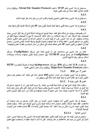91
‫س‬‫ن‬‫ين‬‫ر‬‫التم‬ ‫هذا‬ ‫يف‬ ‫ستعمل‬‫ملقم‬TFTP(‫اختصار‬Trivial File Transfer Protocol،‫إرسال‬ ‫كول‬‫بروتو‬
‫نسخة‬ ‫حلف‬ )‫العادي‬ ‫امللفات‬‫عن‬‫امل‬ ‫تكوين‬ ‫ملف‬.‫ه‬ّ‫وج‬
60201
‫صيغة‬ ‫ين‬‫ر‬‫التم‬ ‫هذا‬ ‫يف‬ ‫ستستعمل‬‫ال‬‫العمومي‬ ‫تكوين‬‫ل‬‫و‬ ‫ه‬ّ‫لموج‬‫تكتب‬‫احد‬‫و‬ ‫سطر‬ ‫من‬ ‫امر‬‫و‬‫أ‬‫ت‬‫ه‬ّ‫املوج‬ ّ‫غي‬‫بأكمله‬.
60205
‫ان‬‫و‬‫عن‬ ‫تكوين‬ ‫لضبط‬ ‫ه‬ّ‫املوج‬ ‫اجهة‬‫و‬ ‫تكوين‬ ‫صيغة‬ ‫ين‬‫ر‬‫التم‬ ‫هذا‬ ‫يف‬ ‫ستستعمل‬IP.‫ه‬ّ‫موج‬ ‫اجهة‬‫و‬ ‫لكل‬ ‫الفرعية‬ ‫الشبكة‬ ‫وقنا‬
60401
‫أنت‬‫مسؤولني‬ ‫وجمموعتك‬‫عن‬‫شبك‬‫نتيجة‬ .‫حملية‬ ‫مناطق‬ ‫ة‬‫ال‬ّ‫توس‬‫يع‬‫ر‬‫الس‬ ‫ع‬‫هل‬‫ذ‬‫ه‬‫ه‬ّ‫(موج‬ ‫ئيسي‬‫ر‬‫ال‬ ‫كز‬‫املر‬ ‫بط‬‫ر‬ ‫إىل‬ ‫حتتاج‬ ‫كة‬‫الشر‬
)‫جمموعتك‬‫ب‬‫جي‬ .‫الشبكة‬ ‫بقية‬‫ب‬‫مسؤول‬ ‫جمموعتك‬ ‫أن‬ ‫يعين‬ ‫مما‬ ،‫التسلسلية‬ ‫املنافذ‬ ‫خالل‬ ‫من‬ ‫الشبكات‬ ‫بط‬‫ر‬‫ت‬ ‫أن‬‫ة‬‫فقط‬‫عن‬
‫وصالت‬‫قبل‬ .‫هك‬ّ‫موج‬‫بدء‬‫أن‬ ‫جيب‬ ،‫ين‬‫ر‬‫التم‬ ‫هذا‬‫يقوم‬‫س‬ّ‫املدر‬‫الشخص‬ ‫أو‬‫املس‬‫اعد‬‫يف‬‫التم‬‫ا‬‫ين‬‫ر‬‫مب‬‫التكوين‬ ‫حو‬‫املشتغل‬
‫ين‬‫ر‬‫للتم‬ ‫التشغيل‬ ‫بدء‬ ‫وتكوين‬-‫أ‬‫و‬ ‫فقط‬‫ي‬‫تكوينه‬ ‫مضبوط‬ ‫هات‬ّ‫املوج‬ ‫بقية‬ ‫أن‬ ‫تأكد‬‫ا‬‫اسطة‬‫و‬‫ب‬‫اإل‬‫القياسي‬ ‫عداد‬‫ل‬‫لتم‬‫ا‬‫ستحتاج‬ .‫ين‬‫ر‬
‫إىل‬ ً‫ا‬‫أيض‬‫ا‬‫تكوين‬ ‫من‬ ‫لتحقق‬‫ان‬‫و‬‫العن‬IP‫مب‬ ‫اخلاص‬‫هات‬ّ‫املوج‬‫و‬ ‫العمل‬ ‫حمطات‬ ‫بني‬ ‫الوصلة‬ ‫اختبار‬ ‫من‬ ‫تتمكن‬ ‫لكي‬ ‫عملك‬ ‫حطة‬.
60402
‫من‬ ‫الغاية‬‫ه‬ ‫ين‬‫ر‬‫التم‬ ‫هذا‬‫ي‬‫على‬ ‫مساعدتك‬‫أن‬‫سيسكو‬ ‫على‬ ً‫ا‬‫معتاد‬ ‫تصبح‬ConfigMaker.‫سيسكو‬
ConfigMaker‫نامج‬‫ر‬‫ب‬ ‫هو‬‫ل‬‫ويندوز‬25/28/NT‫هات‬ّ‫موج‬ ‫تكوين‬ ‫يضبط‬ ‫استعمال‬ ‫سهل‬‫و‬‫بد‬‫ا‬‫ال‬‫ت‬‫و‬‫الت‬ّ‫موص‬
‫و‬ ،‫سيسكو‬ ‫أسالك‬‫بقية‬.‫األخرى‬ ‫األجهزة‬
60403
‫مع‬‫اإل‬‫صدار‬1101‫لنظام‬‫سيسكو‬IOS‫يتيح‬ ،‫األمر‬ip http server‫ل‬‫ه‬ّ‫لموج‬‫أن‬‫يتصرف‬‫ك‬‫وب‬ ‫ملقم‬HTTP
‫(اختصار‬HyperText Transfer Protocol،)‫التشعيب‬ ‫النص‬ ‫إرسال‬ ‫كول‬‫بروتو‬.‫حمدود‬
‫الفصل‬7‫صور‬ :IOS70103
‫ع‬ ‫معلومات‬ ‫ين‬‫ر‬‫التم‬ ‫هذا‬ ‫يف‬ ‫ع‬ّ‫ستجم‬‫ن‬‫نامج‬‫رب‬‫ال‬ ‫إصدار‬IOS‫املشتغل‬.‫ه‬ّ‫املوج‬ ‫على‬ ً‫ا‬‫حالي‬‫ست‬ ‫كما‬‫ل‬ِ
ّ‫مسج‬ ‫قيم‬ ‫فحص‬
‫التكوين‬‫ل‬‫ضبط‬ ‫مت‬ ‫الذي‬ ‫املكان‬ ‫هو‬ ‫ما‬ ‫رتى‬‫ه‬ّ‫املوج‬‫عنده‬ً‫ا‬‫حالي‬‫يستنهض‬ ‫لكي‬‫من‬‫ه‬.
‫الفصل‬8‫ه‬ّ‫املوج‬ ‫تكوين‬ :280102
‫ستكون‬‫ظروف‬ ‫هناك‬‫حت‬‫تاج‬‫ضبط‬ ‫إعادة‬ ‫إىل‬ ‫فيها‬.‫ه‬ّ‫املوج‬ ‫مرور‬ ‫كلمة‬‫نسيت‬ ‫مبا‬‫ر‬‫أو‬ ،‫املرور‬ ‫كلمة‬‫أن‬‫قد‬ ‫السابق‬ ‫املسؤول‬
‫يف‬ ‫العمل‬ ‫ترك‬‫كة‬‫الشر‬‫يوجد‬ ‫حيث‬‫املشر‬ ‫األسلوب‬ .‫ه‬ّ‫املوج‬‫وح‬‫ي‬ً‫ال‬‫وصو‬ ‫تطلب‬‫مادي‬ً‫ا‬‫لكي‬ ،‫ه‬ّ‫املوج‬ ‫إىل‬‫سلك‬ ‫وصل‬ ‫ميكن‬‫وحدة‬
.‫التحكم‬‫أن‬ ‫مبا‬‫معروف‬ ‫األسلوب‬ ‫هذا‬ً‫ا‬‫جيد‬،‫فمن‬‫احليوي‬‫اجد‬‫و‬‫تت‬ ‫أن‬،‫آمن‬ ‫مكان‬ ‫يف‬ ‫هات‬ّ‫املوج‬‫يكون‬ ‫حيث‬‫املادي‬ ‫الوصول‬
‫إليها‬‫حمدود‬ً‫ا‬.
80201
‫ين‬‫ر‬‫التم‬ ‫هات‬ّ‫موج‬ ‫أحد‬ ‫تكوين‬ ‫ين‬‫ر‬‫التم‬ ‫هذا‬ ‫يف‬ ‫ستضبط‬‫اخلمسة‬‫ب‬ ‫امر‬‫و‬‫األ‬ ‫سطر‬ ‫من‬‫أي‬ ‫استعمال‬ ‫دون‬ ‫من‬ ‫نفسك‬
‫م‬‫الحظ‬‫ات‬.‫الشبكة‬ ‫طبيعة‬ ‫فقط‬ ،‫ميكنك‬‫استعم‬‫ا‬‫البياي‬ ‫الرسم‬‫و‬ ‫ه‬ّ‫املوج‬ ‫مساعدة‬ ‫أداة‬ ‫ل‬‫ل‬‫ه‬ّ‫لموج‬‫أعاله‬ ّ‫املبني‬.‫سيكون‬‫هدفك‬
‫ه‬ّ‫املوج‬ ‫تكوين‬ ‫ضبط‬‫بأسر‬.‫أخطاء‬ ‫دون‬ ‫من‬ ‫ميكن‬ ‫ما‬‫ست‬ ‫كما‬‫تكوين‬ ‫ضبط‬‫اإل‬‫عدادات‬IP‫إل‬‫حد‬‫ى‬‫نت‬‫ر‬‫اإليث‬ ‫عمل‬ ‫حمطات‬
.‫هلا‬ ‫ية‬‫ز‬‫ا‬‫و‬‫امل‬ ‫املوصولة‬
‫التفاعلية‬ ‫ين‬‫ر‬‫التما‬:8.2.1.1
‫للقيام‬ ‫فرصة‬ ‫على‬ ‫هذا‬ ‫ه‬ّ‫املوج‬ ‫ين‬‫ر‬‫مت‬ ‫يف‬ ‫ستحصل‬‫ب‬‫خبطوة‬ ‫خطوة‬ ‫تكوين‬‫ل‬‫ه‬ّ‫لموج‬A(‫ين‬‫ر‬‫التم‬_A‫حاول‬ .‫ين‬‫ر‬‫التم‬ ‫طبيعة‬ ‫يف‬ )
‫دون‬ ‫من‬ ‫ين‬‫ر‬‫التم‬ ‫كل‬‫إكمال‬‫م‬ ‫دفرت‬‫الحظ‬‫يومياتك‬ ‫دفرت‬ ‫أو‬ ‫اتك‬‫كنت‬‫إذا‬ ‫لكن‬ .‫ال‬‫خطوة‬ ‫تعرف‬‫ما‬‫التعليم‬ ‫منهج‬ ‫استعملت‬‫و‬ ،
 