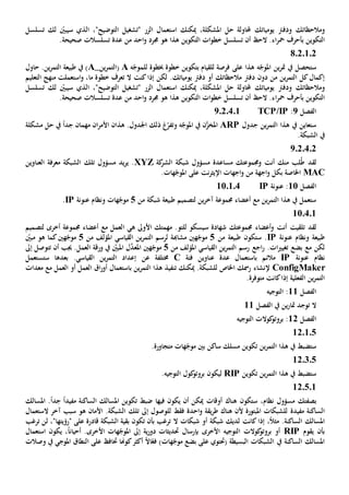 ‫وم‬‫الحظ‬‫اتك‬‫ودفرت‬‫يومي‬‫اتك‬‫حل‬ ‫حملاولة‬‫امل‬‫شكل‬‫ة‬،‫ميكنك‬‫استعم‬‫ا‬‫تسلسل‬ ‫لك‬ ّ‫سيبني‬ ‫الذي‬ ،"‫التوضيح‬ ‫"تشغيل‬ ‫الزر‬ ‫ل‬
‫التكوين‬‫ب‬‫التكوين‬ ‫ات‬‫و‬‫خط‬ ‫تسلسل‬ ‫أن‬ ‫الح‬ .‫اء‬‫ر‬‫مح‬ ‫أحرف‬‫من‬ ‫احد‬‫و‬ ‫جمرد‬ ‫هو‬ ‫هذا‬.‫صحيحة‬ ‫تسلسالت‬ ‫عدة‬
8020102
‫للقيام‬ ‫فرصة‬ ‫على‬ ‫هذا‬ ‫ه‬ّ‫املوج‬ ‫ين‬‫ر‬‫مت‬ ‫يف‬ ‫ستحصل‬‫ب‬‫خبطوة‬ ‫خطوة‬ ‫تكوين‬‫ل‬‫ه‬ّ‫لموج‬A(‫الت‬‫ين‬‫ر‬‫م‬_A‫حاول‬ .‫ين‬‫ر‬‫التم‬ ‫طبيعة‬ ‫يف‬ )
‫دون‬ ‫من‬ ‫ين‬‫ر‬‫التم‬ ‫كل‬‫إكمال‬‫م‬ ‫دفرت‬‫الحظ‬‫يومياتك‬ ‫دفرت‬ ‫أو‬ ‫اتك‬‫كنت‬‫إذا‬ ‫لكن‬ .‫ال‬‫خطوة‬ ‫تعرف‬‫ما‬‫التعليم‬ ‫منهج‬ ‫استعملت‬‫و‬ ،
‫وم‬‫الحظ‬‫اتك‬‫يومي‬ ‫ودفرت‬‫اتك‬‫حل‬ ‫حملاولة‬‫امل‬‫شكل‬‫ة‬،‫ميكنك‬‫استعم‬‫ا‬‫تسلسل‬ ‫لك‬ ّ‫سيبني‬ ‫الذي‬ ،"‫التوضيح‬ ‫"تشغيل‬ ‫الزر‬ ‫ل‬
‫التكوين‬‫ب‬‫ا‬‫ر‬‫مح‬ ‫أحرف‬‫التكوين‬ ‫ات‬‫و‬‫خط‬ ‫تسلسل‬ ‫أن‬ ‫الح‬ .‫ء‬‫من‬ ‫احد‬‫و‬ ‫جمرد‬ ‫هو‬ ‫هذا‬.‫صحيحة‬ ‫تسلسالت‬ ‫عدة‬
‫الفصل‬2:TCP/IP9.2.4.1
‫جدول‬ ‫ين‬‫ر‬‫التم‬ ‫هذا‬ ‫يف‬ ‫ستعاين‬ARP‫و‬ ‫ه‬ّ‫املوج‬ ‫يف‬ ‫ن‬َّ‫املخز‬‫اجل‬ ‫ذلك‬ ‫غ‬ّ‫تفر‬.‫دول‬‫هذان‬‫األمر‬‫ا‬‫مهم‬ ‫ن‬‫ان‬‫يف‬ ً‫ا‬‫جد‬‫حل‬‫مشكلة‬
‫يف‬.‫الشبكة‬
2020402
‫أنت‬ ‫منك‬ ‫لب‬ُ‫ط‬ ‫لقد‬‫مسؤو‬ ‫مساعدة‬ ‫وجمموعتك‬‫كة‬‫الشر‬ ‫شبكة‬ ‫ل‬XYZ.‫يد‬‫ر‬‫ي‬‫مسؤول‬‫تلك‬‫العناوين‬ ‫معرفة‬ ‫الشبكة‬
MAC‫ب‬ ‫اخلاصة‬‫كل‬‫اجهة‬‫و‬.‫هات‬ّ‫املوج‬ ‫على‬ ‫نت‬‫ر‬‫اإليث‬ ‫اجهات‬‫و‬ ‫من‬
‫الفصل‬11‫عنونة‬ :IP110104
‫شبكة‬ ‫طبيعة‬ ‫لتصميم‬ ‫ين‬‫ر‬‫آخ‬ ‫جمموعة‬ ‫أعضاء‬ ‫مع‬ ‫ين‬‫ر‬‫التم‬ ‫هذا‬ ‫يف‬ ‫ستعمل‬‫من‬5‫ه‬ّ‫موج‬‫ات‬‫عنونة‬ ‫ونظام‬IP.
110401
‫أنت‬ ‫تلقيت‬ ‫لقد‬‫جم‬ ‫أعضاء‬‫و‬‫موع‬‫تك‬‫شهاد‬‫ة‬‫سيسكو‬‫للتو‬.‫مهمتك‬‫األوىل‬‫ه‬‫ي‬‫ا‬‫جمموعة‬ ‫أعضاء‬ ‫مع‬ ‫لعمل‬‫ل‬ ‫أخرى‬‫تصميم‬
‫طبيعة‬‫و‬‫عنونة‬ ‫نظام‬IP‫س‬ .‫تكون‬‫طبيعة‬‫من‬5‫ه‬ّ‫موج‬‫ني‬‫مشاهب‬‫ة‬‫القياسي‬ ‫ين‬‫ر‬‫التم‬ ‫لرسم‬‫من‬ ‫املؤلف‬5‫ه‬ّ‫موج‬‫ني‬ّ‫مبني‬ ‫هو‬ ‫كما‬
‫بضع‬ ‫مع‬ ‫لكن‬‫ات‬‫ي‬‫تغي‬.‫اجع‬‫ر‬‫القياسي‬ ‫ين‬‫ر‬‫التم‬ ‫رسم‬‫من‬ ‫املؤلف‬5‫ه‬ّ‫موج‬‫ني‬‫ل‬َّ‫املعد‬‫أن‬ ‫جيب‬ .‫العمل‬ ‫ورقة‬ ‫يف‬ ّ‫املبني‬‫ت‬‫ت‬‫و‬‫صل‬‫إىل‬
‫عنونة‬ ‫نظام‬IP‫مالئم‬‫ب‬‫فئة‬ ‫عناوين‬ ‫عدة‬ ‫استعمال‬C‫خمتلف‬‫ة‬‫عن‬‫ستستعمل‬ ‫بعدها‬ .‫القياسي‬ ‫ين‬‫ر‬‫التم‬ ‫إعداد‬
ConfigMaker‫إل‬‫نشاء‬‫رمسك‬‫اخلاص‬.‫للشبكة‬‫تنفيذ‬ ‫ميكنك‬‫ين‬‫ر‬‫التم‬ ‫هذا‬‫ب‬‫العمل‬ ‫أو‬ ‫العمل‬ ‫اق‬‫ر‬‫أو‬ ‫استعمال‬‫مع‬‫معدات‬
‫الفعلي‬ ‫ين‬‫ر‬‫التم‬‫ة‬‫ك‬‫إذا‬‫ان‬‫ت‬‫متوفر‬‫ة‬.
‫الفصل‬11:‫ال‬‫توجيه‬
‫الفصل‬ ‫يف‬ ‫ين‬‫ر‬‫متا‬ ‫توجد‬ ‫ال‬11
‫الفصل‬12‫التوجيه‬ ‫كوالت‬‫بروتو‬ :
12.1.5
‫م‬ ‫هات‬ّ‫موج‬ ‫بني‬ ‫ساكن‬ ‫مسلك‬ ‫تكوين‬ ‫ين‬‫ر‬‫التم‬ ‫هذا‬ ‫يف‬ ‫ستضبط‬‫ت‬.‫جاورة‬
120305
‫تكوين‬ ‫ين‬‫ر‬‫التم‬ ‫هذا‬ ‫يف‬ ‫ستضبط‬RIP‫ليكون‬.‫التوجيه‬ ‫كول‬‫بروتو‬
120501
‫بصفتك‬،‫نظام‬ ‫مسؤول‬‫ستكون‬‫مي‬ ‫أوقات‬ ‫هناك‬‫أن‬ ‫كن‬‫ي‬‫كون‬‫فيها‬‫مفيد‬ ‫الساكنة‬ ‫املسالك‬ ‫تكوين‬ ‫ضبط‬ً‫ا‬‫املسالك‬ .ً‫ا‬‫جد‬
‫مفيد‬ ‫الساكنة‬‫ة‬‫إىل‬ ‫للوصول‬ ‫فقط‬ ‫احدة‬‫و‬ ‫يقة‬‫ر‬‫ط‬ ‫هناك‬ ‫ألن‬ ‫املبتورة‬ ‫للشبكات‬‫تلك‬‫الستعمال‬ ‫آخر‬ ‫سبب‬ ‫هو‬ ‫األمان‬ .‫الشبكة‬
‫إذا‬ ،ً‫ال‬‫مث‬ .‫الساكنة‬ ‫املسالك‬‫لديك‬ ‫كانت‬‫شبكات‬ ‫أو‬ ‫شبكة‬‫ال‬‫ترغب‬‫تكون‬ ‫بأن‬‫قادر‬ ‫الشبكة‬ ‫بقية‬‫ة‬" ‫على‬‫رؤيتها‬"،‫لن‬‫ترغب‬
‫يقوم‬ ‫بأن‬RIP‫األخرى‬ ‫التوجيه‬ ‫كوالت‬‫بروتو‬ ‫أو‬‫ب‬‫ية‬‫ر‬‫دو‬ ‫حتديثات‬ ‫إرسال‬‫إىل‬ً‫ا‬‫أحيان‬ .‫األخرى‬ ‫هات‬ّ‫املوج‬،‫استعمال‬ ‫يكون‬
‫الساكنة‬ ‫املسالك‬‫يف‬( ‫البسيطة‬ ‫الشبكات‬‫على‬ ‫حتتوي‬ً‫ال‬‫ا‬ّ‫فع‬ )‫هات‬ّ‫موج‬ ‫بضع‬‫أكثر‬‫كوهنا‬‫على‬ ‫حتاف‬‫ال‬‫نطاق‬‫املوجي‬‫يف‬‫وصالت‬
 