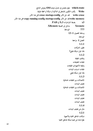 97
route-which‫ب‬ ‫يقوم‬‫تفتيش‬‫يف‬‫جدول‬‫توجيه‬OSI.‫النتائج‬ ‫ويعرض‬
Write‫املشتغل‬ ‫التكوين‬ ‫يكتب‬‫يف‬‫الذاكرة‬‫أو‬.‫طرفية‬ ‫حمطة‬ ‫أو‬ ‫شبكة‬
write erase‫حل‬ ‫لقد‬‫األمر‬config-erase startup‫حمل‬.‫األمر‬ ‫هذا‬
write memory‫األمر‬ ‫حل‬ ‫لقد‬config-config startup-py runningco‫حمل‬.‫األمر‬ ‫هذا‬
x3‫ي‬‫ات‬‫رت‬‫ام‬‫ر‬‫البا‬ ‫ضبط‬X.3‫يف‬PAD.
Xremote‫إىل‬ ‫يدخل‬‫الصيغة‬XRemote.
777‫الوسائط‬
‫الفص‬ ‫وسائط‬‫و‬‫ل‬1-13
:‫الوسائط‬
‫الفصل‬1‫اجعة‬‫ر‬‫م‬ :
10101
‫ك‬‫الشر‬ ‫تطوير‬‫ات‬
?ّ‫طبقي‬ ‫شبكة‬ ‫از‬‫ر‬‫ط‬ ‫ملاذا‬
10102.
‫الطبقة‬ ‫وظائف‬
‫طبق‬‫ات‬‫التطبيقات‬
‫ا‬ ‫وظيفة‬‫الطبقات‬ ‫يف‬ ‫ألجهزة‬
‫البيانات‬ ‫انسياب‬ ‫طبقات‬
ّ‫طبقي‬ ‫شبكة‬ ‫از‬‫ر‬‫ط‬ ‫ملاذا‬
10103.
‫االتصاالت‬‫املتناظرة‬ ‫الطبقات‬ ‫بني‬
‫البيانات‬ ‫تغليف‬
‫االتصاالت‬‫املتناظرة‬ ‫الطبقات‬ ‫بني‬
‫البيانات‬ ‫تغليف‬
‫البيانات‬ ‫تغليف‬
‫البيانات‬ ‫تغليف‬
‫البيانات‬ ‫تغليف‬
10104.
‫مثال‬‫عن‬‫البيانات‬ ‫تغليف‬
10201
‫املناط‬ ‫شبكات‬‫األجهزة‬‫و‬ ‫احمللية‬ ‫ق‬
‫عامة‬ ‫نظرة‬‫عن‬‫احمللية‬ ‫املناطق‬ ‫شبكة‬ ‫تقنية‬
 