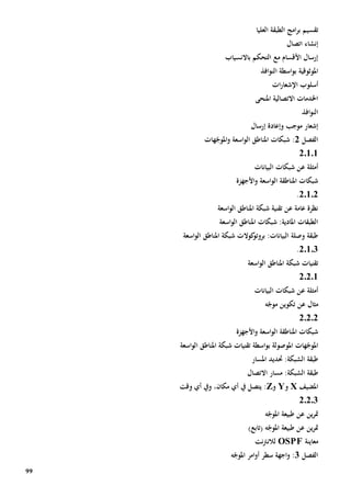 99
‫ت‬‫قس‬‫ي‬‫العليا‬ ‫الطبقة‬ ‫امج‬‫ر‬‫ب‬ ‫م‬
‫اتصال‬ ‫إنشاء‬
‫باالنسياب‬ ‫التحكم‬ ‫مع‬ ‫األقسام‬ ‫إرسال‬
‫امل‬‫وثوقية‬‫افذ‬‫و‬‫الن‬ ‫اسطة‬‫و‬‫ب‬
‫أسلوب‬‫اإل‬‫شعار‬‫ات‬
‫االتصال‬ ‫اخلدمات‬‫املنحى‬ ‫ية‬
‫افذ‬‫و‬‫الن‬
‫إرسال‬ ‫وإعادة‬ ‫موجب‬ ‫إشعار‬
‫الف‬‫صل‬2‫هات‬ّ‫املوج‬‫و‬ ‫اسعة‬‫و‬‫ال‬ ‫املناطق‬ ‫شبكات‬ :
20101
‫أمثلة‬‫ع‬‫البيانات‬ ‫شبكات‬ ‫ن‬
‫األجهزة‬‫و‬ ‫اسعة‬‫و‬‫ال‬ ‫املناطقة‬ ‫شبكات‬
20102.
‫اسعة‬‫و‬‫ال‬ ‫املناطق‬ ‫شبكة‬ ‫تقنية‬ ‫عن‬ ‫عامة‬ ‫نظرة‬
‫اسعة‬‫و‬‫ال‬ ‫املناطق‬ ‫شبكات‬ :‫املادية‬ ‫الطبقات‬
‫اسعة‬‫و‬‫ال‬ ‫املناطق‬ ‫شبكة‬ ‫كوالت‬‫بروتو‬ :‫البيانات‬ ‫وصلة‬ ‫طبقة‬
20103.
‫شبك‬ ‫تقنيات‬‫اسعة‬‫و‬‫ال‬ ‫املناطق‬ ‫ة‬
20201
‫أمثلة‬‫ع‬‫البيانات‬ ‫شبكات‬ ‫ن‬
‫مثال‬‫عن‬‫ه‬ّ‫موج‬ ‫تكوين‬
20202
‫األجهزة‬‫و‬ ‫اسعة‬‫و‬‫ال‬ ‫املناطقة‬ ‫شبكات‬
‫هات‬ّ‫املوج‬‫املوصولة‬‫ب‬‫اسطة‬‫و‬‫اسعة‬‫و‬‫ال‬ ‫املناطق‬ ‫شبكة‬ ‫تقنيات‬
‫املسار‬ ‫حتديد‬ :‫الشبكة‬ ‫طبقة‬
‫مسار‬ :‫الشبكة‬ ‫طبقة‬‫االتصال‬
‫املضيف‬X‫و‬Y‫و‬Z:‫ي‬،‫مكان‬ ‫أي‬ ‫يف‬ ‫تصل‬‫ويف‬‫أي‬‫وقت‬
20203
‫ين‬‫ر‬‫مت‬‫عن‬‫ه‬ّ‫املوج‬ ‫طبيعة‬
‫ين‬‫ر‬‫مت‬‫عن‬‫ه‬ّ‫املوج‬ ‫طبيعة‬)‫(تابع‬
‫معاينة‬OSPF‫نت‬‫رت‬‫لالن‬
‫الفصل‬3‫ه‬ّ‫املوج‬ ‫امر‬‫و‬‫أ‬ ‫سطر‬ ‫اجهة‬‫و‬ :
 