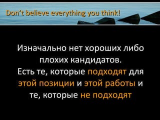 Don’t believe everything you think!Don’t believe everything you think!
Изначально нет хороших либо
плохих кандидатов.
Есть те, которые подходят для
этой позиции и этой работы и
те, которые не подходят
 