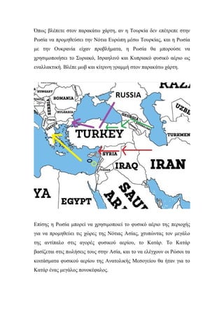 Όπως βλέπετε στον παρακάτω χάρτη, αν η Τουρκία δεν επέτρεπε στην
Ρωσία να προμηθεύσει την Νότια Ευρώπη μέσω Τουρκίας, και η Ρωσία
με την Ουκρανία είχαν προβλήματα, η Ρωσία θα μπορούσε να
χρησιμοποιήσει το Συριακό, Ισραηλινό και Κυπριακό φυσικό αέριο ως
εναλλακτική. Βλέπε μωβ και κίτρινη γραμμή στον παρακάτω χάρτη.
Επίσης η Ρωσία μπορεί να χρησιμοποιεί το φυσικό αέριο της περιοχής
για να προμηθεύει τις χώρες της Νότιας Ασίας, χτυπώντας τον μεγάλο
της αντίπαλο στις αγορές φυσικού αερίου, το Κατάρ. Το Κατάρ
βασίζεται στις πωλήσεις τους στην Ασία, και το να ελέγχουν οι Ρώσοι τα
κοιτάσματα φυσικού αερίου της Ανατολικής Μεσογείου θα ήταν για το
Κατάρ ένας μεγάλος πονοκέφαλος.
 