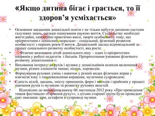 «Якщо дитина бігає і грається, то її
здоров’я усміхається»
• Основним завданням дошкільної освіти є не тільки набуття дитиною системи
галузевих знань, скільки опанування наукою життя. Суспільству необхідні
життєдайні, самостійні практично вмілі, творчі особистості, тому, що
пріоритетним є ціннісний, морально – соціальний, фізичний розвиток
особистості з перших років її життя. Дошкільний заклад відповідальний за
процес соціального розвитку особистості, яка росте.
• Фізичне виховання дітей дошкільного віку – один із пріоритетних
напрямів у роботі педагогів і батьків. Пріоритетними умовами фізичного
розвитку дошкільників є:
• Виховання інтересу до рухів і музики у дошкільників шляхом включення
музики, різних елементів танцю, пісень, хороводів;
• Формування рухових умінь і навичок у різних видах фізичних вправ у
взаємозв’язку з танцювальними вправами, музичним супроводом;
• Єдність цілей, завдань, змісту принципів, форм і методів і прийомів у процесі
навчання рухів із музикою та розвитку рухових якостей.
• Відповідно до виконання наказу 06 листопада 2012 року «Про проведення
тижня фестивалю «Гармонія руху»», з дітьми старшої групи були проведені
такі змагання: ігри, естафети в супроводі музики.
 