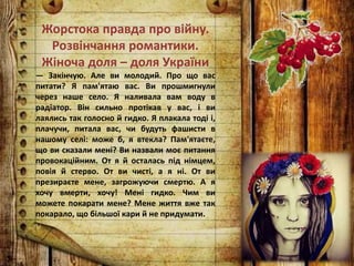 Жорстока правда про війну.
Розвінчання романтики.
Жіноча доля – доля України
— Закінчую. Але ви молодий. Про що вас
питати? Я пам'ятаю вас. Ви прошмигнули
через наше село. Я наливала вам воду в
радіатор. Він сильно протікав у вас, і ви
лаялись так голосно й гидко. Я плакала тоді і,
плачучи, питала вас, чи будуть фашисти в
нашому селі: може б, я втекла? Пам'ятаєте,
що ви сказали мені? Ви назвали моє питання
провокаційним. От я й осталась під німцем,
повія й стерво. От ви чисті, а я ні. От ви
презираєте мене, загрожуючи смертю. А я
хочу вмерти, хочу! Мені гидко. Чим ви
можете покарати мене? Мене життя вже так
покарало, що більшої кари й не придумати.
 