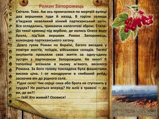 Роман Запорожець
Світало. Тихо. Аж ось промчалися по мертвій вулиці
два вершники туди й назад. В горіле селище
в'їжджав невеликий кінний партизанський загін.
Все оглядались, тримаючи напоготові зброю. Стали.
До тихої криниці під вербою, де колись Олеся воду
брала, під'їхав вершник Роман Запорожець,
командир партизанського загону.
Довго гуляв Роман по Вкраїні, багато висадив у
повітря мостів, поїздів, військових складів. Тисячі
окупантів прокляли своє життя за одну-єдину
зустріч з партизаном Запорожцем. Не многі б
тополівці впізнали в ньому м'якого, веселого
Романа. За його голову покладена була фашистами
висока ціна. І от мандруючи в глибокий рейд,
заскочив він до рідного села.
Рідне село! Чиє серце сина або брата не стугонить у
грудях? Не рветься вперед? Не мліє в тривозі — де
ви, де ви?!
— Гей! Хто живий? Озовися!
 