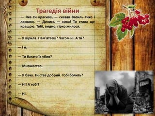 Трагедія війни
— Яка ти красива, — сказав Василь тихо і
ласкаво. — Дивись — сива! Ти стала ще
кращою. Тобі, видно, гірко жилося.
— Я вірила. Пам'ятаєш? Часом ні. А ти?
— І я.
— Ти багато їх убив?
— Множество.
— Я бачу. Ти став добрий. Тобі болить?
— Ні! А тобі?
— Ні.
 