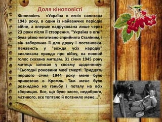 Доля кіноповісті
Кіноповість «Україна в огні» написана
1943 року, в один із найважчих періодів
війни, а вперше надрукована лише через
23 роки після її створення. "Україна в огні"
була різко негативно сприйнята Сталіним, і
він заборонив її для друку і постановки.
Ненависть у "вождя усіх народів"
викликала правда про війну, на повний
голос сказана митцем. 31 січня 1945 року
митець записав у своєму щоденнику:
"Сьогодні роковини моєї смерті. Тридцять
першого січня 1944 року мене було
привезено в Кремль. Там мене було
розкидано на ганьбу і поталу на всіх
зборищах. Все, що було злого, недоброго,
мстивого, все топтало й поганило мене...".
 